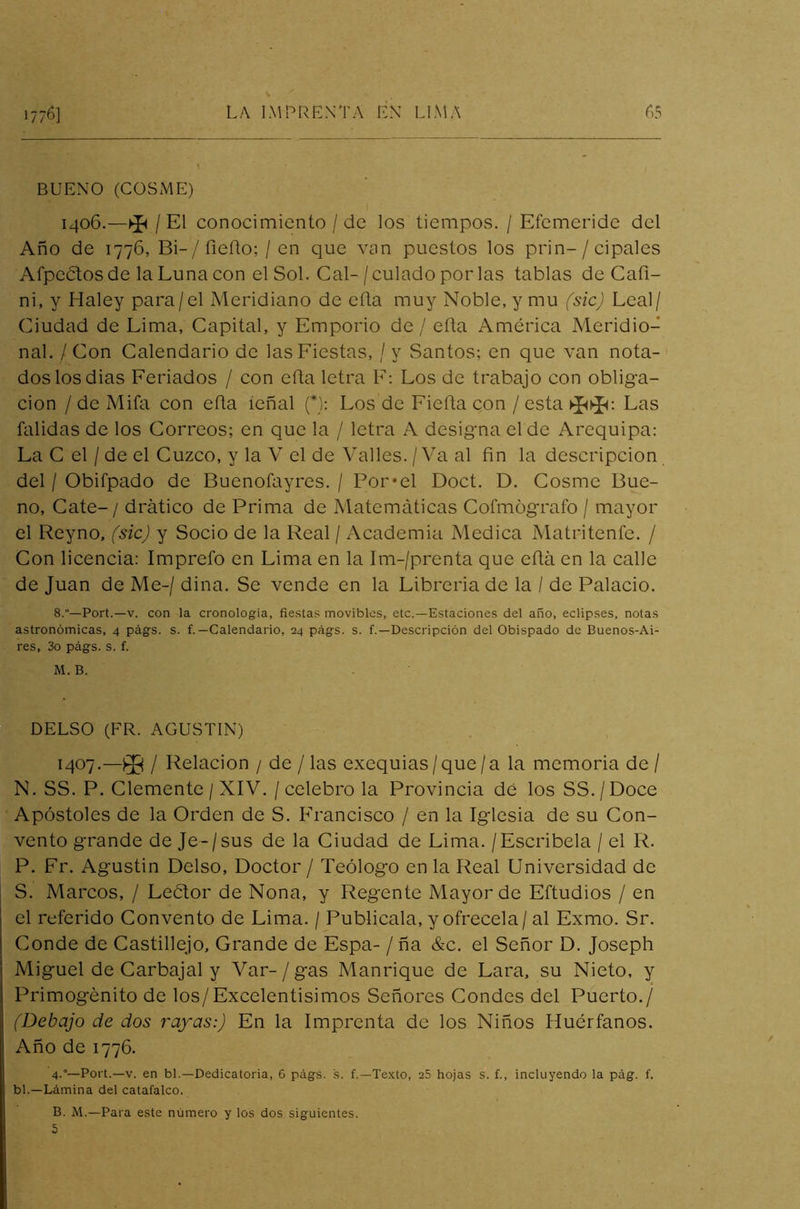 BUENO (COSME) 1406. —$4 / El conocimiento / de los tiempos. / Efemeride del Año de 1776, Bi-/fieílo; /en que van puestos los prin-/cipales Arpeólos de la Luna con el Sol. Cal- /culado por las tablas de Cafi- ni, y Haley para/el Meridiano de ella muy Noble, y mu (sic) Leal/ Ciudad de Lima, Capital, y Emporio de / eíla América Meridio- nal. / Con Calendario de las Fiestas, / y Santos; en que van nota- dos los dias Feriados / con eíla letra F: Los de trabajo con obliga- ción / de Mifa con eíla ieñal (*): Los de Fieíla con / esta Las falidas de los Correos; en que la / letra A designa el de Arequipa: La C el / de el Cuzco, y la V el de Valles. /Va al fin la descripción del / Obifpado de Buenofayres. / Por*el Doct. D. Cosme Bue- no, Cate- / drático de Prima de Matemáticas Cofmógrafo / mayor el Reyno, (sic) y Socio de la Real / Academia Medica Matriteníe. / Con licencia: Imprefo en Lima en la Im-/prenta que eíla en la calle de Juan de Me-/ dina. Se vende en la Librería de la / de Palacio. 8.—Port.—v. con la cronología, fiestas movibles, etc.—Estaciones del año, eclipses, notas astronómicas, 4 págs. s. f. — Calendario, 24 págs. s. f.—Descripción del Obispado de Buenos-Ai- res, 3o págs. s. f. M. B. DELSO (FR. AGUSTIN) 1407. —/ Relación / de /las exequias/que/a la memoria de/ N. SS. P. Clemente / XIV. / celebro la Provincia dé los SS. / Doce Apóstoles de la Orden de S. Francisco / en la Iglesia de su Con- vento grande de Je - / sus de la Ciudad de Lima. / Escríbela /el R. P. Fr. Agustín Delso, Doctor / Teólogo en la Real Universidad de S. Marcos, / Lector de Nona, y Regente Mayor de Eftudios / en el referido Convento de Lima. / Publícala, y ofrécela / al Exmo. Sr. Conde de Castillejo, Grande de Espa- / ña &c. el Señor D. Joseph Miguel de Carbajal y Var- / gas Manrique de Lara, su Nieto, y Primogénito de los/Excelentísimos Señores Condes del Puerto./ (Debajo de dos rayas:) En la Imprenta de los Niños Huérfanos. Año de 1776. 4-°~Port.—v. en bl.—Dedicatoria, 6 págs. s. f.—Texto, 25 hojas s. f., incluyendo la pág. f. bl.—Lámina del catafalco. B. M.—Para este número y los dos siguientes. 5