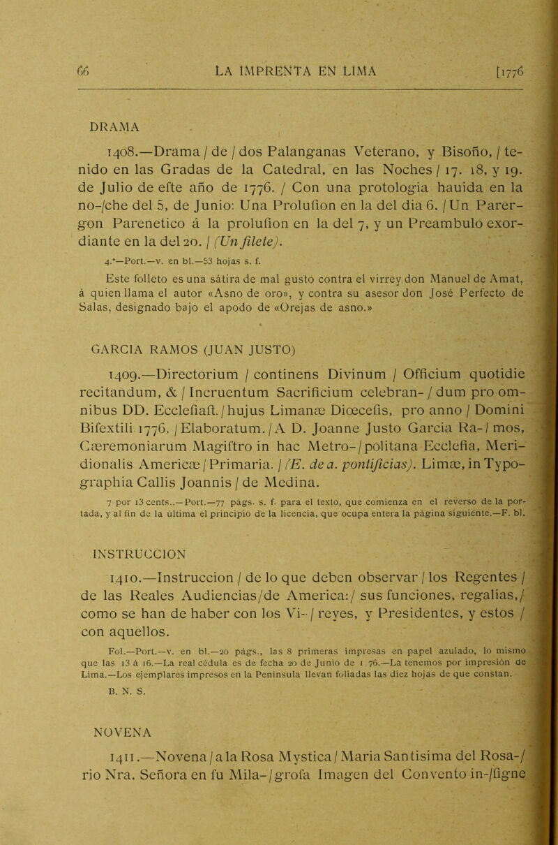 DRAMA 1408. —Drama / de / dos Palanganas Veterano, y Bisoño, / te- nido en las Gradas de la Catedral, en las Noches / 17. 18, y 19. de Julio de efte año de 1776. / Con una protologia hauida en la no-/che del 5, de Junio: Una Proluílon en la del dia 6. / Un Parer- gon Parenetico á la prolufion en la del 7, y un Preámbulo exor- diante en la del 20. / (Un filete). 4.—Port.—v. en bl.—53 hojas s. f. Este folleto es una sátira de mal gusto contra el virrey don Manuel de Amat, á quien llama el autor «Asno de oro», y contra su asesor don José Perfecto de Salas, designado bajo el apodo de «Orejas de asno.» GARCIA RAMOS (JUAN JUSTO) 1409. —Directorium / continens Divinum / Officium quotidie recitandum, & / Incruentum Sacrificium celebran- / dum pro óm- nibus DD. Ecclefiañ./hujus Limante Dioeceíis, pro anno / Domini Bifextili 1776. / Elaboratum. / A D. Joanne Justo Garcia Ra-/ mos, Caeremoniarum Magiftro in hac Metro-/politana Ecclefia, Meri- dionalis Americce/Primaria. / (E. dea. pontificias). Limte, inTypo- graphia Callis Joannis / de Medina. 7 por i3 cents..—Port.—77 págs. s. f- para el texto, que comienza en el reverso de la por- tada, y al fin de la última el principio de la licencia, que ocupa entera la página siguiente.—F. bl. INSTRUCCION 1410. —Instrucción / de lo que deben observar / los Regentes / de las Reales Audiencias/de America:/ sus funciones, regalías,/ como se han de haber con los Vi-/ reyes, y Presidentes, y estos / con aquellos. Fol.—Port.—v. en bl.—20 págs., las 8 primeras impresas en papel azulado, lo mismo que las i3 á 16.—La real cédula es de fecha 20 de Junio de 1 76.—La tenemos por impresión de Lima.—Los ejemplares impresos en la Península llevan foliadas las diez hojas de que constan. B. N. S. NOVENA 1411.—Novena /a la Rosa Mystica/ María Santísima del Rosa-/ rio Nra. Señora en fu Mila-/grofa Imagen del Convento in-/figne