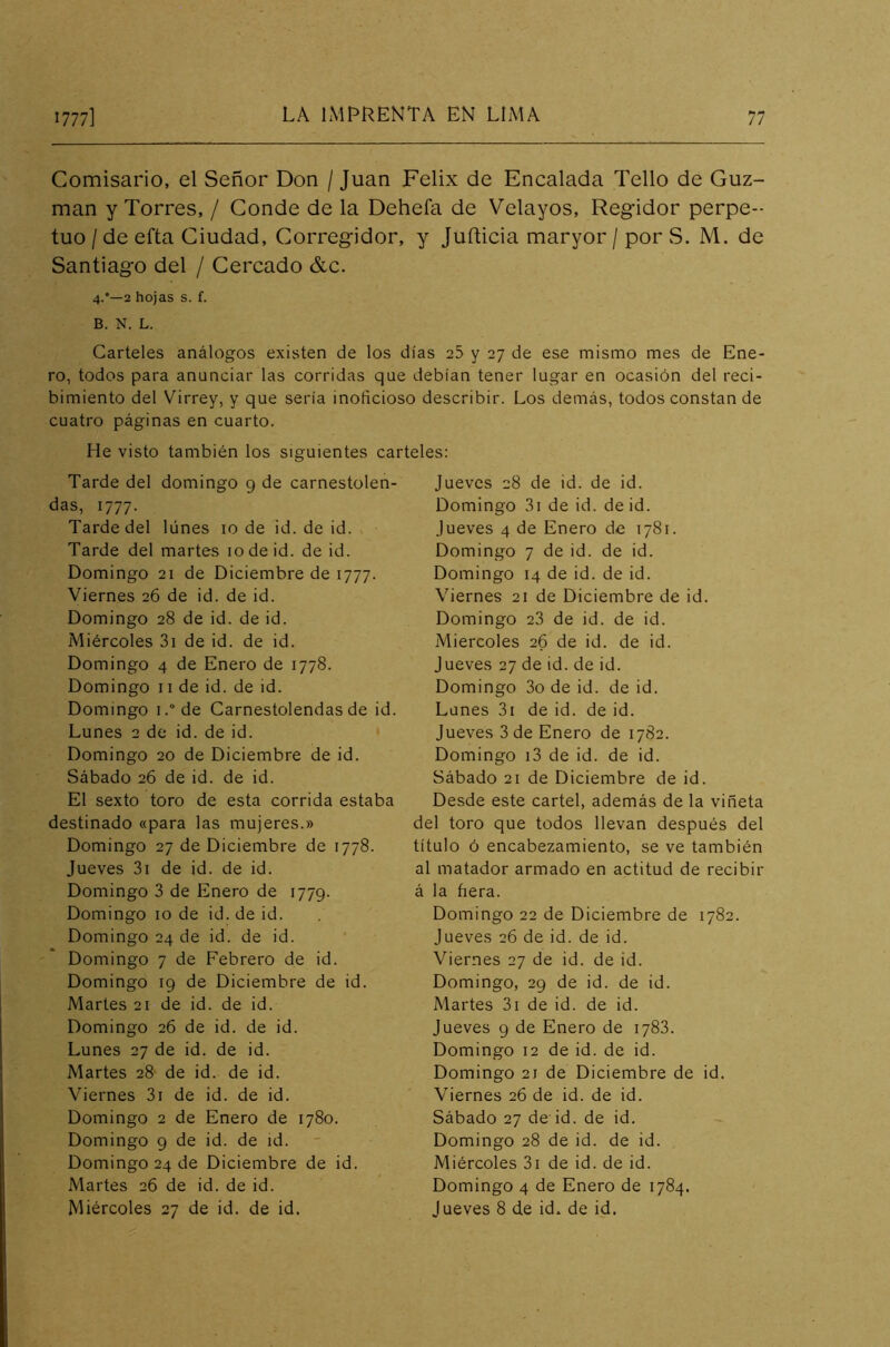 Comisario, el Señor Don / Juan Félix de Encalada Tello de Guz man y Torres, / Conde de la Dehefa de Velayos, Regidor perpe- tuo / de efta Ciudad, Corregidor, y Jufticia maryor / por S. M. de Santiago del / Cercado &c. 4.'—2 hojas s. f. B. N. L. Carteles análogos existen de los días 25 y 27 de ese mismo mes de Ene- ro, todos para anunciar las corridas que debían tener lugar en ocasión del reci- bimiento del Virrey, y que sería inoficioso describir. Los demás, todos constan de cuatro páginas en cuarto. He visto también los siguientes carteles: Tarde del domingo 9 de carnestolen- das, 1777. Tarde del lunes 10 de id. de id. Tarde del martes 10 de id. de id. Domingo 21 de Diciembre de 1777. Viernes 26 de id. de id. Domingo 28 de id. de id. Miércoles 3i de id. de id. Domingo 4 de Enero de 1778. Domingo 11 de id. de id. Domingo i.°de Carnestolendas de id. Lunes 2 de id. de id. Domingo 20 de Diciembre de id. Sábado 26 de id. de id. El sexto toro de esta corrida estaba destinado «para las mujeres.» Domingo 27 de Diciembre de 1778. Jueves 3i de id. de id. Domingo 3 de Enero de 1779. Domingo 10 de id.de id. Domingo 24 de id. de id. Domingo 7 de Febrero de id. Domingo 19 de Diciembre de id. Martes 21 de id. de id. Domingo 26 de id. de id. Lunes 27 de id. de id. Martes 28 de id. de id. Viernes 3i de id. de id. Domingo 2 de Enero de 1780. Domingo 9 de id. de id. Domingo 24 de Diciembre de id. Martes 26 de id. de id. Miércoles 27 de id. de id. Jueves 28 de id. de id. Domingo 3i de id. de id. Jueves 4 de Enero de 1781. Domingo 7 de id. de id. Domingo 14 de id. de id. Viernes 21 de Diciembre de id. Domingo 23 de id. de id. Miércoles 26 de id. de id. Jueves 27 de id. de id. Domingo 3o de id. de id. Lunes 3i de id. de id. Jueves 3 de Enero de 1782. Domingo i3 de id. de id. Sábado 21 de Diciembre de id. Desde este cartel, además de la viñeta del toro que todos llevan después del título ó encabezamiento, se ve también al matador armado en actitud de recibir á la fiera. Domingo 22 de Diciembre de 1782. Jueves 26 de id. de id. Viernes 27 de id. de id. Domingo, 29 de id. de id. Martes 3i de id. de id. Jueves 9 de Enero de 1783. Domingo 12 de id. de id. Domingo 21 de Diciembre de id. Viernes 26 de id. de id. Sábado 27 de id. de id. Domingo 28 de id. de id. Miércoles 3i de id. de id. Domingo 4 de Enero de 1784. Jueves 8 de id. de id.