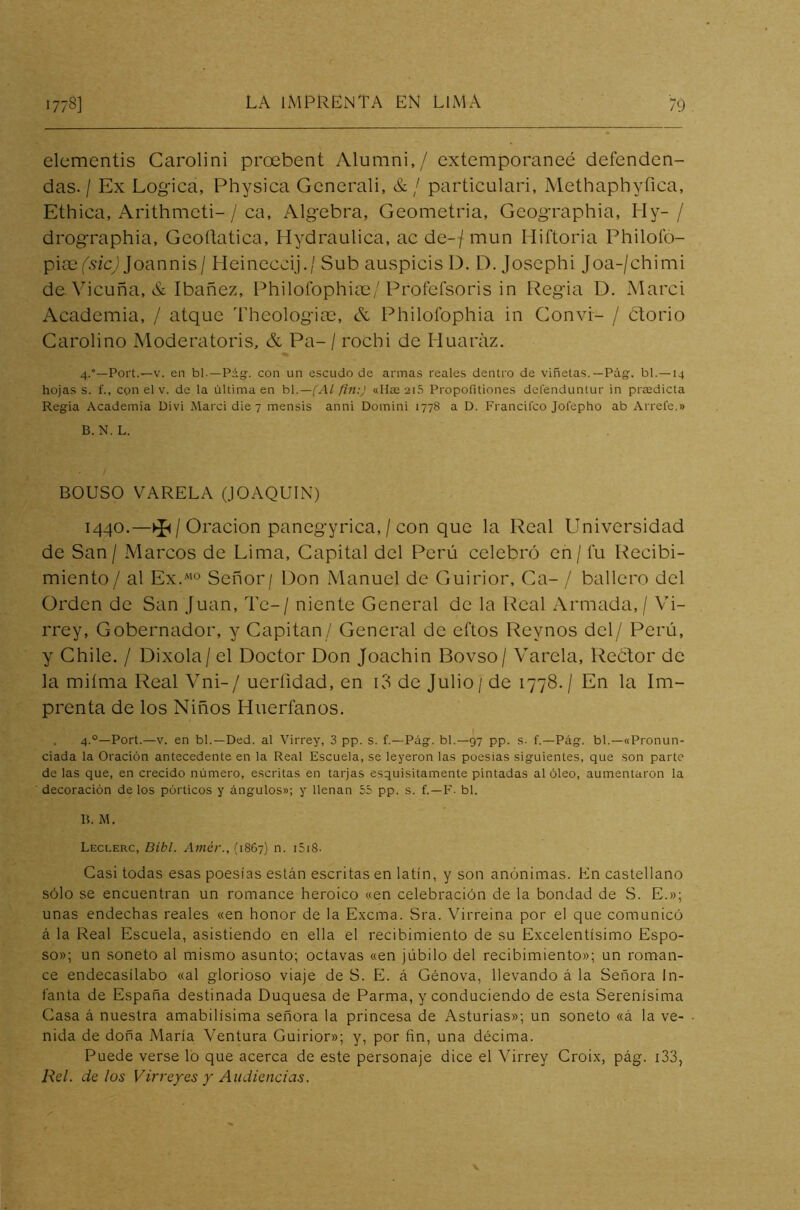 elementis Carolini proebent Alumni,/ extemporaneé defenden- das. / Ex Lógica, Physica Gcnerali, &/ particulari, Methaphyíica, Ethica, Arithmeti- / ca. Algebra, Geometría, Gcographia, Hy- / drographia, Geoítatica, Hydraulica, ac de- / mun Hiftoria Philoío- piaefszcj Joannis/ Heineccij./ Sub auspicis D. D. Josephi Joa-/chimi de. Vicuña, & Ibañez, Philoíophiae/ Profefsoris in Regia D. Marci Academia, / atque Theologiae, & Philofophia in Convi- / ¿torio Carolino Moderatoris, & Pa- / rocbi de ITuaráz. 4.0—Port.—v. en bl.—Pág. con un escudo de armas reales dentro de viñetas.— Pág. bl.—-14 hojas s. f., con el v. de la última en bl.—(Al fin:) «Use 2i5 Propofitiones defenduntur in praedicta Regia Academia Divi Marci die 7 mensis anni Domini 1778 a D. Francitco Jofepho ab Ariete.» B. N. L. BOUSO VARELA (JOAQUIN) 1440.—^ / Oración panegyrica, / con que la Real Universidad de San/ Marcos de Lima, Capital del Perú celebró en/ í'u Recibi- miento/ al Ex.m0 Señor/ Don Manuel de Guirior, Ca- / bañero del Orden de San Juan, Te-/ niente General de la Real Armada, / Vi- rrey, Gobernador, y Capitán / General de eftos Rey nos del/ Perú, y Chile. / Dixola/ el Doctor Don Joachin Bovso/ Varela, Rector de la miíma Real Vni-/ ueríidad, en i3 de Julio / de 1778./ En la Im- prenta de los Niños Huérfanos. 4.0—Port.—v. en bl.—Ded. al Virrey, 3 pp. s. f.—Pág. bl.—97 pp. s. f.—Pág. bl.—«Pronun- ciada la Oración antecedente en la Real Escuela, se leyeron las poesías siguientes, que son parte de las que, en crecido número, escritas en tarjas esquisitamente pintadas al óleo, aumentaron la decoración de los pórticos y ángulos»; y llenan 55 pp. s. f.—F. bl. B. M. Leclerc, Dibl. Amér., (1867) n. 1518- Casi todas esas poesías están escritas en latín, y son anónimas. En castellano sólo se encuentran un romance heroico «en celebración de la bondad de S. E.»; unas endechas reales «en honor de la Excma. Sra. Virreina por el que comunicó á la Real Escuela, asistiendo en ella el recibimiento de su Excelentísimo Espo- so»; un soneto al mismo asunto; octavas «en júbilo del recibimiento»; un roman- ce endecasílabo «al glorioso viaje de S. E. á Génova, llevando á la Señora In- fanta de España destinada Duquesa de Parma, y conduciendo de esta Serenísima Casa á nuestra amabilísima señora la princesa de Asturias»; un soneto «á la ve- nida de doña María Ventura Guirior»; y, por fin, una décima. Puede verse lo que acerca de este personaje dice el Virrey Croix, pág. 133, Reí. délos Virreyes y Audiencias.