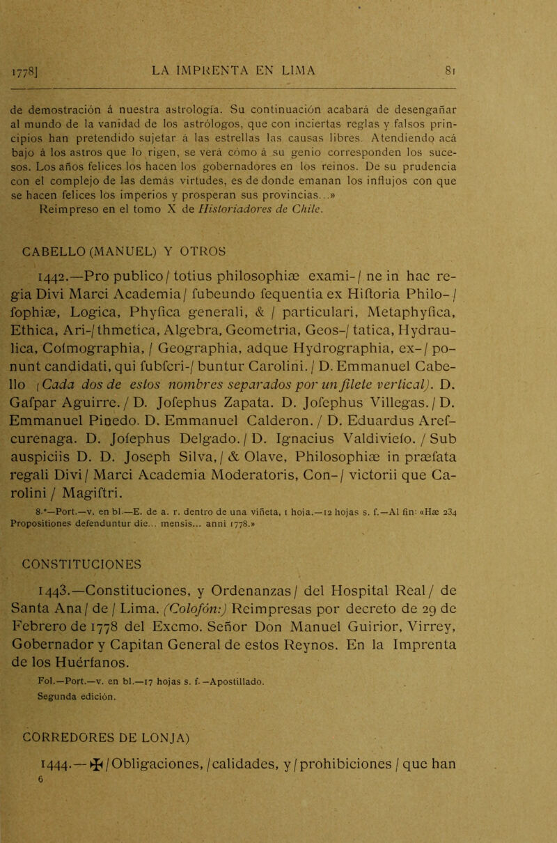 de demostración á nuestra astrología. Su continuación acabará de desengañar al mundo de la vanidad de los astrólogos, que con inciertas reglas y falsos prin- cipios han pretendido sujetar á las estrellas las causas libres. Atendiendo acá bajo á los astros que lo rigen, se verá cómo á su genio corresponden los suce- sos. Los años felices los hacen los gobernadores en los reinos. De su prudencia con el complejo de las demás virtudes, es de donde emanan los influjos con que se hacen felices los imperios y prosperan sus provincias...» Reimpreso en el tomo X de Historiadores de Chile. CABELLO (MANUEL) Y OTROS 1442. —Pro publico / totius philosophiae exami-/ ne in hac re- gia Divi Marci Academia/ fubeundo fequentia ex Hiítoria Philo-/ fophiae, Lógica, Phyfica generali, & / particulari, Metaphyfica, Ethica, Ari-/thmetica, Algebra, Geometria, Geos-/ tatica, Hydrau- lica, Coímographia, / Geographia, adque Hydrographia, ex- / po- nunt candidati, qui fubícri-/ buntur Carolini. / D. Emmanuel Cabe- llo (Cada dos de estos nombres separados por un filete vertical). D. Gafpar Aguirre. / D. Jofephus Zapata. D. Jofephus Villegas. / D. Emmanuel Pinedo. D. Emmanuel Calderón. / D. Eduardus Aref- curenaga. D. Jofephus Delgado. / D. Ignacius Valdivieío. / Sub auspieiis D. D. Joseph Silva,/& Olave, Philosophiae in praeíata regali Divi / Marci Academia Moderatoris, Con-/ victorii que Ca- rolini / Magiftri. 8-°—Port.—v. en bl-—E. de a. r. dentro de una viñeta, i hoja.—12 hojas s. f.—Al fin: «Hte 234 Propositiones defenduntur die... mensis... anni 1778.» CONSTITUCIONES 1443. —Constituciones, y Ordenanzas/ del Hospital Real/ de Santa Ana / de / Lima. (Colofón:) Reimpresas por decreto de 29 de Febrero de 1778 del Excmo. Señor Don Manuel Guirior, Virrey, Gobernador y Capitán General de estos Reynos. En la Imprenta de los Huérfanos. Fol.—Port.—v. en bl.—17 hojas s. f.-Apostillado. Segunda edición. CORREDORES DE LONJA) 1444. — ^ / Obligaciones, /calidades, y/prohibiciones / que han 6