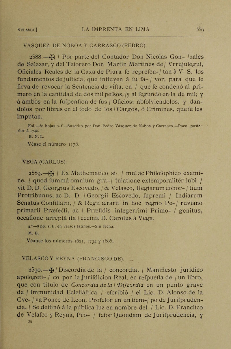 VASQUEZ DE NOBOA Y CARRASCO (PEDRO). 2588.—}$j / Por parte del Contador Don Nicolás Gon- /zales de Salazar, y del Teíorero Don Martin Martines de/ Vrrujulegui, Oficiales Reales de la Caxa de Piura fe reprefen-/ tan a V. S. los fundamentos de juflicia, que influyen á íu fa-/ vor; para que íe firva de revocar la Sentencia de viña, en / que fe condenó al pri- mero en la cantidad de dos mil pefsos,/y al fegundoen la de mil; y á ambos en la fufpenfion de fus / Oficios; abfolviendolos, y dán- dolos por libres en el todo de los / Cargos, ó Crimines, que fe les imputan. Fol.—3o hojas s. f.—Suscrito por Don Pedro Vásquez de Noboa y Carrasco.—Poco poste- rior á 1742. B. N. L. Véase el número 1178. VEGA (CARLOS). 2589.—^ / Ex Mathematico si- / muí ac Philofophico exami- ne, / quod fummá omnium gra-/ tulatione extemporalitér íubi-/ vit D. D. Georgius Escovedo,/& Velasco, Regiarum cohor- / tium Protribunus, ac D. D. / Georgii Escovedo, fupremi / Indiarum Senatus Confiliarii, / & Regii aerarii in hoc regno Pe- / ruviano primarii Praefeóli, ac / Pracfidis integerrimi Primo- / genitus, occafione arreptá ita / cecinit D. Carolus á Vega. 4-°—8 pp. s. {., en versos latinos.—Sin fecha. M. B. Véanse los números 1621, 1794 y i8o5. VELASCO Y REYNA (FRANCISCO DE). . 2590.—/ Discordia de la / concordia. / Manifiesto juridico apologeti-/ co por la Jurifdicion Real, en refpuefla de / un libro, que con título de Concordia de la ¡ ddifeordia en un punto grave de / Immunidad Eclefiáflica / eferibió / el Lie. D. Alonso de la Cve- / va Ponce de León, Profeíor en un tiem-/ po de Juriípruden- cia. I Se deflinó á la pública luz en nombre del / Lie. D. Francilco de Velafco y Reyna, Pro- / feíor Quondam de Jurifprudencia, y 30