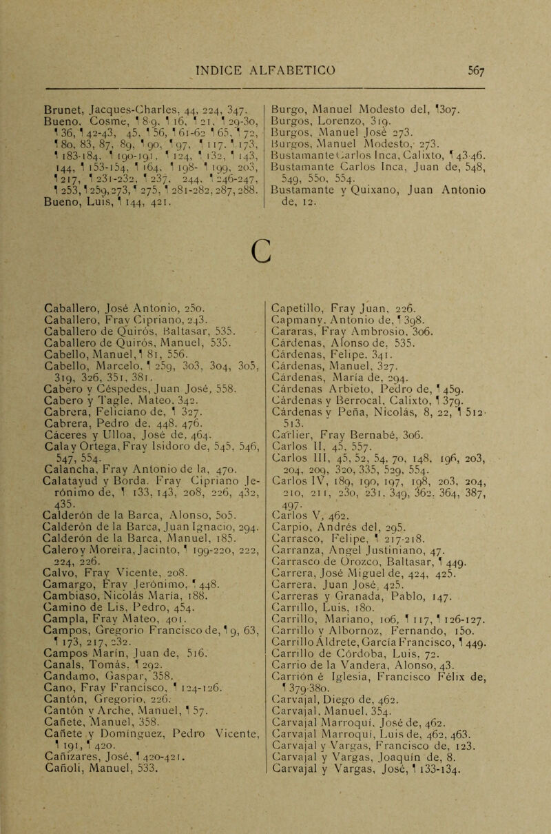 Brunet, Jacques-Charles, 44, 224, 347. Bueno. Cosme, 1 8-9. 1 16, I21, 1 2g-3o, 1 36, 1 42-43, 45, 1 56, 1 61-62 1 65, 1 72, 1 80, 83, 87, 8g, 1 90, 1 97, 1 117.' 173, 1 183-184. 1 190-191, 1 124, 1 i3a, 1 143, 144, 1 153-154, 1 164, 1 198- 1 199, 2o3, I217, 1 23i-232, 1 237, 244, 1 246-247, 1 253,1 259,273,1 275, 1 281-282, 287,288. Bueno, Luis, 1 144, 421. Burgo, Manuel Modesto del, I307. Burgos, Lorenzo, 319. Burgos, Manuel José 273. Burgos, Manuel Modesto, 273. BustamanteCarlos Inca, Calixto, 143-46. Bustamante Carlos Inca, Juan de, 548, 549, 55o, 554. Bustamante y Quixano, Juan Antonio de, 12. c Caballero, José Antonio, 25o. Caballero, Fray Cipriano, 243. Caballero de Quirós, Baltasar, 535. Caballero de Quirós, Manuel, 535. Cabello, Manuel, 1 81, 556. Cabello, Marcelo, 1 25g, 3o3, 304, 3o5, 319, 326, 351, 381. Cabero y Céspedes, Juan José, 558. Cabero y Tagle, Mateo. 342. Cabrera, Feliciano de, 1 327. Cabrera, Pedro de, 448. 476. Cáceres y Ulloa, José de, 464. Calay Ortega, Fray Isidoro de, 545, 546, 547, 554. ‘ Calancha, Fray Antonio de la, 470. Calatáyud y Borda. Fray Cipriano Je- rónimo de, 1 133. 143, 208, 226, 432, 435. Calderón de la Barca, Alonso, 5o5. Calderón de la Barca, J uan Ignacio, 294. Calderón de la Barca, Manuel, 185. Caleroy Moreira, Jacinto, 1 199-220, 222, 224, 226. Calvo, Fray Vicente, 208. Camargo, Fray Jerónimo, 1 448. Cambiaso, Nicolás María, 188. Camino de Lis, Pedro, 454. Campla, Fray Mateo, 401. Campos, Gregorio Francisco de, 1 9, 63, 1 173, 217, 232. Campos Marín, Juan de, 516. Canals, Tomás, 1 292. Candamo, Gaspar,'358. Cano, Fray Francisco, 1 124-126. Cantón, Gregorio, 226. Cantón y Arche, Manuel, 1 5y. Cañete, Manuel, 358. Cañete y Domínguez, Pedro Vicente, 1 191, 1 420. Cañizares, José, 1420-421. Cañoli, Manuel, 533. Capetillo, Fray Juan, 226. Capmanv. Antonio de, 1 398. Cararas, Fray Ambrosio. 3o6. Cárdenas, Alonso de, 535. Cárdenas, Felipe. 341. Cárdenas, Manuel, 327. Cárdenas, María de, 294. Cárdenas Arbieto, Pedro de, 1 459. Cárdenas y Berrocal, Calixto, 1 379. Cárdenas v Peña, Nicolás, 8, 22, 1 512■ 513. Catlier, Fray Bernabé, 3o6. Carlos II, 45, 557. Carlos III, 45,22, 54,70, 148, 196, 203, 204, 209, 320, 335, 529, 554. Carlos IV, 189, 190, 197, 198, 2o3, 204, 210, 211, 23o, 231. 349, 362, 364, 387, 497- Carlos V, 462. Carpió, Andrés del, 295. Carrasco, Felipe, 1 217-218. Carranza, Angel Justiniano, 47. Carrasco de ürozco, Baltasar, 1 449. Carrera, José Miguel de, 424, 425. Carrera, Juan José, 42.5. Carreras y Granada, Pablo, 147. Carrillo, Luis, 180. Carrillo, Mariano, 106, 1 117,1 126-127. Carrillo y Albornoz, Fernando, i5o. Carrillo A Id rete, García Francisco, 1 449. Carrillo de Córdoba, Luis, 72. Carrio de la Vandera, Alonso, 43. Carrión é Iglesia, Francisco Félix de, 1 379-380. Carvajal, Diego de, 462. Carvajal, Manuel, 354. Carvajal Marroquí, José de, 462. Carvajal Marroquí, Luis de, 462, 463. Carvajal y Vargas, Francisco de, 123. Carvajal y Vargas, Joaquín de, 8. Carvajal y Vargas, José, 1 i33-i34-