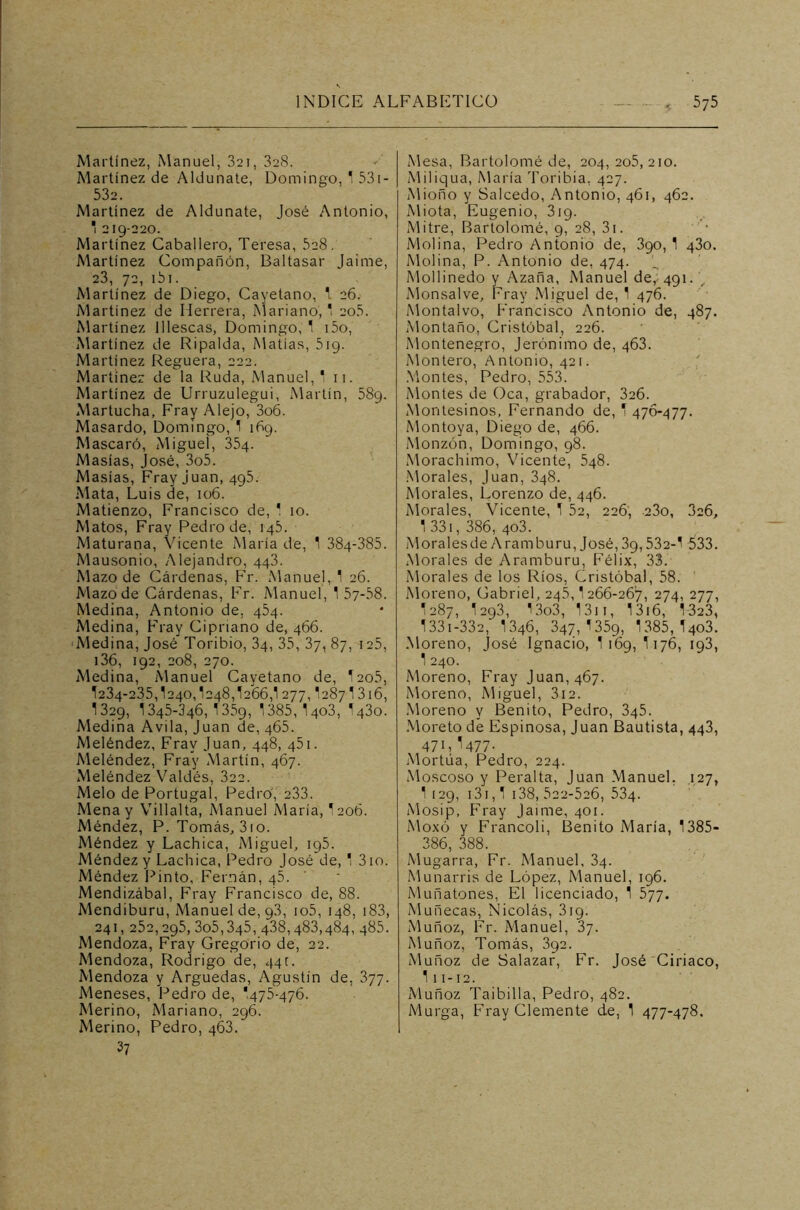 Martínez, Manuel, 321, 328. Martínez de Aldunate, Domingo, 1 531 - 532. Martínez de Aldunate, José Antonio, * 219-220. Martínez Caballero, Teresa, 5a8. Martínez Compañón, Baltasar Jaime, 23, 72, i5i. Martínez de Diego, Cayetano, 1 26. Martínez de Herrera, Mariano,1 205. Martínez lllescas, Domingo, 1 i5o, Martínez de Ripalda, Matías, 519. Martínez Reguera, 222. Martínez de la Ruda, Manuel,* 11. Martínez de Urruzulegui, Martín, 589. Martucha, Fray Alejo, 3o6. Masardo, Domingo, 1 169. Mascará, Miguel, 354. Masías, José, 3o5. Masías, Fray juan, 495. Mata, Luis de, 106. Matienzo, Francisco de, ' 10. Matos, Fray Pedro de, 145. Maturana, Vicente María de, 1 384-385. Mausonio, Alejandro, 443. Mazo de Cárdenas, Fr. Manuel, 1 26. Mazo de Cárdenas, Fr. Manuel, 1 57-58. Medina, Antonio de, 454. Medina, Fray Cipriano de, 466. Medina, José Toribio, 34, 35, 37, 87, 125, 136, 192, 208, 270. Medina, Manuel Cayetano de, I205, 1234-235,1240,1248,1266,! 277,12871316, I329, 1345-346,1359, 1385, 1403, I430. Medina Avila, Juan de, 465. Meléndez, Fray Juan, 448, 451. Meléndez, Fray Martín, 467. Meléndez Valdés, 322. Meló de Portugal, Pedro, 233. Mena y Villalta, Manuel María, I206. Méndez, P. Tomás, 3io. Méndez y Lachica, Miguel, 195. Méndez y Lachica, Pedro José de, 1 310. Méndez Pinto, Fernán, 45. Mendizábal, Fray Francisco de, 88. Mendiburu, Manuel de, 9.3, io5, 148, 183, 241,25a,295, 3o5,345,438,483,484, 485. Mendoza, Fray Gregorio de, 22. Mendoza, Rodrigo de, 441. Mendoza y Arguedas, Agustín de, 377. Meneses, Pedro de, *475-476. Merino, Mariano, 296. Merino, Pedro, 463. 37 Mesa, Bartolomé de, 204,205,210. Miliqua, María Toribia, 427. Mioño y Salcedo, Antonio, 461, 462. Miota, Eugenio, 3ig. Mitre, Bartolomé, 9, 28, 3i. Molina, Pedro Antonio de, 390, 1 430. Molina, P. Antonio de, 474. Mollinedo y Azaña, Manuel de, 491. J Monsalve, Fray Miguel de, 1 476. Montalvo, Francisco Antonio de, 487. Montano, Cristóbal, 226. Montenegro, Jerónimo de, 463. Montero, Antonio, 421. Montes, Pedro, 553. Montes de Oca, grabador, 326. Montesinos, Fernando de, 1 476-477. Montoya, Diego de, 466. Monzón, Domingo, 98. Morachimo, Vicente, 548. Morales, Juan, 348. Morales, Lorenzo de, 446. Morales, Vicente, 1 52, 226, 23o, 326, 1 331, 386, 4o3. Moralesde Aramburu, José, 39,532-1 533. Morales de Aramburu, Félix, 33. Morales de los Ríos, Cristóbal, 58. Moreno, Gabriel, 245,1 266-267, 274, 277, 1287, 1293, !3o3, 1311, 1316, 1323, 1331-332, I346, 347,1359, 1385, I403. Moreno, José Ignacio, 1169, 1176, 193, 1 240. Moreno, Fray Juan, 467. Moreno, Miguel, 312. Moreno y Benito, Pedro, 345. Moreto de Espinosa, Juan Bautista, 443, 47 L^477 ■ Mortúa, Pedro, 224. Moscoso y Peralta, Juan Manuel. 127, 1 129, 131,1 138, 622-526, 534. Mosip, Fray Jaime, 401. Moxó y Francoli, Benito María, 1385- 386, 388. Mugarra, Fr. Manuel, 34. Munarris de López, Manuel, 196. Muñatones, El licenciado, 1 577. Muñecas, Nicolás, 319. Muñoz, Fr. Manuel, 37. Muñoz, Tomás, 392. Muñoz de Salazar, Fr. José Ciríaco, 111-12. Muñoz Taibilla, Pedro, 482. Murga, Fray Clemente de, 1 477-478.