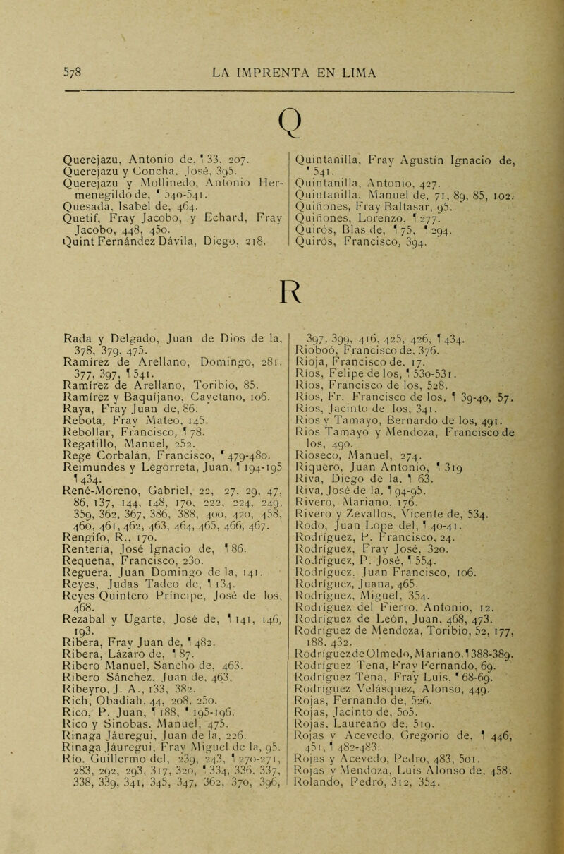 Q Querejazu, Antonio de, * 33, 207. Querejazu y Concha, José, 3g5. Querejazu y Mollinedo, Antonio Her- menegildo de, 1 540-341. Quesada, Isabel de, 464. Quetif, Fray Jacobo, y Echard, Fray Jacobo, 448, 450. Quint Fernández Dávila, Diego, 218. Quintanilla, Fray Agustín Ignacio de, 1 54 t . Quintanilla, Antonio, 427. Quintanilla, Manuel de, 71, 8q, 85, 102. Quiñones, Fray Baltasar, y5. Quiñones, Lorenzo, T 277. Quirós, Blas de, 1 75, 1 294. Quirós, Francisco, 394. R Rada y Delgado, Juan de Dios de la, 378, 379, 475. Ramírez de Arellano, Domingo, 281. 377, 397, 1 541. Ramírez de Arellano, Toribio, 85. Ramírez y Baquíjano, Cayetano, 106. Raya, Fray Juan de, 86. Rebota, Fray Mateo, 145. Rebollar, Francisco, 1 78. Regatillo, Manuel, 252. Rege Corbalán, Francisco, 1479-480. Reimundes y Legorreta, Juan, 1 194-195 T434. René-Moreno, Gabriel, 22, 27. 29, 47, 86, 137, 144, 148, 170, 222, 224, 249, 35g, 362, 367, 386, 388, 400, 420, 458, 460, 461, 462, 463, 464, 46.5, 466, 467. Rengifo, R., 170. Rentería, José Ignacio de, 186. Requena, Francisco, 23o. Reguera, Juan Domingo déla, 141. Reyes, Judas Tadeo de, 1 134. Reyes Quintero Príncipe, José de los, 468. Rezabal y Ligarte, José de, 1 141, [46, 193. Ribera, Fray Juan de, 1 482. Ribera, Lázaro de, 1 87. Ribero Manuel, Sancho de, 463. Ribero Sánchez, Juan de, 463, Ribeyro, J. A., 133, 382. Rich, Obadiah, 44, 208, 25o. Rico, P. Juan, * 188, 1 195-196. Rico y Sinobas. Manuel, 475. Rinaga Jáuregui, Juan de la, 226. Rinaga jáuregui. Fray Miguel de la, 95. Río. Guillermo del, 239, 243, '270-271, 283, 292, 298, 317, 320, '334, 336. 337, 338, 339, 341, 345, 847, 362, 370, 396, 397. 399, 416, 425, 426, T 434. Rioboó, Francisco de. 376. Rioja, Francisco de. 17. Ríos, Felipe de los, * 53o-53r. Ríos, Francisco de los, 528. Ríos, Fr. Francisco de los, 1 39-40, 57. Ríos, Jacinto de los, 341. Ríos y Tamayo, Bernardo de los, 491. Ríos Tamayo y Mendoza, Franciscode los, 490. Rioseco, Manuel, 274. Riquero, Juan Antonio, 1 319 Riva, Diego de la, 1 63. Riva, José de la, 1 94-95. Rivero, Mariano, 176. Rivero y Zevallos, Vicente de, 534. Rodo, Juan Lope del, 1 40-41. Rodríguez, P. Francisco, 24. Rodríguez, Fray José, 3ao. Rodríguez, P. José, 1 554. Rodríguez. Juan Francisco, 106. Rodríguez, Juana, 465. Rodríguez, Miguel, 354. Rodríguez del Fierro. Antonio, 12. Rodríguez de León, Juan, 468, 473. Rodríguez de Mendoza. Toribio, 52, 177, 188, 432. Rod r í guez de ü 1 m ed o, M a r i a n o. 1388-389. Rodríguez Tena, Fray Fernando, 69. Rodríguez Tena, Fray Luis, 1 68-69. Rodríguez Velásquez, Alonso, 449. Rojas, Fernando de, 5c6. Rojas, Jacinto de, 5o5. Rojas. Laureano de, 519. Rojas v Acevedo, Gregorio de, 1 446, 45i,‘ 482-483. Rojas y Acevedo, Pedro, 483, 5oi. Rojas y Mendoza, Luis Alonso de, 458. Rolando, Pedro, 312, 354.