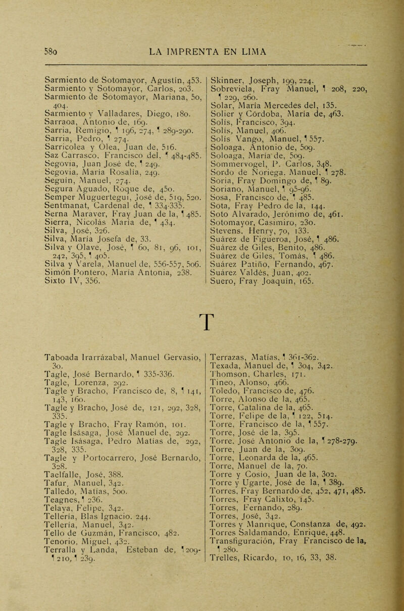 Sarmiento de Sotomayor, Agustín, 453. Sarmiento y Sotomayor, Carlos, 203. Sarmiento de Sotomayor, Mariana, 5o, , 404- Sarmiento y Valladares, Diego, 180. Sarraoa, Antonio de, 169. Sarria, Remigio, 1 196, 274, 1 289-290. Sarria, Pedro, ' 274. Sarricolea y Olea, Juan de, 516. Saz Carrasco, Francisco del, 1 484-485. Segovia, Juan José de, 1 249. Segovia. María Rosalía, 249. Seguín, Manuel, 274. Segura Aguado, Roque de, 450. Semper Muguertegui, José de, 519, 520. Sentmanat, Cardenal de, 1 334-335. Serna Maraver, Fray Juan de la, 1 485. Sierra, Nicolás María de, * 434. Silva, José, 326. Silva, María Josefa de, 33. Silva y Olave, José, ‘ 60, 81, 96, 101, 242, 395, 1 405. Silva y Varela, Manuel de, 556-557, 5o6. Simón Pontero, María Antonia, 238. Sixto IV, 356. Skinner, Joseph, 199,224. Sobrevida, Fray Manuel, 1 208, 220, 1 229, 260. Solar, María Mercedes del, 135. Solier y Córdoba, María de, 463. Solís, Francisco, 394. Solis, Manuel, 406. Solís Vango, Manuel, 1 557. Soloaga, Antonio de, 509. Soloaga, María de, 5og. Sommervogel, P. Carlos, 348. Sordo de Noriega. Manuel, 1 278. Soria, Fray Domingo de, T 89. Soriano, Manuel, 1 95-96. Sosa, Francisco de, 1 485. Sota, Fray Pedro de la, 144. Soto Alvarado, Jerónimo de, 461. Sotomayor, Casimiro, 23o. Stevens. Henrv, 70, 133. Suárez de Figueroa, José, 1 486. Suárez de Giles, Benito, 486. Suárez de Giles, Tomás, 1 486. Suárez Patino, Fernando, 467. Suárez Valdés, Juan, 402. Suero, Fray Joaquín, 165. T Taboada Irarrázabal, Manuel Gervasio, 3o. Tagle, José Bernardo, 1 335-336. Tagle, Lorenza, 292. Tagle y Bracho, Francisco de, 8, 1 141, 143, 160. Tagle y Bracho, José de, 121, 292, 328, 335. Tagle y Bracho, Fray Ramón, 1 or. Tagle Isásaga, José Manuel de, 292. Tagle Isásaga, Pedro Matías de, 292, 328, 335. Tagle v Portocarrero, José Bernardo, 328. Taelfalle, José, 388. Tafur, Manuel, 342. Talledo, Matías, 5oo. Teagnes, 1 236. Telaya, Felipe, 342. Tellería, Blas Ignacio. 244. Tellería, Manuel, 342. Tello de Guzmán, Francisco, 482. Tenorio, Miguel, 432. Terralla y Landa, Esteban de, I209- 1 210,1 239. Terrazas, Matías, 1 36i-362. Texada, Manuel de, 1 304, 342. Thomson, Charles, 171. Tineo, Alonso, 466. Toledo, Francisco de, 476. Torre, Alonso de la, 465. Torre, Catalina de la, 465. Torre, Felipe de la, 1 122, 514. Torre, Francisco de la, 1 55y. Torre, José de la, 395. Torre. José Antonio de la, 1278-279. Torre, Juan de la, 309. Torre, Leonarda de la, 465. Torre, Manuel de la, 70. Torre y Cosío, Juan de la, 3oa. Torre y Ugarte, José de la, 1 389. Torres, Fray Bernardo de, 452, 471, 485. Torres, Fray Calixto, 145. Torres, Fernando, 289. Torres, José, 342. Torres y Manrique, Constanza de, 492. Torres Saidamando, Enrique, 448. Transfiguración, Fray Francisco de la, 1 280. Trelles, Ricardo, 10, 16, 33, 38.