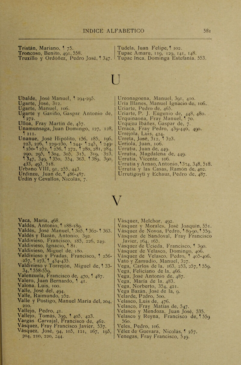 Tristán, Mariano, ! 75. Troncoso, Benito, 491, 558. Truxiilo y Ordóñez, Pedro José, ! 347. Tudela, Juan Felipe,! 102. Tupac Amaru, 119, 129, 141, 148. Tupac Inca, Dominga Estefanía. 553. Ubalde, José Manuel, 1 294-295. Ugarte, José, 3i2. Ugarte, Manuel, 106. Ugarte y Gaviño, Gaspar Antonio de, ! 272. Ulloa, Fray Martín de, 457. Unamunsaga, Juan Domingo, 127, 128, 1 211. Unanue, José Hipólito, 156. 185, 196, 223, 226, 1 229-230, ! 244- 1 245, ! 249- ! 25o-! 252, 1 256, ! 272, 1 280, 281, 284, 290, 295, ! 304, 3o5, 315, 319, 323, 1 347, 349, ! 35o, 354, 363, ! 389, 390, 433, 493, 518. Urbano VIII, 91, 255, 443. Urdinzu, Juan de, ! 486-487. Urdín y Cevallos, Nicolás, 7. Vaca, María, 468. Valdés, Antonio, ! 188-189. Valdés, José Manuel,! 3o5, ' 362- 1 363. Valdés y Bazán, Antonio, 392. Valdivieso, Francisco, 185, 226, 249. Valdivieso, Ignacio, ! 81. Valdivieso, Miguel de, 180. Valdivieso y Pradas, Francisco, 1 256- -257, ! 273,'! 434-435. Valdivieso y Torrejón, Miguel de, 1 33- 34,! 558-55c). Valenzuela, Francisco de, 470, ! 487. Valero, Juan Bernardo, ! 41. Valona, Luis, 100. Valle, José del, 494. Valle, Raimundo, 252. Valle y Postigo, Manuel María del, 204, 210. Vallejo, Pedro, 41. Vallejo, Tomás, 3gg, ! 405, 423. Vargas Carvajal, Francisco de, 462. Vásquez, Fray Francisco Javier, 537. Vásquez, José, 94, io5, 121, 167, 195, 204, 210, 220, 244. Ureonagoena, Manuel, 391, 410. Uría Illanes, Manuel Ignacio de, 106. Uriarte, Pedro de, 465. Uriarte, P. J. Eugenio de, 448, 480. Urquinaona, Fray Manuel, ! 70. Urquízu Ibáñez, Gaspar de, 7. Urraca, Fray Pedro, 439-440, 490. Urréjola, Luis, 424. Urreta, José, 312, 1 3a3. Urriola, Juan, 106. Urrutia, Juan de, 449. Urrutia, Magdalena de, 449. Urrutia, Vicente, 106. Urrutia y Arnao, Antonio, 1324, 348, 518. Urrutia y las Casas, Ramón de, 402. Urrutigoyti y Echauz, Pedro de, 487. Vásquez, Melchor, 492. Vásquez y Morales, José Joaquín. 551. Vásquez de Novoa, Pedro, ! 89-90,! 559. Vásquez de Sandoval, Fray Francisco Javier, 164, 165. Vásquez de Ucieda, Francisco, ! 3qo. Vásquez de Velasco, Domingo, 406. Vásquez de Velasco, Pedro, ! 405-406. Vato y Zamudio, Manuel, 327. Vega, Carlos de la, i63, 253, 257,! 55g. Vega, Feliciano de la, 466. Vega, José Antonio de, 487. Vega, María de la. 483. Vega, Norberto, 354, 421. Vega Bazán, José de la, 9. Velarde, Pedro, 5oo. Velasco, Luis de, 476. Velasco, Fray Matías de, 547. Velasco y Mendoza, Juan José, 535. Velasco y Reyna, Francisco de, ! 559 56o. Veles, Pedro, 106. Vélez de Guevara, Nicolás, ! 257. Venegas, Fray Francisco, 5^9.