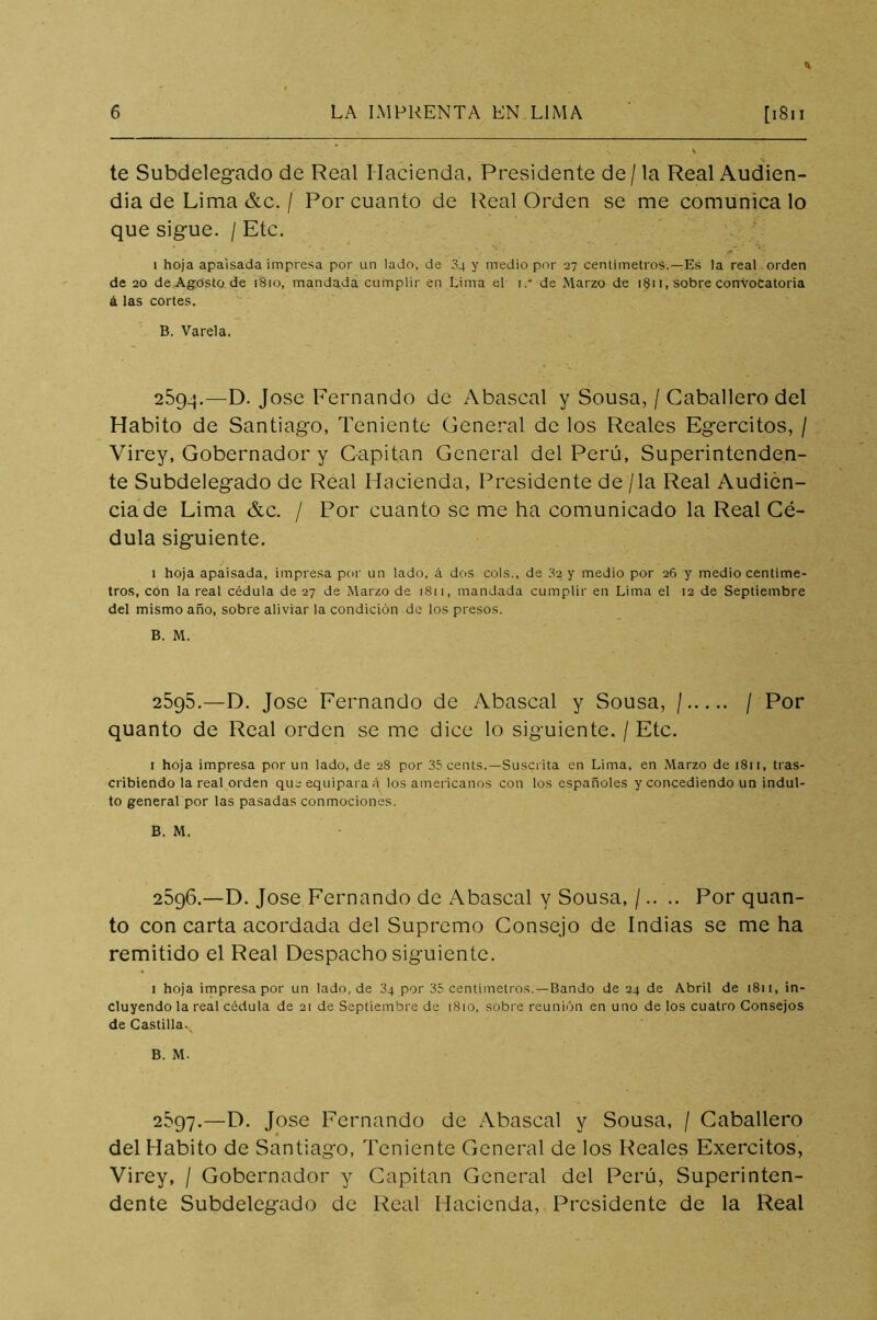te Subdelegado de Real Hacienda, Presidente de/la Real Audien- dia de Lima &c. / Por cuanto de Real Orden se me comunica lo que sigue. / Etc. i hoja apaisada impresa por un lado, de 04 y medio por 27 centímetros.—Es la real orden de 20 de Agosto de 1810, mandada cumplir en Lima el 1/ de Marzo de 1811, sobre convocatoria á las cortes. B. Varela. 2594. —D. José Fernando de Abascal y Sousa, / Caballero del Habito de Santiago, Teniente General de los Reales Egercitos, / Virey, Gobernador y Capitán General del Perú, Superintenden- te Subdelegado de Real Hacienda, Presidente de / la Real Audien- cia de Lima &c. / Por cuanto se me ha comunicado la Real Cé- dula siguiente. 1 hoja apaisada, impresa por un lado, á dos cois., de 32 y medio por 26 y medio centíme- tros, con la real cédula de 27 de Marzo de 1811, mandada cumplir en Lima el 12 de Septiembre del mismo año, sobre aliviar la condición de los presos. B. M. 2595. —D. José Fernando de Abascal y Sousa, / / Por quanto de Real orden se me dice lo siguiente. / Etc. 1 hoja impresa por un lado, de 28 por 35 cents.—Suscrita en Lima, en Marzo de 1811, tras- cribiendo la real orden que equipara á los americanos con los españoles y concediendo un indul- to general por las pasadas conmociones. B. M. 2596. —D. José Fernando de Abascal y Sousa, /.. .. Por quan- to con carta acordada del Supremo Consejo de Indias se me ha remitido el Real Despacho siguiente. 1 hoja impresa por un lado, de 3q por 35 centímetros.—Bando de 24 de Abril de 1811, in- cluyendo la real cédula de 21 de Septiembre de 1810, sobre reunión en uno de los cuatro Consejos de Castilla.v B. M. 2^97.—D. José Fernando de Abascal y Sousa, / Caballero del Habito de Santiago, Teniente General de los Reales Exercitos, Virey, / Gobernador y Capitán General del Perú, Superinten- dente Subdelegado de Real Hacienda, Presidente de la Real