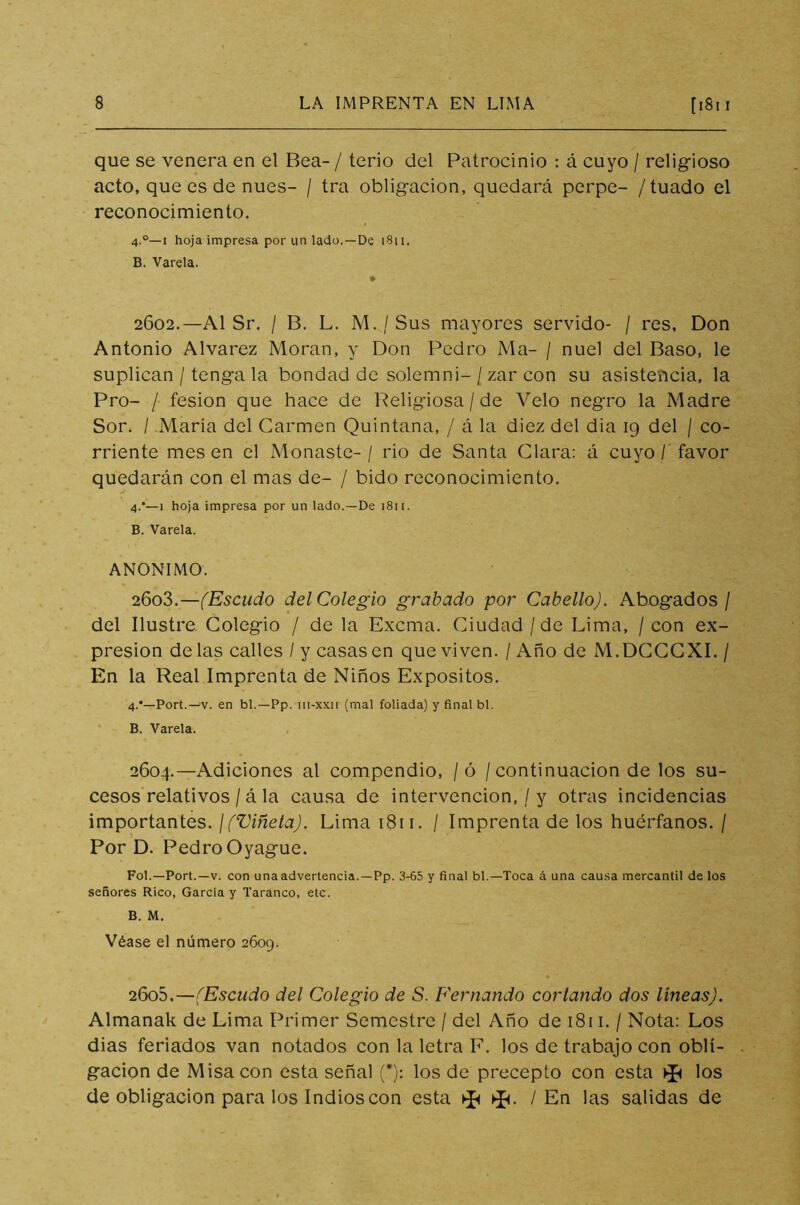 que se venera en el Bea- / terio del Patrocinio : á cuyo / religioso acto, que es de núes- / tra obligación, quedará perpe- /tuado el reconocimiento. 4.0—i hoja impresa por un lado.—De 1811, B. Varela. 2602. —Al Sr. / B. L. M. / Sus mayores servido- / res, Don Antonio Alvarez Moran, y Don Pedro Ma- / nuel del Baso, le suplican / tenga la bondad de solemni- / zar con su asistencia, la Pro- / fesion que hace de Religiosa/de Velo negro la Madre Sor. / María del Carmen Quintana, / á la diez del dia 19 del / co- rriente mesen el Monaste- / rio de Santa Clara: á cuyo / favor quedarán con el mas de- / bido reconocimiento. 4.—1 hoja impresa por un lado.—De i8n. B. Varela. ANONIMO. 2603. —(Escudo del Colegio grabado por Cabello). Abogados/ del Ilustre Colegio / de la Excma. Ciudad/de Lima, / con ex- presión délas calles / y casasen que viven. / Año de M.DCCCXI. / En la Real Imprenta de Niños Expósitos. 4.*—Port.—v. en bl. —Pp. m-xxii (mal foliada) y final bl. B. Varela. 2604. —Adiciones al compendio, / ó / continuación de los su- cesos relativos / á la causa de intervención, / y otras incidencias importantes. ¡(Viñeta). Lima 1811. / Imprenta de los huérfanos. / Por D. Pedro Oyague. Fol.—Port.—v. con una advertencia.— Pp. 3-65 y final bl.—Toca á una causa mercantil de los señores Rico, García y Taranco, etc. B. M. Véase el número 2609. 2605. —(Escudo del Colegio de S. Fernando cortando dos líneas). Almanak de Lima Primer Semestre / del Año de 1811. / Nota: Los dias feriados van notados con la letra F. los de trabajo con obli- gación de Misa con esta señal (*): los de precepto con esta los de obligación para los Indios con esta ^ / En las salidas de