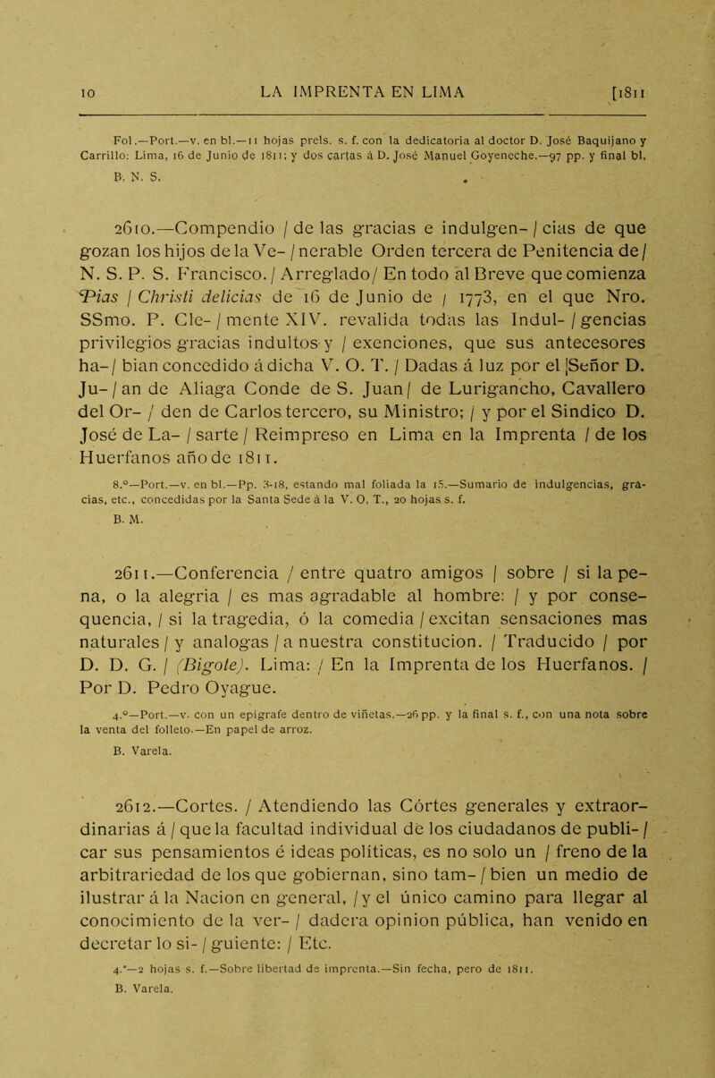 FolPort.—v. en bl. — 11 hojas prels. s. f. con la dedicatoria al doctor D. José Baquijano y Carrillo: Lima, 16 de Junio de 1811; y dos cartas á D. José Manuel Goyencche.— 97 pp. y final bl. B, N. S, 2610. —Compendio / délas gracias e indulgen-/ cias de que gozan los hijos de la Ve- / nerable Orden tercera de Penitencia de / N. S. P. S. Francisco. / Arreglado/ En todo al Breve que comienza ^Pias I Christi delicias de 16 de Junio de / 1773, en el que Nro. SSmo. P. Cíe- / mente XIV. revalida todas las Indul-/ gencias privilegios gracias indultos y / exenciones, que sus antecesores ha-/ bian concedido ádicha V. O. T. / Dadas á luz por el ¡Señor D. Ju-/an de Aliaga Conde de S. Juan/ de Lurigancho, Cavallero del Or- / den de Carlos tercero, su Ministro; / y por el Sindico D. José de La- / sarte / Reimpreso en Lima en la Imprenta / de los Huérfanos año de 1811. 8.°—Port.—v. en bl.—Pp. 8-18, estando mal foliada la i5.—Sumario de indulgencias, gra- cias, etc., concedidas por la Santa Sede á la V. O. T., 20 hojas s. f. B. M. 2611. —Conferencia / entre quatro amigos | sobre / si la pe- na, o la alegria / es mas agradable al hombre: / y por conse- quencia, / si la tragedia, ó la comedia / excitan sensaciones mas naturales / y analogas / a nuestra constitución. / Traducido / por D. D. G. / (Bigote). Lima: / En la Imprenta de los Huérfanos. / Por D. Pedro Oyague. 4.0—Port.—v. con un epígrafe dentro de viñetas.—26 pp. y la final s. f., con una nota sobre la venta del folleto-—En papel de arroz. B. Varela. 2612.—Cortes. / Atendiendo las Cortes generales y extraor- dinarias á / que la facultad individual dé los ciudadanos de publi- / car sus pensamientos é ideas políticas, es no solo un / freno de la arbitrariedad de los que gobiernan, sino tam- / bien un medio de ilustrar a la Nación en general, / y el único camino para llegar al conocimiento de la ver- / dadcra opinión pública, han venido en decretar lo si- / guíente: / Etc. 4.“—2 hojas s. f.—Sobre libertad de imprenta.—Sin fecha, pero de 1811. B. Varela.