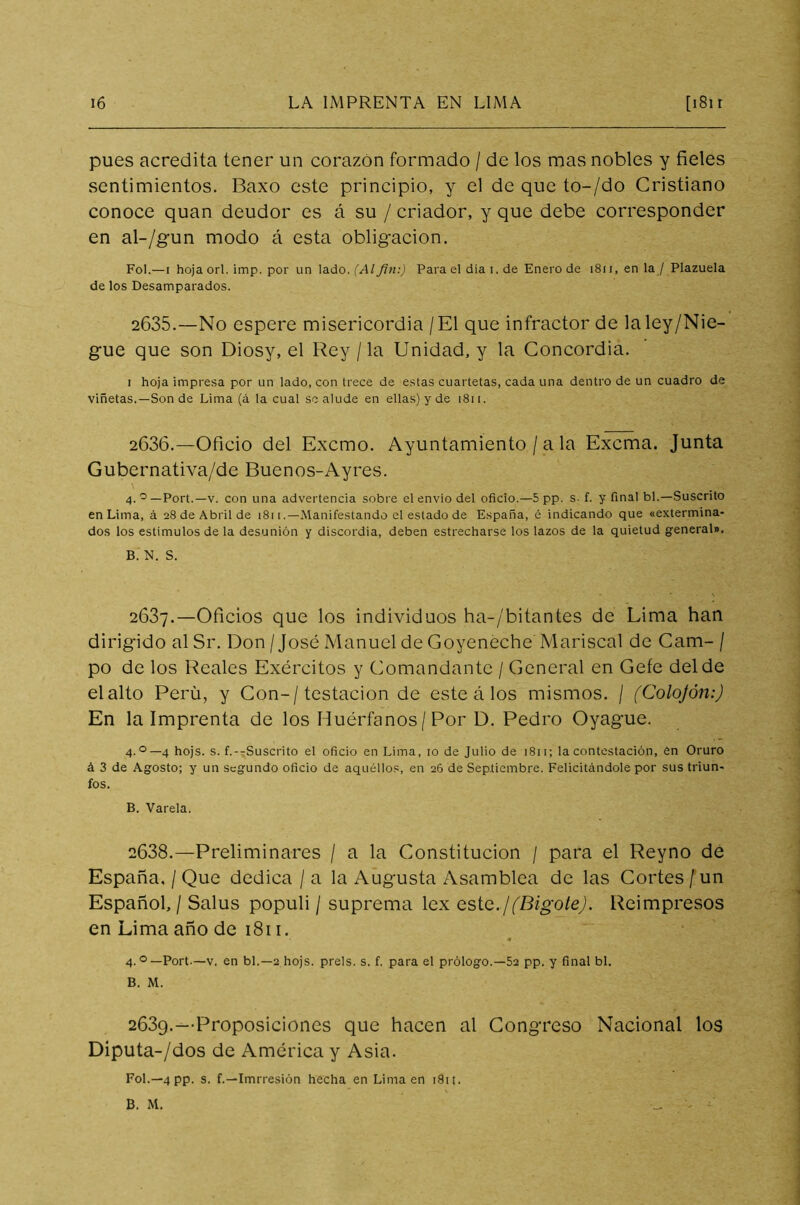 pues acredita tener un corazón formado / de los mas nobles y fieles sentimientos. Baxo este principio, y el de que to-/do Cristiano conoce quan deudor es á su / criador, y que debe corresponder en al-/gun modo á esta obligación. Fol.—i hoja orí. imp. por un lado. (Al fin:) Para el día i. de Enero de 1811, en la / Plazuela de los Desamparados. 2635. —No espere misericordia / El que infractor de laley/Nie- gue que son Diosy, el Rey / la Unidad, y la Concordia. i hoja impresa por un lado, con trece de estas cuartetas, cada una dentro de un cuadro de viñetas.—Son de Lima (á la cual se alude en ellas) y de i8ii. 2636. —Oficio del Excmo. Ayuntamiento / a la Exorna. Junta Gubernativa/de Buenos-Ayres. 4.0— Port.—v. con una advertencia sobre el envió del oficio.—5 pp. s- f. y final bl.—Suscrito en Lima, á 28 de Abril de 1811 .—Manifestando el estado de España, é indicando que «extermina- dos los estímulos de la desunión y discordia, deben estrecharse los lazos de la quietud general». B. N. S. 2637. —Oficios que los individuos ha-/bitantes de Lima han dirigido al Sr. Don / José Manuel de Goyeneche Mariscal de Cam- / po de los Reales Exércitos y Comandante / General en Gefe del de elalto Perú, y Con-/testación de este á los mismos. / (Colojón:) En la imprenta de los Huérfanos/ Por D. Pedro Oyague. 4.0— 4 hojs. s. f.--Suscrito el oficio en Lima, 10 de Julio de 1811; la contestación, en Oruro á 3 de Agosto; y un segundo oficio de aquéllos, en 26 de Septiembre. Felicitándole por sus triun- fos. B. Varela. 2638. —Preliminares / a la Constitución / para el Reyno dé España, / Que dedica / a la Augusta Asamblea de las Cortes / un Español, / Salus populi / suprema lex esto.¡(Bigote). Reimpresos en Lima año de 1811. 4.°—Port-—v. en bl.—2 hojs. prels. s. f. para el prólogo.—52 pp. y final bl. B. M. 2639. —Proposiciones que hacen al Congreso Nacional los Diputa-/dos de América y Asia. Fol.—4 pp. s. f.—Imrresión hecha en Lima en i8it. B. M. _ b ■