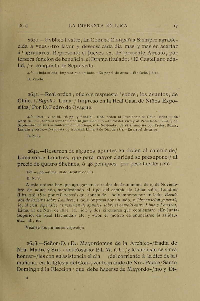 2640.—Pvblico Ilvstre / La Cómica Compañía Siempre agrade- cida a vues-/tro favor y deseosa cada dia mas y mas en acertar á / agradaros, Representa el Jueves 22, del presente Agosto / por terzera función de beneficio, el Drama titulado: / El Castellano ada- lid, / y conquista de Sepulveda. 4-0 —1 hoja orlada, impresa por un lado.—En papel de arroz.—Sin fecha (1811). B. Varela. 2641. —Real orden / oficio y respuesta / sobre / los asuntos / de Chile. / (Bigote). Lima: / Impreso en la Real Casa de Niños Expó- sitos/ Por D. Pedro de Oyague. 4 o—Port.—v. en bl.—25 pp. y final bl.—Real orden al Presidente de Chile, fecha 14 de Abril de 1811, sobre la formación de la Junta de 1810.—Oficio del Virrey al Presidente: Lima 4 de Septiembre de 1811.—Contestación: Santiago, 6 de Noviembre de 1811, suscrita por Fretes, Rozas, Larrain y otros.—Respuesta de Abascal: Lima, 8 de Dic. de 1811.—En papel de arroz. B. N. L. 2642. —Resumen de algunos apuntes en orden al cambio de/ Lima sobre Londres, que para mayor claridad se presupone / al precio de quatro Shelines, ó 48 peniques, por peso fuerte; / etc. Fol.— 4 pp.— Lima, 18 de Octubre de 1811. B. N. S. A esta noticia hay que agregar una circular de Drummond de 19 de Noviem-. bre de aquel año, manifestando el tipo del cambio de Lima sobre Londres (libs. 218. i5s. por mil pesos!) que consta de 1 hoja impresa por un lado; Resul- dos de la letra sobre Londres, 1 hoja impresa por un lado, y Observación general, id. id.; un Apéndice al resumen de apuntes sobre el cambio enlre Lima y Londres, Lima, 11 de Nov. de 1811, id., id.; y dos circulares que comienzan: «En Junta* Superior de Real Hacienda,» etc. y «Con el motivo de anunciarse la salida,» etc., id., id. Véanse los números 2670-2672. 2643.—Señor/D. / D./Mayordomos de la Archico-/fradia de Nra. Madre y Sra. / del Rosario; B L M. á U./y le suplican se sirva honrar-/'les con su asistencia el dia /del corriente á la diez de la/ mañana, en la Iglesia del Con-/vento grande de Nro. Padre/Santo Domingo á la Elección / que debe hacerse de Mayordo-/mo y Di- 2