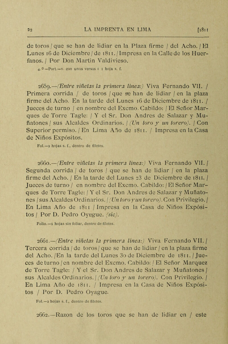 de toros / que se han de lidiar en la Plaza firme / del Acho. / El Lunes 16 de Diciembre /de 1811. / Impresa en la Galle de los Huér- fanos. / Por Don Martin Valdivieso. 4. °—Port.—v. con unos versos + i hoja s. f. 2689.—(Entre viñetas la primera línea:) Viva Fernando VIL / Primera corrida / de toros / que se han de lidiar / en la plaza firme del Acho. En la tarde del Lunes 16 de Diciembre de 1811. / Jueces de turno / en nombre del Excmo. Cabildo: / El Señor Mar- ques de Torre Tagle: / Y el Sr. Don Andrés de Salazar y Mu- ñatones / sus Alcaldes Ordinarios. / (Un toro y un torero). / Con Superior permiso. / En Lima Año de 1811. / Impresa en la Casa de Niños Expósitos. Fol.—2 hojas s. f., dentro de filetes. 2660.—(Entre viñetas la primera línea:) Viva Fernando VIL / Segunda corrida / de toros / que se han de lidiar / en la plaza firme del Acho. / En la tarde del Lunes 23 de Diciembre de 1811. / Jueces de turno / en nombre del Excmo. Cabildo: / El Señor Mar- ques de Torre Tagle: / Y el Sr. Don Andrés de Salazar y Muñato- nes / sus Alcaldes Ordinarios. / (Un toro y un torero). Con Privilegio. / En Lima Año de 1811 / Impresa en la Casa de Niños Expósi- tos / Por D. Pedro Oyugue, (sic). Folio.—2 hojas sin foliar, dentro de filetes. 2661. —(Entre viñetas la primera línea:) Viva Fernando VII. / Tercera corrida / de toros / que se han de lidiar / en la plaza firme del Acho./En la tarde del Lunes 3o de Diciembre de 1811./Jue- ces de turno /en nombre del Excmo. Cabildo: / El Señor Márquez de Torre Tagle: / Y el Sr. Don Andrés de Salazar y Muñatones / sus Alcaldes Ordinarios. / (Un toro y un torero). Con Privilegio. / En Lima Año de 181 r. / Impresa en la Casa de Niños Expósi- tos / Por D. Pedro Oyague. Fol.—2 hojas s. f., dentro de filetes. 2662. —Razón de los toros que se han de lidiar en / este