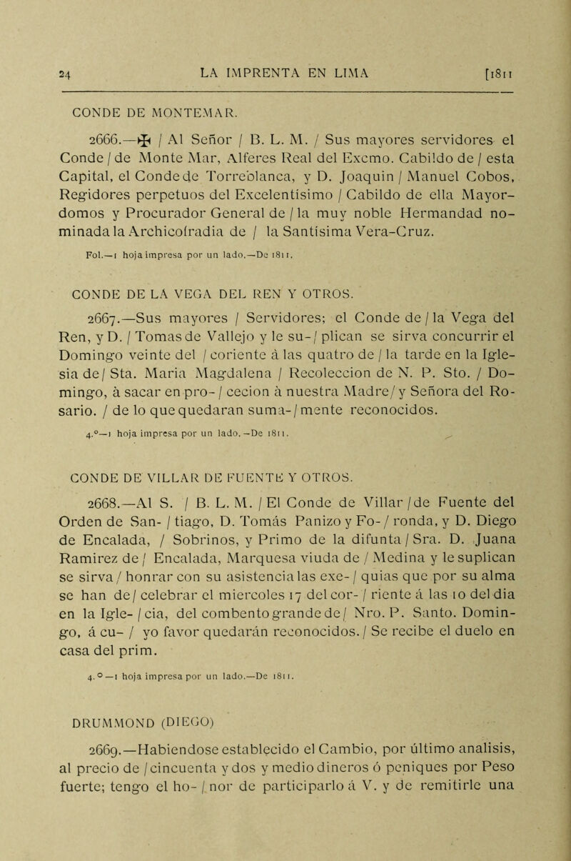 CONDE DE MONTEMAR. 2666.—^ / Al Señor / 13. L. M. / Sus mayores servidores el Conde / de Monte Mar, Alteres Real del Exorno. Cabildo de / esta Capital, el Conde de Torreblanca, y D. Joaquín / Manuel Cobos, Regidores perpetuos del Excelentísimo / Cabildo de ella Mayor- domos y Procurador General de / la muy noble Hermandad no- minada la Archicoíradia de / la Santísima Vera-Cruz. Fol.—1 hoja impresa por un lado.—De 1811. CONDE DE LA VEGA DEL REN Y OTROS. 2667. —Sus mayores / Servidores; el Conde de / la Vega del Ren, y D. / Tomas de Vallejo y le su-/plican se sirva concurrir el Domingo veinte del / córlente á las quatro de / la tarde en la Igle- sia de / Sta. Maria Magdalena / Recolección de N. P. Sto. / Do- mingo, á sacar en pro- / cecion á nuestra Madre/ y Señora del Ro- sario. / de lo que quedaran suma-/mente reconocidos. 4.0—1 hoja impresa por un lado.-De 1811. CONDE DE VILLAR DE FUENTE Y OTROS. 2668. —Al S. / B. L. M. / El Conde de Villar/de Puente del Orden de San- / tiago, D. Tomás Panizo y Fo-/ ronda, y D. Diego de Encalada, / Sobrinos, y Primo de la difunta / Sra. D. Juana Ramírez de / Encalada, Marquesa viuda de / Medina y le suplican se sirva / honrar con su asistencia las exe- / quias que por su alma se han de/celebrar el miércoles 17 del cor- / riente á las 10 del dia en lalgle-/cia, del combento grande de/ Nro. P. Santo. Domin- go, á cu- / yo favor quedarán reconocidos. / Se recibe el duelo en casa del prim. 4.0—1 hoja impresa por un lado.—De 1811. DRUMMOND (DIEGO) 2669. —Habiéndose establecido el Cambio, por último análisis, al precio de / cincuenta y dos y medio dineros ó peniques por Peso fuerte; tengo el ho- / ñor de participarlo á V. y de remitirle una