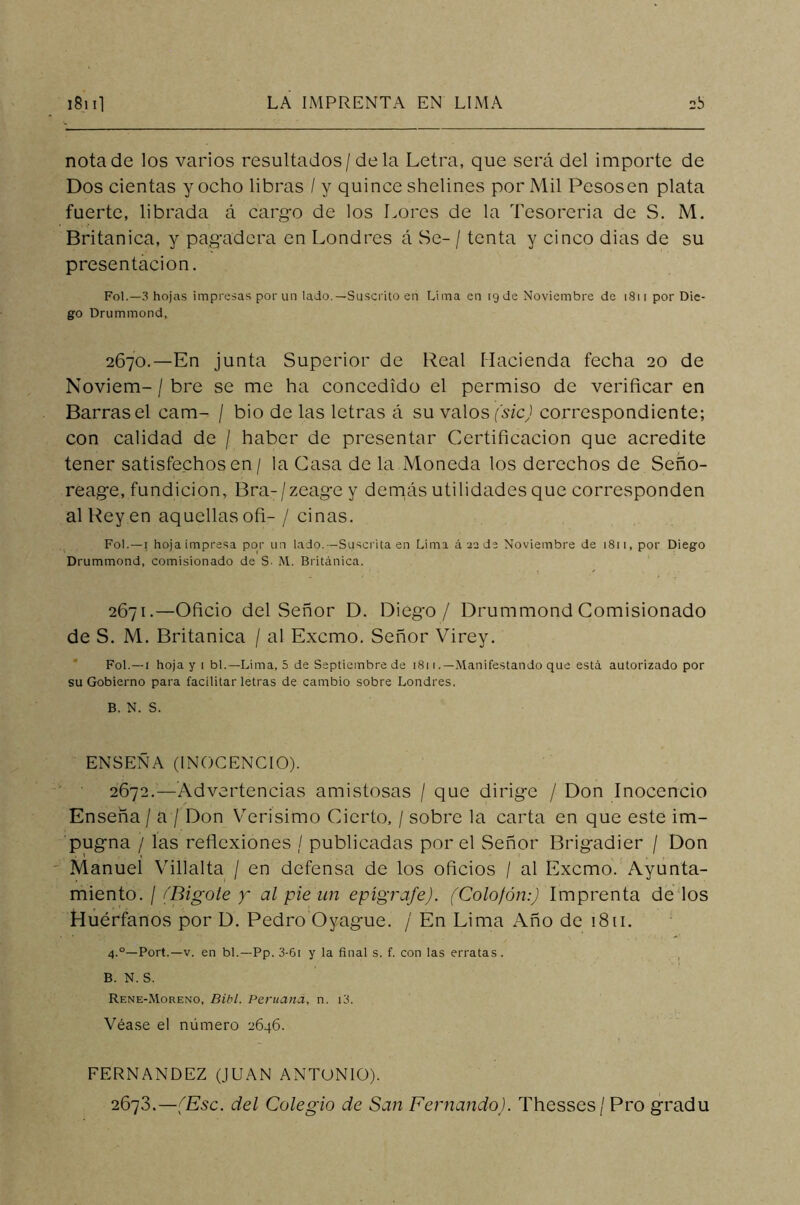 nota de los varios resultados/déla Letra, que será del importe de Dos cientas y ocho libras / y quince shelines por Mil Pesosen plata fuerte, librada á cargo de los Lores de la Tesorería de S. M. Británica, y pagadera en Londres á Se- / tenta y cinco dias de su presentación. Fol.—3 hojas impresas por un lado.—Suscrito en Lima en 19 de Noviembre de 1811 por Die- go Drummond, 2670. —En junta Superior de Real Hacienda fecha 20 de Noviem- / bre se me ha concedido el permiso de verificar en Barrasel cam- / bio de las letras á su valos(sic) correspondiente; con calidad de / haber de presentar Certificación que acredite tener satisfechos en/ la Casa de la Moneda los derechos de Seño- reage, fundición, Bra-/zeage y demás utilidades que corresponden al Reyen aquellas ofi- / ciñas. Fol.—i hoja impresa por un lado.—Suscrita en Lima á 22 de Noviembre de 1811, por Diego Drummond, comisionado de S- M. Británica. 2671. —Oficio del Señor D. Diego/ Drummond Comisionado de S. M. Británica / al Excmo. Señor Virey. Fol. —1 hoja y i bl.—Lima, 5 de Septiembre de 181 (.—Manifestando que está autorizado por su Gobierno para facilitar letras de cambio sobre Londres. B. N. S. ENSEÑA (INOCENCIO). 2672. —Advertencias amistosas / que dirige / Don Inocencio Enseña / a f Don Verísimo Cierto, / sobre la carta en que este im- pugna / las reflexiones / publicadas por el Señor Brigadier / Don Manuel Villalta / en defensa de los oficios / al Excmo. Ayunta- miento. / /'Bigote y al pie un epígrafe). (Colofón:) Imprenta de los Huérfanos por D. Pedro Oyague. / En Lima Año de 1811. 4.0—Port.—v. en bl.—Pp. 3-6i y la final s. f. con las erratas. B. N. S. Rene-Moreno, Bibl. Peruana, n. i3. Véase el número 2646. FERNANDEZ (JUAN ANTONIO). 2673. —(Esc. del Colegio de San Fernando). Thesses / Pro gradu