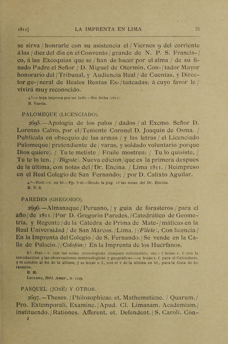 se sirva / honrarle con su asistencia el / Viernes 9 del corriente álas / diez del dia en el Convento / grande de N. P. S. Franeis-/ co, á las Excequias que se / han de hacer por el alma / de su fi- nado Padre el Señor / D. Miguel de Otermin, Con-/tador Mayor honorario del / Tribunal, y Audiencia Real / de Cuentas, y Direc- tor ge-/neral de Reales Rentas Es-/tancadas; á cuyo favor le/ vivirá muy reconocido. 4.’—! hoja impresa por un lado.—Sin fecha (1811). B. Varela. PALOMEQUE (LICENCIADO). 2695. —Apología de los palos / dados / al Excmo. Señor D. Lorenzo Calvo, por el/Teniente Coronel D. Joaquin de Osma. / Publícala en obsequio de las armas / y las letras / el Licenciado Palomeque/ pretendiente de / varas, y soldado voluntario (porque Dios quiere). / Tu te metiste / Fraile mostren: / Tu lo quisiste, / Tu te lo ten. / ¡'Bigote). Nueva edición/que es la primera después de la última, con notas del / Dr. Encina. / Lima 1811. / Reimpreso en el Real Colegio de San Fernando; / por D. Calixto Aguilar. 4.0—Port.—v. en bl.—Pp. 3-i6.—Desde la pág. i3 las notas del Dr. Encina. B. N. S. PAREDES (GREGORIO). 2696. —Almanaque/Peruano, / y guia de forasteros / para el año/de i8n./Por D. Gregorio Paredes, / Catedrático de Geome- tría, y Regente/dela Cátedra de Prima de Mate-/máticas en la Real Universidad / de San Márcos./Lima. / (Filete), Con licencia:/ En la Imprenta del Colegio / de S. Fernando./Se vende en la Ca- lle de Palacio. ¡(Colofón:) En la Imprenta de los Huérfanos. 8.*- -Port.—v. con las notas cronológicas cómputo eclesiástico, etc.-7 hojas s. f. con la introducción y las observaciones metereológicas y geográficas.—12 hojas s. f. para el Calendario, y el colofón al fin de la última; y 22 hojas s. f., con el v de la última en bl., para la Guia de fo- rasteros. B. M. Leclerc, Bibl. Amer., n. 1129. PASQUEL (JOSÉ) Y OTROS. 2697. —Theses. / Philosophicae. et, Mathematicae. / Quarum./ Pro. Extemporali. Examine. / Apud. Cl. Limanam. Academiam./ instituendo. / Rationes. Afferent. et. Defendent. / S. Caroli. Con- 3