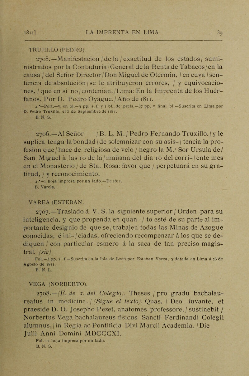 TRUJILLO (PEDRO). 2705. —Manifestación /de la / exactitud de los estados/ sumi- nistrados por la Contaduria/General de la Renta de Tabacos/en la causa / del Señor Director/Don Miguel de Otcrmin, / en cuya / sen- tencia de absolución / se le atribuyeron errores, / y equivocacio- nes, / que en si no/contenian./Lima: En la imprenta de los Huér- fanos. Por D. Pedro Oyague. / Año de 1811. 4.*—Port.—v. en bl.—9 pp. s. f. y 1 bl. de prels.—3y pp. y final bl.—Suscrita en Lima por D. Pedro Truxillo, el 5 de Septiembre de 1811. B. N. S. 2706. —Al Señor /B. L. M./ Pedro Fernando Truxillo,/y le suplica tenga la bondad /de solemnizar con su asis- / tencia la pro- fesión que / hace de religiosa de velo / negro la M / Sor Ursula de/ San Miguela las io de la/mañana del dia io del corri-/ente mes en el Monasterio /de Sta. Rosa: favor que / perpetuará en su gra- titud, / y reconocimiento. 4.* —1 hoja impresa por un lado.—De 1811. B. Varela. VAREA (ESTEBAN. 2707. —Traslado á V. S. la siguiente superior / Orden para su inteligencia, y que propenda en quan- / to esté de su parte al im- portante designio de que se /trabajen todas las Minas de Azogue conocidas, é ini— / ciadas, ofreciendo recompenzar á los que se de- diquen / con particular esmero á la saca de tan preciso magis- tral. (sic) Fol.—3 pp. s. f.—Suscrita en la Isla de León por Esteban Varea, y datada en Lima á 2O de Agosto de 1811. B. N. L. VEGA (NORBERTO). 2708. —(E. de a. del Colegio). Theses / pro gradu bachalau- reatus in medicina. / (Sigue el texto). Quas, / Deo iuvante, et praeside D. D. Josepho Pezet, anatomes professore, / sustinebit / Norbertus Mega bachalaureus fisicus Sancti Ferdinandi Colegii alumnus,/in Regia ac Pontificia Divi Marcii Academia. /Die Julii Anni Domini MDCCCXI. Fol.— 1 hoja impresa por un lado- B. N. S. N