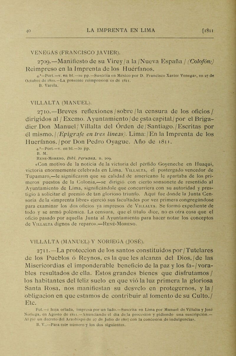 VENEGAS (FRANCISCO JAVIER). 2709.—Manifiesto de su Virey/a la /Nueva España / (Colofón:) Reimpreso en la Imprenta de los Huérfanos. 4.’—Port.—v. en bl.—10 pp.—Suscrita en México por D. Francisco Xavier Venegas, en 27 de Octubre de 1810.—La presente reimpresión es de 1811, B. Varela. Y1LL.ALTA (MANUEL). 2710. —Breves reflexiones /sobre /la censura de los oficios/ dirigidos al / Excmo. Ayuntamiento/de esta capital./por el Briga- dier Don Manuel/ Villalta del Orden de /Santiago./Escritas por él mismo.\ (Epígrafe en tres líneas). Lima:/En la Imprenta de los Huérfanos. / por Don Pedro Oyague. Año de 1811. 4:— Port.—v. en bl.—3o pp. B. M. Rene-Moreno, Bibl. Peruana, n. 209. «Con motivo de la noticia de la victoria del pérfido Goyeneche en íluaqui, victoria enormemente celebrada en Lima. Villalta, el postergado vencedor de Tupamaro,—le significaron que su calidad de americano le apartaba de los pri- meros puestos de la Colonia,—se dirigió con cierto sonsonete de resentido al Ayuntamiento de Lima, significándole que concurriera con su autoridad y pres- tigio á solicitar el premio de tan glorioso triunfo. Aquí fue donde la Junta Cen- soria déla «imprenta libre» ejerció sus facultades por ve/, primera congregándose para examinar los dos oficios ya impresos de Villalta. Se formó expediente de todo y se armó polémica. La censura, que el título dice, no es otra cosa que el oficio pasado por aquella Junta al Ayuntamiento para hacer notar los conceptos de Villalta dignos de reparo».—René-Moreno. VILLALTA (MANUEL) Y NO RIEGA (JOSÉ). 2711. —La protección de los santos constituidos por/Tutelares de los Pueblos ó Reynos, es la que les alcanza del Dios,/de las Misericordias el imponderable beneficio de la paz y los fa-/vora- bles resultados de ella. Estos grandes bienes que disfrutamos/ los habitantes del feliz suelo en que vió la luz primera la gloriosa Santa Rosa, nos manifiestan su desvelo en protegernos, y la / obligación en que estamos de contribuir al fomento de su Culto./ Etc. Ful. —1 hoja orlada, impresa por un lado.—Suscrita en Lima por Manuel de Villalta y José Moriega, en Agosto de 1811 .—Anunciando el día déla procesión y pidiendo una suscripción.— Al pié un decreto del Arzobispo de 27 de Julio de 1807 con la concesión de indulgencias. B. V..—Para este número y los dos siguientes.