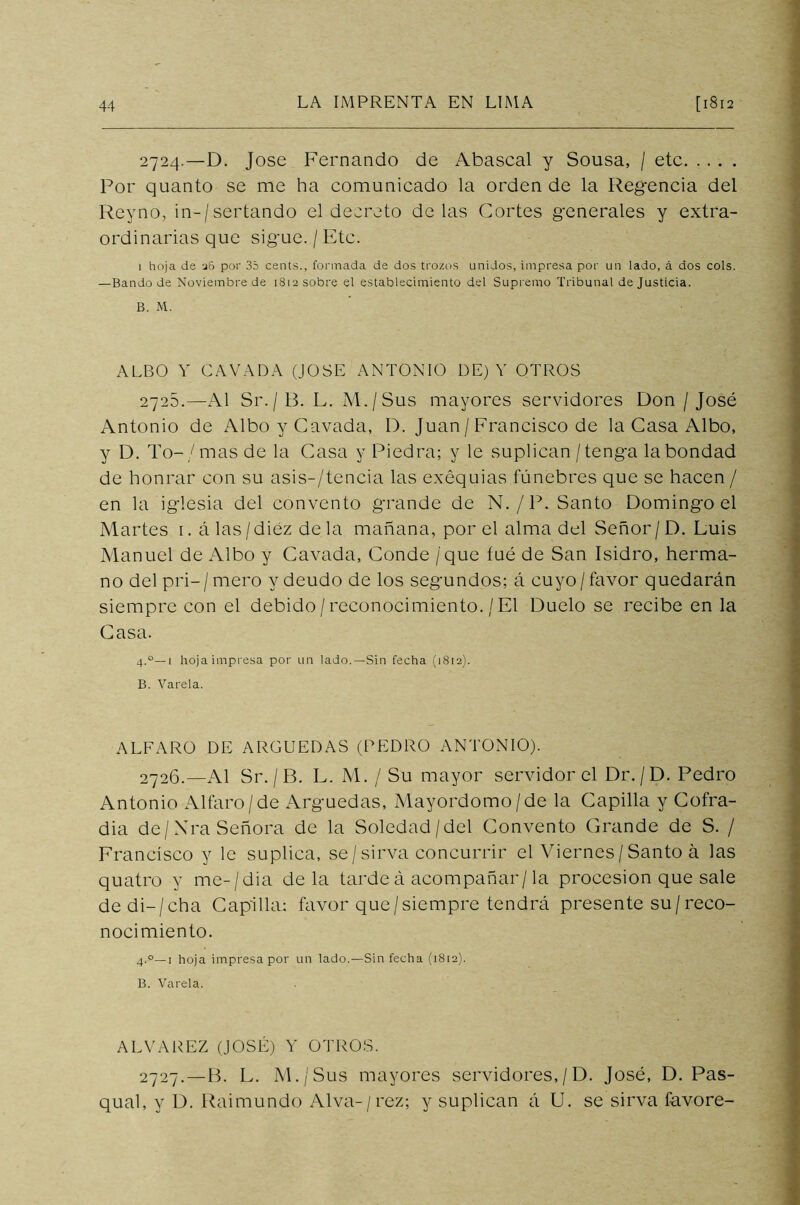 2724. —D. José Fernando de Abascal y Sousa, / etc Por quanto se me ha comunicado la orden de la Regencia del Reyno, in-/sertando el decreto délas Cortes generales y extra- ordinarias que sigue. / Etc. 1 hoja de 36 por 35 cents., formada de dos trozos unidos, impresa por un lado, á dos cois. — Bando de Noviembre de 1812 sobre el establecimiento del Supremo Tribunal de Justicia. B. M. ALBO Y CAVADA (JOSE ANTONIO DE) Y OTROS 2725. —Al Sr./B. L. ¡VI./Sus mayores servidores Don /José Antonio de Albo y Cavada, I). Juan / Francisco de la Casa Albo, y D. To-/mas de la Casa y Piedra; y le suplican / tenga la bondad de honrar con su asis-/tencia las exéquias fúnebres que se hacen / en la iglesia del convento grande de N./P. Santo Domingo el Martes i. á las/diez déla mañana, por el alma del Señor/D. Luis Manuel de Albo y Cavada, Conde / que íué de San Isidro, herma- no del pri— / mero y deudo de los segundos; á cuyo / favor quedarán siempre con el debido / reconocimiento. / El Duelo se recibe en la Casa. 4.0—1 hoja impresa por un lado.—Sin fecha (1812). B. Varela. ALFARO DE ARGUEDAS (PEDRO ANTONIO). 2726. —Al Sr./B. L. M. / Su mayor servidor el Dr./D. Pedro Antonio Alfaro/de Arguedas, Mayordomo/de la Capilla y Cofra- día de/Xra Señora de la Soledad/del Convento Grande de S. / Francisco y le suplica, se/sirva concurrir el Viernes/Santo á las quatro y me-/dia déla tarde á acompañar/la procesión que sale dedi-/cha Capilla: favor que/siempre tendrá presente su/reco- nocimiento. 4.0—1 hoja impresa por un lado.—Sin fecha (1812). B. Varela. ALVAREZ (JOSÉ) Y OTROS. 2727. —B. L. ¡VE/Sus mayores servidores,/D. José, D. Pas- qual, y D. Raimundo Alva-/rez; y suplican á U. se sirva favore-