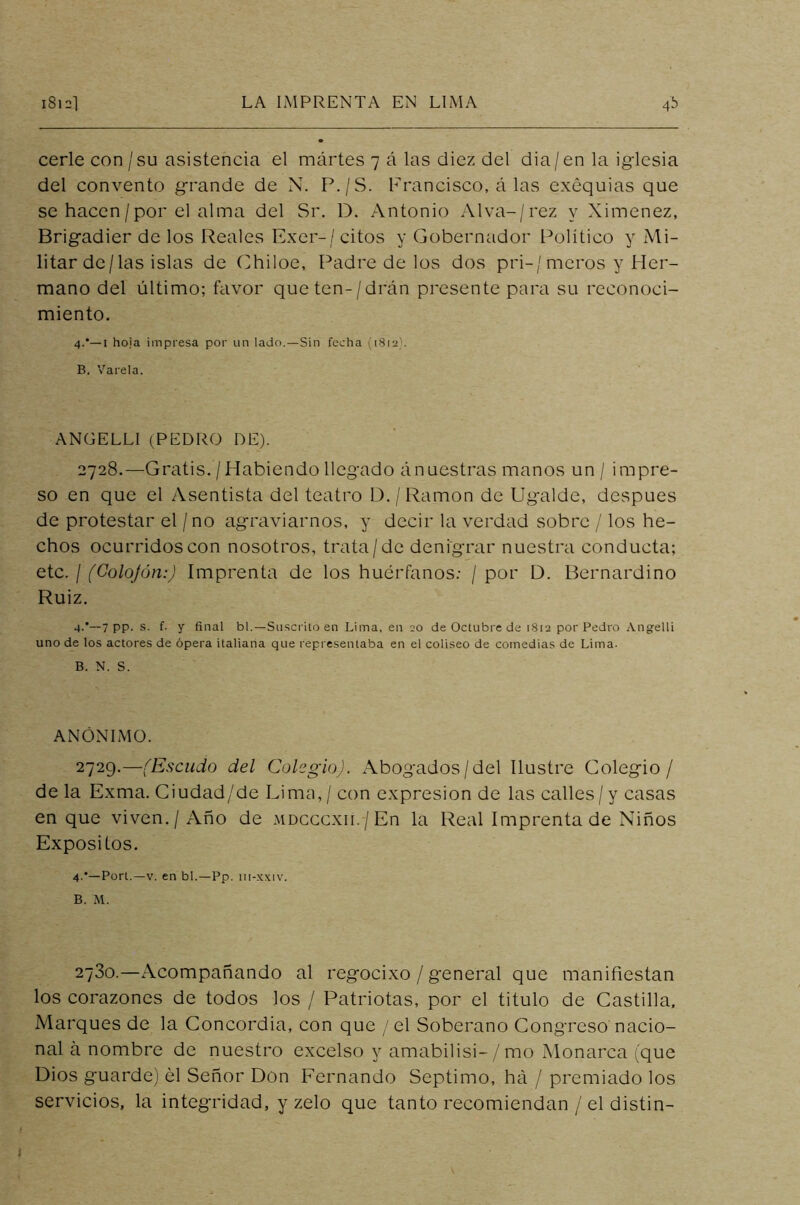 cerlecon/su asistencia el martes 7 á las diez del dia/en la iglesia del convento grande de N. P./S. Francisco, á las exequias que se hacen/por el alma del Sr. D. Antonio Alva-/rez y Ximenez, Brigadier de los Reales Exer-/ citos y Gobernador Político y Mi- litar dc/las islas de Ohiloe, Padre de los dos pri-/meros y Her- mano del último; favor queten-/drán presente para su reconoci- miento, 4.*—1 hoja impresa por un lado.—Sin fecha (1812). B. Vareta. ANGELLI (PEDRO DE). 2728. —Gratis. /Habiendo llegado ánuestras manos un / impre- so en que el Asentista del teatro D./Ramón de Ugaldc, después de protestar el / no agraviarnos, y decir la verdad sobre / los he- chos ocurridos con nosotros, trata/de denigrar nuestra conducta; etc. / (Colofón:) Imprenta de los huérfanos: / por D. Bernardino Ruiz. 4.’—7 PP- s. f. y final bl.—Suscrito en Lima, en 20 de Octubre de 1812 por Pedro Angelli uno de los actores de ópera italiana que representaba en el coliseo de comedias de Lima. B. N. S. ANÓNIMO. 2729. —(Escudo del Colegio). Abogados/del Ilustre Colegio/ de la Exma. Ciudad/de Lima, / con expresión de las calles/ y casas en que viven./Año de mdcccxii.-/En la Real Imprenta de Niños Expósitos. 4-'—Port.—v. en bl.—Pp. iit-xxiv. B. M. 2730.—Acompañando al regocixo / general que manifiestan los corazones de todos los / Patriotas, por el titulo de Castilla, Marques de la Concordia, con que / el Soberano Congreso nacio- nal á nombre de nuestro excelso y amabilisi- / mo Monarca (que Dios guarde) él Señor Don Fernando Séptimo, ha / premiado los servicios, la integridad, y zelo que tanto recomiendan / el distin- <