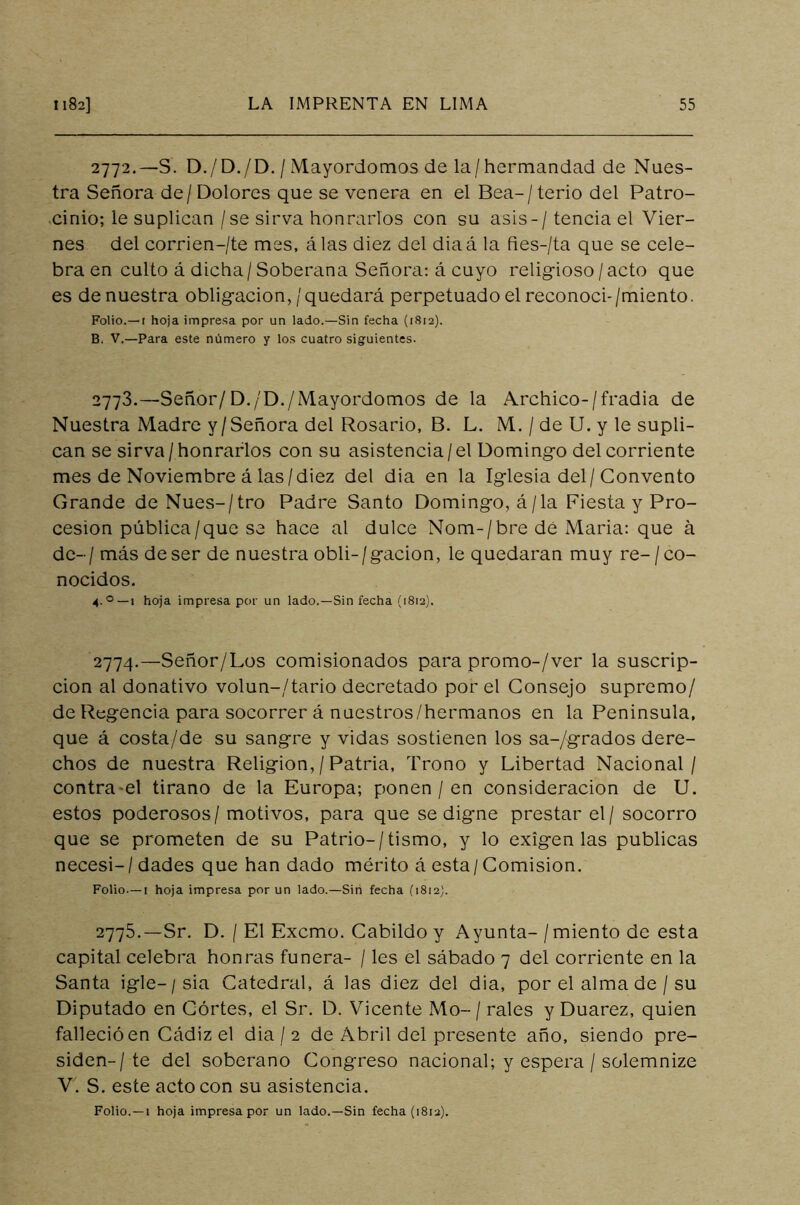 2772. — S. D./D./D. / Mayordomos de la/hermandad de Nues- tra Señora de/ Dolores que se venera en el Bea-/terio del Patro- cinio; le suplican / se sirva honrarlos con su asis- / tencia el Vier- nes del corrien-/te mes, álas diez del diaá la fies-/ta que se cele- bra en culto á dicha/Soberana Señora: á cuyo religioso/acto que es de nuestra obligación,/quedará perpetuado el reconocí-/miento. Folio.—t hoja impresa por un lado.—Sin fecha (1812). B. V.—Para este número y los cuatro siguientes. 2773. —Señor/D./D./Mayordomos de la Archico-/fradia de Nuestra Madre y/Señora del Rosario, B. L. M. / de U. y le supli- can se sirva / honrarlos con su asistencia / el Domingo del corriente mes de Noviembre á las /diez del dia en la Iglesia del/ Convento Grande de Núes-/tro Padre Santo Domingo, á/la Fiesta y Pro- cesión pública/que se hace al dulce Nom-/bre de Maria: que á de-/ más de ser de nuestra obli-/gacion, le quedaran muy re- / co- nocidos. 4.0— 1 hoja impresa por un lado.—Sin fecha (1812). 2774. —Señor/Los comisionados para promo-/ver la suscrip- ción al donativo volun-/tario decretado por el Consejo supremo/ de Regencia para socorrer á nuestros/hermanos en la Peninsula, que á costa/de su sangre y vidas sostienen los sa-/grados dere- chos de nuestra Religión, / Patria, Trono y Libertad Nacional/ contra el tirano de la Europa; ponen / en consideración de U. estos poderosos/ motivos, para que se digne prestar el / socorro que se prometen de su Patrio-/tismo, y lo exigen las publicas necesi-/ dades que han dado mérito á esta / Comisión. Folio—1 hoja impresa por un lado.—Sin fecha (1812}. 2775. —Sr. D. I El Excmo. Cabildo y Ayunta- /miento de esta capital celebra honras fuñera- / les el sábado 7 del corriente en la Santa igle— / sia Catedral, á las diez del dia, por el alma de / su Diputado en Cortes, el Sr. D. Vicente Mo- / rales y Duarez, quien falleció en Cádiz el dia / 2 de Abril del presente año, siendo pre- siden-/ te del soberano Congreso nacional; y espera / solemnize V. S. este acto con su asistencia. Folio. —1 hoja impresa por un lado.—Sin fecha (1812).