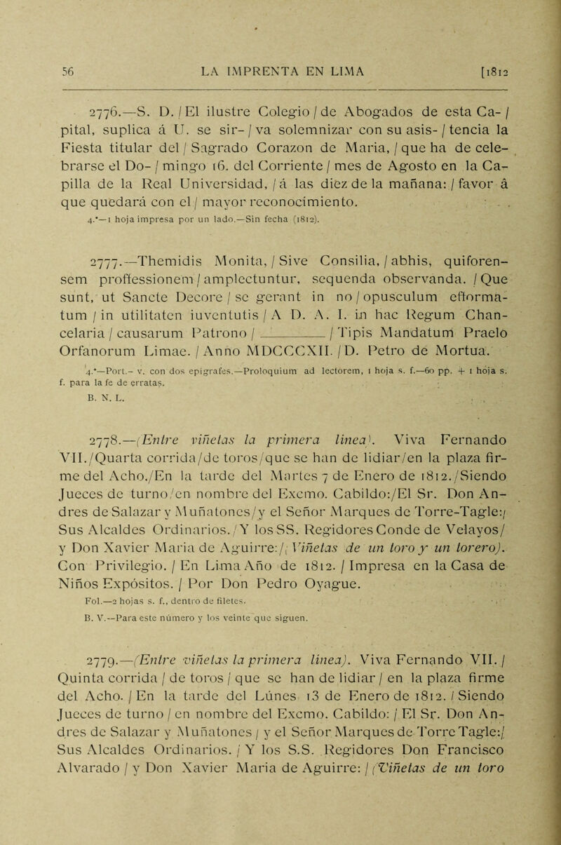 2776. —S. D./El ilustre Colegio / de Abogados de estaCa-/ pital, suplica á U. se sir- / va solemnizar con su asis-/ tencia la Fiesta titular del / Sagrado Corazón de Maria, / que ha de cele- brarse el Do- / mingo (6. del Corriente / mes de Agosto en la Ca- pilla de la Real Universidad, / á las diez de la mañana: / favor á que quedará con el / mayor reconocimiento. 4.'— 1 hoja impresa por un lado.—Sin fecha (1812). 2777. —Themidis Mónita, / Sive Consilia, / abhis, quiforen- sem proñessionem / amplectuntur, sequenda observanda. / Que sunt, ut Sánete Decore / se gerant in no/opusculum eftorma- tum / in utilitaten iuventutis / A D. A. I. in hac Regum Chan- celaria / causarum Patrono / / Tipis Mandatum Praelo Orfanorum Limae. / Anno MDCCCXII./D. Petro de Mortua. 4.’—Fort.- v. con dos epígrafes.— Proloquium ad lectorem, 1 hoja s. f.—60 pp. + 1 hoja s. f. para la fe de errata?. B. N. L. 2778. —(Entre viñetas la primera linead Viva Fernando VII./Quarta corrida/de toros/que se han de lidiar/en la plaza fir- me del Acho./En la tarde del Martes 7 de Enero de 1812./Siendo Jueces de turno/en nombre del Excmo. Cabildo:/El Sr. Don An- drés de Salazar y Muñatoncs/y el Señor Marques de Torre-Tagle:/ Sus Alcaldes Ordinarios./Y losSS. Regidores Conde de Velayos/ y Don Xavier Maria de Aguirre:/, Viñetas de un toro y un torero). Con Privilegio. / En Lima Año de 1812. / Impresa en la Casa de Niños Expósitos. / Por Don Pedro Oyague. Fol.—2 hojas s. f., dentro de filetes. B. V.—Para este número y los veinte que siguen. 2779.—(Entre viñetas la primera línea). Viva Fernando VII. / Quinta corrida / de toros / que se han de lidiar / en la plaza firme del Acho./En la tarde del Lunes i3 de Enero de 1812./Siendo Jueces de turno / en nombre del Excmo. Cabildo: / El Sr. Don An- drés de Salazar y Muñatones / y el Señor Marques de Torre Tagle:/ Sus Alcaldes Ordinarios. / Y los S.S. Regidores Don Francisco Alvarado / y Don Xavier Maria de Aguirre: / (Viñetas de un toro