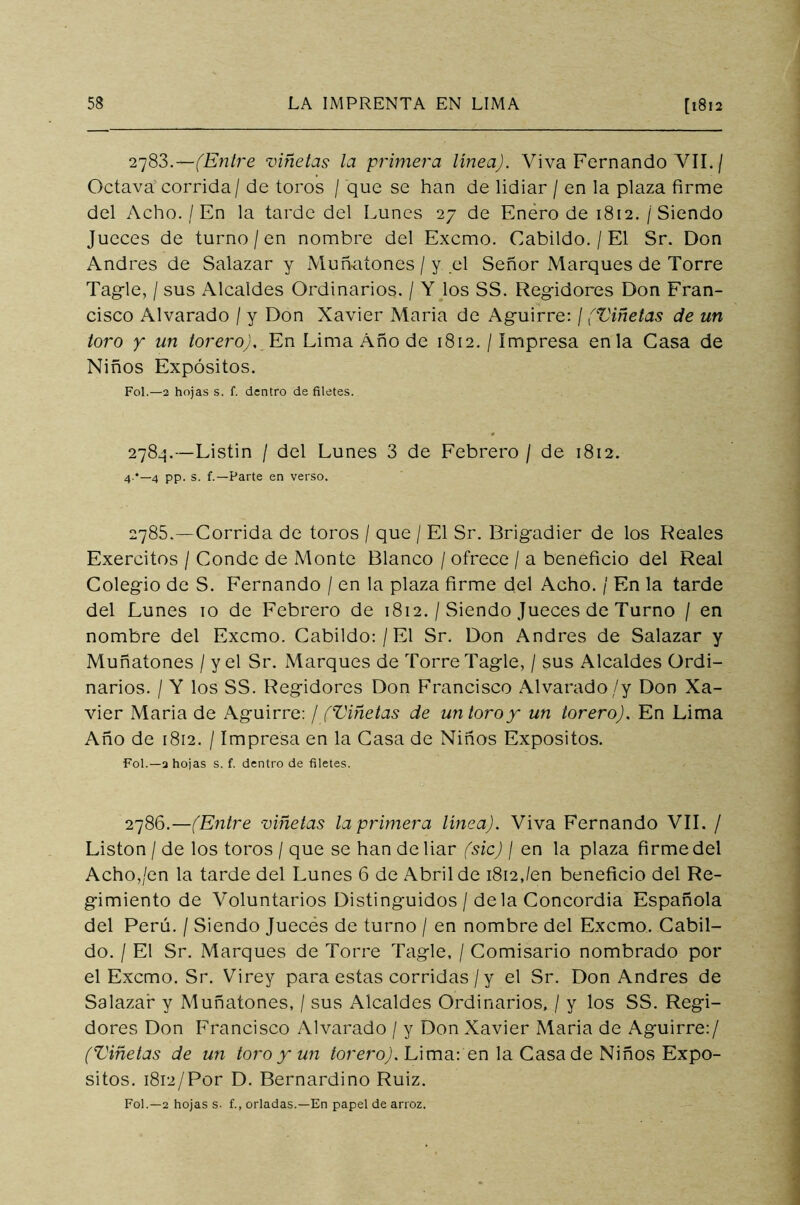 2783. —(Entre viñetas la primera línea). Viva Fernando VII. / Octava corrida / de toros / que se han de lidiar / en la plaza firme del Acho. / En la tarde del Lunes 27 de Enero de 1812. / Siendo Jueces de turno / en nombre del Excmo. Cabildo. / El Sr. Don Andrés de Salazar y Muñatones / y el Señor Marques de Torre Tagrle, / sus Alcaldes Ordinarios. / Y los SS. Regidores Don Fran- cisco Alvarado / y Don Xavier María de Aguirre: / (Viñetas de un toro y un torero). En Lima Año de 1812. / Impresa en la Casa de Niños Expósitos. Fol.—2 hojas s. f. dentro de filetes. 2784. —Listín / del Lunes 3 de Febrero / de 1812. 4 '—4 pp. s. f.—Parte en verso. 2785. —Corrida de toros / que / El Sr. Brigadier de los Reales Exercitos / Conde de Monte Blanco / ofrece / a beneficio del Real Colegio de S. Fernando / en la plaza firme del Acho. / En la tarde del Lunes 10 de Febrero de 1812. / Siendo Jueces de Turno / en nombre del Excmo. Cabildo: / El Sr. Don Andrés de Salazar y Muñatones / y el Sr. Marques de Torre Tagle, / sus Alcaldes Ordi- narios. / Y los SS. Regidores Don Francisco Alvarado ,/y Don Xa- vier María de Aguirre: / (Viñetas de un toro y un torero). En Lima Año de 1812. / Impresa en la Casa de Niños Expósitos. Fol.—a hojas s. f. dentro de filetes. 2786.—(Entre viñetas la primera línea). Viva Fernando VIL / Listón / de los toros / que se han de liar (sic) / en la plaza firme del Acho,/en la tarde del Lunes 6 de Abril de 1812,/en beneficio del Re- gimiento de Voluntarios Distinguidos / déla Concordia Española del Perú. / Siendo Jueces de turno / en nombre del Excmo. Cabil- do. / El Sr. Marques de Torre Tagle, / Comisario nombrado por el Excmo. Sr. Virey para estas corridas / y el Sr. Don Andrés de Salazar y Muñatones, / sus Alcaldes Ordinarios, / y los SS. Regi- dores Don Francisco Al varado / y Don Xavier María de Aguirre:/ (Viñetas de un toro y un torero). Lima: en la Casa de Niños Expó- sitos. 1812/Por D. Bernardino Ruiz. Fol.—2 hojas s- f., orladas.—En papel de arroz.