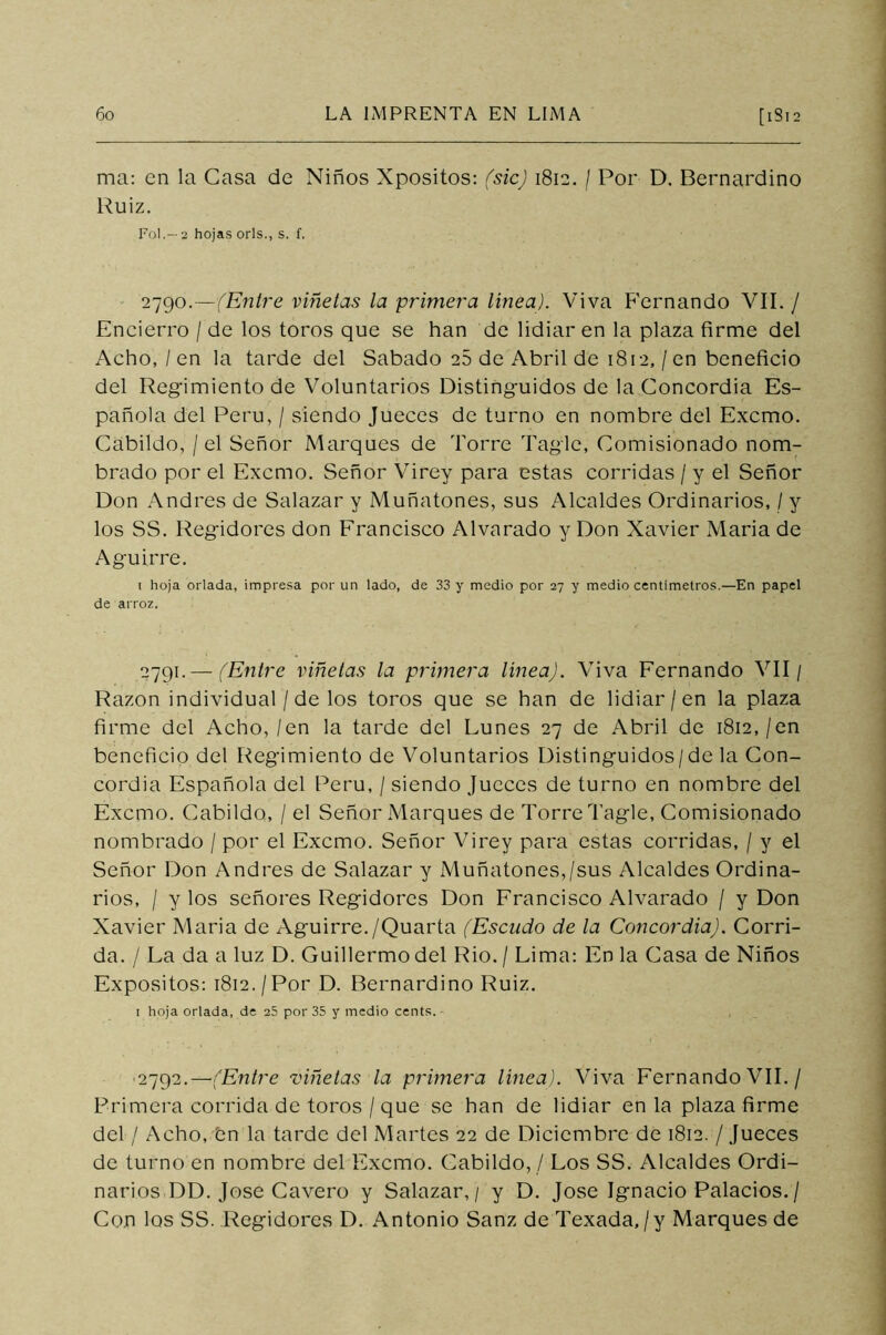 ma: en la Gasa de Niños Xpositos: (sic) 1812. / Por D. Bernardino Ruiz. Fol.— 2 hojas orls., s. f, 279°.—(Entre viñetas la primera línea). Viva Fernando VIL / Encierro / de los toros que se han de lidiar en la plaza firme del Acho, / en la tarde del Sabado 28 de Abril de 1812,/en beneficio del Regimiento de Voluntarios Distinguidos de la Concordia Es- pañola del Perú, / siendo Jueces de turno en nombre del Exorno. Cabildo, / el Señor Marques de Torre Tagle, Comisionado nom- brado por el Exorno. Señor Virey para estas corridas / y el Señor Don Andrés de Salazar y Muñatones, sus Alcaldes Ordinarios, / y los SS. Regidores don Francisco Alvarado y Don Xavier Maria de Aguirre. 1 hoja orlada, impresa por un lado, de 33 y medio por 27 y medio centímetros.—En papel de arroz. 2791. — (Entre viñetas la primera línea). Viva Fernando VII/ Razón individual / de los toros que se han de lidiar /en la plaza firme del Acho, /en la tarde del Lunes 27 de Abril de 1812,/en beneficio del Regimiento de Voluntarios Distinguidos/de la Con- cordia Española del Perú, / siendo Jueces de turno en nombre del Excmo. Cabildo, / el Señor Marques de Torre Tagle, Comisionado nombrado / por el Excmo. Señor Virey para estas corridas, / y el Señor Don Andrés de Salazar y Muñatones,/sus Alcaldes Ordina- rios, / y los señores Regidores Don Francisco Alvarado / y Don Xavier Maria de Aguirre./Quarta (Escudo de la Concordia). Corri- da. / La da a luz D. Guillermo del Rio. / Lima: En la Casa de Niños Expósitos: 1812. /Por D. Bernardino Ruiz. 1 hoja orlada, de 25 por 35 y medio cents. - 2792. —'(Entre viñetas la primera línea). Viva Fernando VIL / Primera corrida de toros / que se han de lidiar en la plaza firme del / Acho, Cn la tarde del Martes 22 de Diciembre de 1812. / Jueces de turno en nombre del Excmo. Cabildo, / Los SS. Alcaldes Ordi- narios DD. José Cavero y Salazar, / y D. José Ignacio Palacios. / Con los SS. Regidores D. Antonio Sanz de Texada,/y Marques de