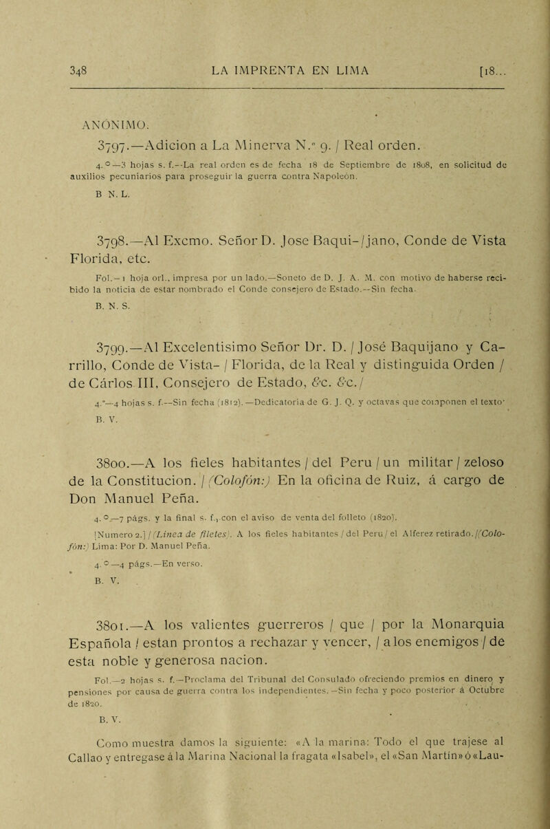 ANÓNIMO. 3797.—Adición a La Minerva N.n 9. / Real orden. 4. °— 3 hojas s. f. —-La real orden es de fecha 18 de Septiembre de 1808, en solicitud de auxilios pecuniarios para proseguirla guerra contra Napoleón. B N. L. 3798. —Al Excmo. Señor D. José Baqui-/jano, Conde de Vista Florida, etc. Fol.—1 hoja orí., impresa por un lado.—Soneto de D. J. A. M. con motivo de haberse reci- bido la noticia de estar nombrado el Conde consejero de Estado.—Sin fecha. B. N. S. 3799. —Al Excelentísimo Señor Dr. D. / José Baquijano y Ca- rrillo, Conde de Vista- / Florida, de la Real y distinguida Orden / de Carlos III, Consejero de Estado, &c. Ce./ 4.°—4 hojas s. f.—Sin fecha (1812). —Dedicatoria de G. J. Q. y octavas que componen el texto1 B. V. 38oo.—A los fieles habitantes / del Perú / un militar / zeloso de la Constitución. ¡(Colofón:) En la oficina de Ruiz, á cargo de Don Manuel Peña. 4.0—7 págs. y la final s. f., con el aviso de venta del folleto (1820)'. ¡Numero 2.] / (Linea de filetes’). A los fieles habitantes / del Perú/el Alférez retirado.¡(Colo- fón:) Lima: Por D. Manuel Peña. 4. o—4 págs.—En verso. B. V. 38o 1.—A los valientes guerreros / que / por la Monarquia Española / están prontos a rechazar y vencer, / a los enemigos / de esta noble y generosa nación. Fol.—2 hojas s. f.— Proclama del Tribunal del Consulado ofreciendo premios en dinero y pensiones por causa de guerra contra los independientes.—Sin fecha y poco posterior á Octubre de 1820. B. V. Como muestra damos la siguiente: «A la marina: Todo el que trajese al Callao y entregase á 1 a Marina Nacional la fragata «Isabel», el «San Martín» ó «Lau-