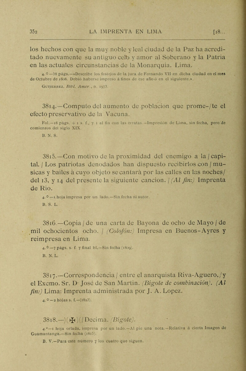 los hechos con que la muy noble y leal ciudad de la Paz ha acredi- tado nuevamente su antiguo cel'o y amor al Soberano y la Patria en las actuales circunstancias de la Monarquía. Lima. 4. c—58 págs.—((Describe los festejos de la jura de Fernando VII en dicha ciudad en el mes de Octubre de j8o8. Debió haberse impreso á fines de ese año ó en el siguiente.» Gutiérrez. Bibl. Amer., n. 197.8. 3814.—Computo del aumento de población que prome-/te el efecto preservativo déla Vacuna. Fol. —18 págs. + 1 s. f., y 1 al fin con las erratas.—Impresión de Lima, sin fecha, pero de comienzos dei siglo XIX. B. N. S. 3815. —Con motivo de la proximidad del enemigo a la / capi- tal. / Los patriotas denodados han dispuesto recibirlos con / mu- sicas y bailes á cuyo objeto se cantará por las calles en las noches/ del i3, y 14 del presente la siguiente canción. ¡ (Al fin:) Imprenta de Rio. 4. ° —1 hoja impresa por un lado.—Sin fecha ni autor. B. S. L. 3816. —Copia / de una carta de Bayona de ocho de Mayo / de mil ochocientos ocho. / (Colofón:) Impresa en Buenos-Ayres y reimpresa en Lima. 4. °— 7 págs. s- f- y final bl.—Sin fecha (1809). B. N. L. 3817. —Correspondencia / entre el anarquista Riva-Aguero,/y el Excmo. Sr. D- José de San Martin. (Bigole de combinación). (Al fin:) Lima: Imprenta administrada por J. A. López. 4.0 —2 hojas s. f.—(1823). 3818. —)(►Ji)(/Decima. (Bigote). 4.0—1 hoja orlada, impresa por un lado.—Al pie una nota.—Relativa á cierta Imagen de Guamantanga.—Sin fecha (i8i5). B. V.—Para este número y los cuatro que siguen.