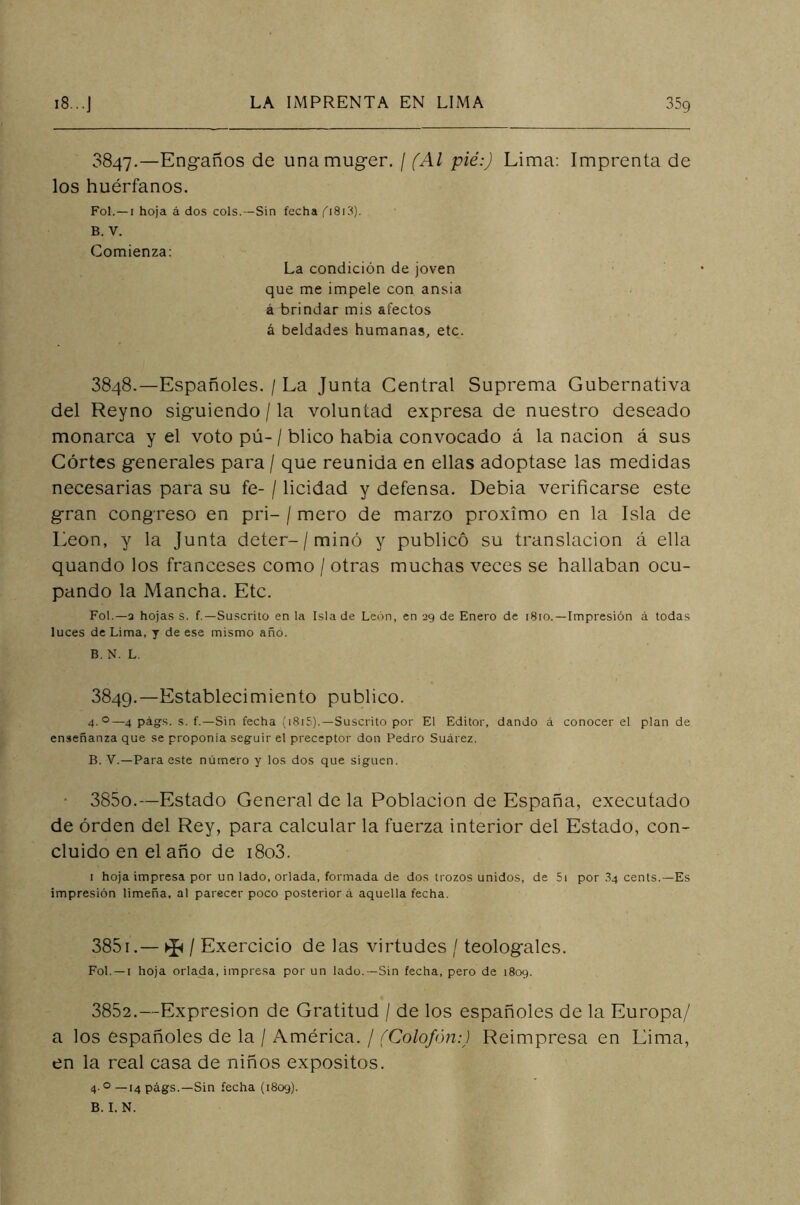 3847. —Engaños de unamuger. / (Al pié:) Lima: Imprenta de los huérfanos. Fol. —1 hoja á dos cois.—Sin fecha p8i3). B. V. Comienza: La condición de joven que me impele con ansia á brindar mis afectos á beldades humanas, etc. 3848. —Españoles. / La Junta Central Suprema Gubernativa del Reyno siguiendo / la voluntad expresa de nuestro deseado monarca y el voto pú-/ blico había convocado á la nación á sus Cortes generales para / que reunida en ellas adoptase las medidas necesarias para su fe- / licidad y defensa. Debía verificarse este gran congreso en pri- / mero de marzo próximo en la Isla de León, y la Junta deter-/minó y publicó su translación á ella quando los franceses como / otras muchas veces se hallaban ocu- pando la Mancha. Etc. Fol.—3 hojas s. f.—Suscrito en la Isla de León, en 29 de Enero de 1810.—Impresión á todas luces de Lima, y de ese mismo año. B. N. L. 3849. —Establecimiento publico. 4.0—4 págs. s. f.—Sin fecha (1815). — Suscrito por El Editor, dando á conocer el plan de enseñanza que se proponía seguir el preceptor don Pedro Suárez. B. V.—Para este número y los dos que siguen. 3850. —Estado General de la Población de España, executado de orden del Rey, para calcular la fuerza interior del Estado, con- cluido en el año de i8o3. 1 hoja impresa por un lado, orlada, formada de dos trozos unidos, de 5i por 3q cents.—Es impresión limeña, al parecer poco posteriora aquella fecha. 3851. — ^ / Exercicio de las virtudes / teologales. Fol. —1 hoja orlada, impresa por un lado.—Sin fecha, pero de 1809. 3852. —Expresión de Gratitud / de los españoles de la Europa/ a los españoles de la / América. / (Colofón:) Reimpresa en Lima, en la real casa de niños expósitos. 4-0 —14 págs.—Sin fecha (1809).