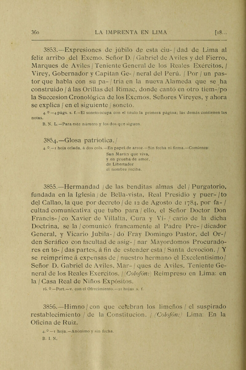 3853.—Expresiones de júbilo de esta ciu- / dad de Lima al feliz arribo del Excmo. Señor D. / Gabriel de Aviles y del Fierro, Marques de Aviles / Teniente General de los Reales Exércitos, / Virey, Gobernador y Capitán Ge- / neral del Perú. / Por / un pas- tor que habla con su pa-/ tria en la nueva Alameda que se ha construido / á las Orillas del Rimac, donde cantó en otro tiem-/po la Succesion Cronológica de losExcmos. Señores Vireyes, y ahora se explica / en el siguiente / soneto. 4. °—4págs. s. f. —El soneto ocupa con el titulo la primera página; las demás contienen las notas. B. N. L.—Para este número y los dos que siguen. 385q.—Glosa patriótica./ 4. ° —1 hoja orlada, á dos cois. —En papekde arroz. —Sin fecha ni firma.—Comienza-- San Martin que viva, y en prueba de amor, de Libertador el nombre reciba. 3855. —Hermandad / de las benditas almas del / Purgatorio, fundada en la Iglesia / de Pella-vista, Real Presidio y puer-/to del Callao, la que por decreto / de 12 de Agosto de 1784, por fa- / cuitad comunicativa que tubo para / ello, el Señor Doctor Don Francis-/co Xavier de Villalta, Cura y Vi-/ cario de la dicha Doctrina, se la /comunicó francamente al Padre Pre-/ dicador General, y Vicario Jubila-/do Fray Domingo Pastor, del Or-/ den Seráfico con facultad de asig- / nar Mayordomos Procurado- res en to- / das partes, á fin de estender esta / Santa devoción. / Y se reimprime á expensas de / nuestro hermano el Excelentísimo/. Señor D. Gabriel de Aviles, Mar- / ques de Aviles, Teniente Ge- neral de los Reales Exércitos. ¡(Colofón:) Reimpreso en Lima: en la / Casa Real de Niños Expósitos. lO. c —Port.—v. con el Ofrecimiento.—21 hojas s. f. 3856. —Himno / con que celebran los limeños / el suspirado restablecimiento / de la Constitución. / (Colofón:) Lima: En la Oficina de Ruiz. 4. °—1 hoja.—Anónimo y .sin fecha.