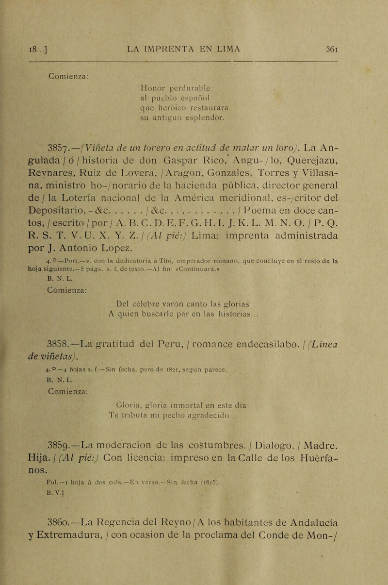 Comienza: Honor perdurable a! pueblo español que heroico restaurara su antiguo esplendor. 3867.—(Viñeta de un torero en actitud de matar un toro). La An- gulada/o/historia de don Gaspar Rico, Angu-/lo, Querejazu, Revnares, Ruiz de Lovcra, / Aragón, Gonzales, Torres y Villasa- na, ministro ho-/norario de la hacienda pública, director general de / la Lotería nacional de la América meridional, es-/critor del Depositario, -&c / &c / Poema en doce can- tos, /escrito /por / A. B.C. D.E.F.G. H. I. J. Iv. L. M. N. O. / P. Q. R. S. T. V. U. X. Y. Z. / (Al pié:) Lima: imprenta administrada por J. Antonio López. 4. °— Port.—v. con la dedicatoria á Tito, emperador romano, que concluye en el resto de la hoja siguiente.—5 págs. s. f. de texto.—Al fin: «Continuará.» B. N. L. Comienza: Del célebre varón canto las glorias A quien buscarle par en las historias .. 3858.--La gratitud del Perú, / romance endecasilabo. / (Línea de viñetas). 4.0—4 hojas s. f.—Sin fecha, pero de 1821, según parece. B. N. L. Comienza: Gloria, gloria inmortal en este día Te tributa mi pecho agradecido... 3859-—La moderación de las costumbres. / Dialogo. / Madre. Hija. ¡(Al pié:) Con licencia: impreso en la Calle délos Huérfa- nos. Fol.—1 hoja á dos cois.—En verso.—Sin fecha (r815). B. V.J 386o.—La Regencia del Reyno/A los habitantes de Andalucía y Extremadura, / con ocasión de la proclama del Conde de Mon-/