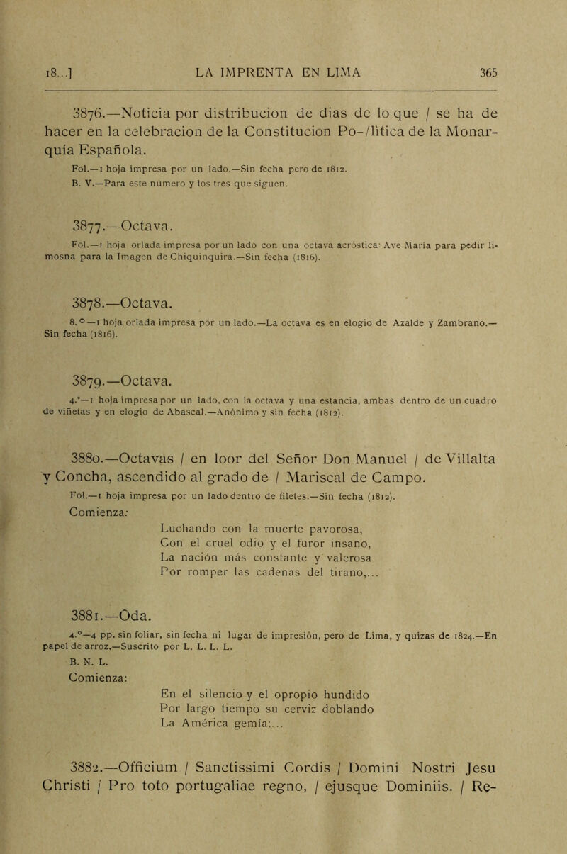 3876.—Noticia por distribución de dias de lo que / se ha de hacer en la celebración de la Constitución Po-/litica de la Monar- quía Española. Fol.—1 hoja impresa por un lado.—Sin fecha pero de 1812. B. V.—Para este número y los tres que siguen. 3877.—Octava. Fol.—1 hoja orlada impresa por un lado con una octava acróstica: Ave María para pedir li- mosna para la Imagen de Chiquinquirá.—Sin fecha (1816). 3878.—Octava. 8. °—1 hoja orlada impresa por un lado.—La octava es en elogio de Azalde y Zambrano.— Sin fecha (1816). 3879.—Octava. 4.'—t hoja impresa por un lado, con la octava y una estancia, ambas dentro de un cuadro de viñetas y en elogio de Abascal.—Anónimo y sin fecha (1812). 388o.—Octavas / en loor del Señor Don Manuel / de Villalta y Concha, ascendido al grado de / Mariscal de Campo. Fol.—1 hoja impresa por un lado dentro de filetes.—Sin fecha (1812). Comienza: Luchando con la muerte pavorosa, Con el cruel odio y el furor insano, La nación más constante y valerosa Por romper las cadenas del tirano,... 3881.'—Oda. a.°—4 pp. sin foliar, sin fecha ni lugar de impresión, pero de Lima, y quizas de 1824.—En papel de arroz.—Suscrito por L. L. L. L. B. N. L. Comienza: En el silencio y el opropio hundido Por largo tiempo su cerviz doblando La América gemía;... 3882.—Officium / Sanctissimi Cordis / Domini Nostri Jesu Christi ¡ Pro toto portugaliae regno, / ejusque Dominiis. / Re-