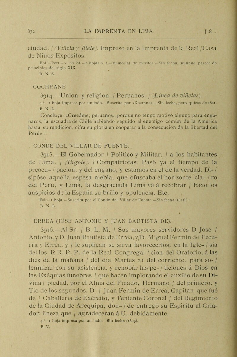 ciudad. / (Viñeta y filete). Impreso en la Imprenta de la Real/Casa de Niños Expósitos. Fol.—Port.—v. en bl.— 3 hojas s. t'.—Memorial de méritos.—Sin fecha, aunque parece de principios del siglo XIX. B. N. S. COCHRANE 3914.—Union y religión. / Peruanos. / Línea de viñetas). 4.°- 1 hoja impresa por un lado.—Suscrita por «Kocrane>).—Sin fecha, pero quizás de 1821. B. N. L. Concluye: «Creedme, peruanos, porque no tengo motivo alguno para enga- ñaros, la escuadra de Chile habiendo seguido al enemigo común de la América hasta su rendición, cifra su gloria en cooperar á la consecución de la libertad del Perú».... CONDE DEL VILLAR DE FUENTE. 3g 15.—El Gobernador / Politico y Militar, / a los habitantes de Lima. / (Bigote). / Compatriotas: Pasó ya el tiempo de la preocu- / pación, y del engaño, y estamos en el de la verdad. Di-/ sipóse aquella espesa niebla, que ofuscaba el horizonte cía-/ ro del Perú, y Lima, la desgraciada Lima va á recobrar / baxó los auspicios de la España su brillo y opulencia. Etc. Fol.—1 hoja.—Suscrita por el Conde del Villar de Fuente. —Sin fecha (1821?). B. N. L. •A ERREA (JOSE ANTONIO Y JUAN BAUTISTA DE). 3916.—Al Sr. / 13. L. M. / Sus mayores servidores D José / Antonio, y D. Juan Bautista de Erréa,y/D. Miguel F’ermin de Ezcu- rra y Erréa, y / le suplican se sirva favorecerlos, en la Igle— / sia del los R R. P. P. de la Real Congrega- / cion del Oratorio, á las diez de la mañana / del dia Martes 21 del corriente, para so-/ lemnizar con su asistencia, y renobár las pe- / ticiones á Dios en las Exequias fúnebres / que hacen implorando el auxilio de su Di- vina / piedad, por el Alma del Pinado, Hermano / del primero, y Tío de los segundos, D. / Juan Eermin de Erréa, Capitán que fue de / Caballería de Exército, y Teniente Coronel / del Regimiento de la Ciudad de Arequipa, don- / de entregó su Espíritu al Cria- dor: fineza que / agradecerán á U. debidamente. 4.”—1 hoja impresa por un lado. —Sin fecha (1809). B. V.