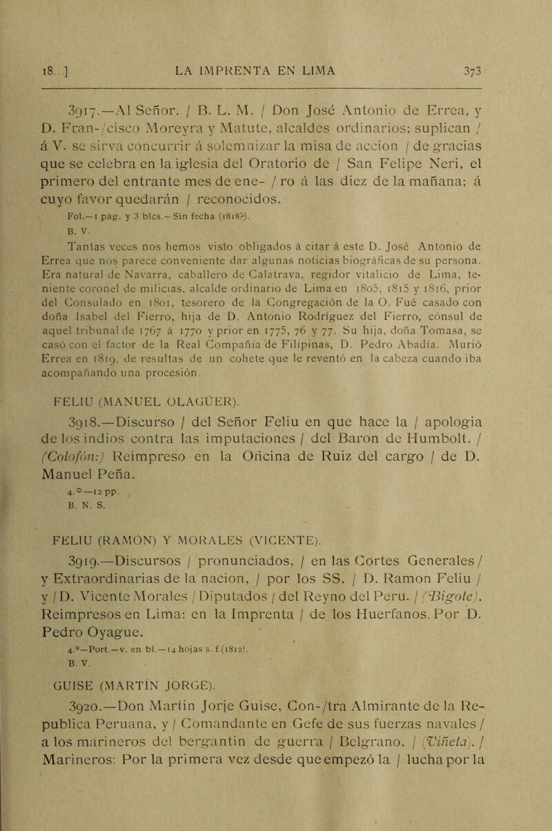 3917. — Al Señor. / B. L. M. / Don José Antonio de Errea, y D. Eran-/cisco Morevra y Matute, alcaldes ordinarios; suplican / á V. se sirva concurrir á solemnizar la misa de acción / de gracias que se celebra en la iglesia del Oratorio de / San Felipe Neri, el primero del entrante mes de ene- / ro á las diez de la mañana; á cuyo favor quedarán / reconocidos. Fol. — 1 pág. y 3 bles.—Sin fecha (1818?). B. V. Tantas veces nos hemos visto obligados á citar á este D. José Antonio de Errea que nos parece conveniente dar algunas noticias biográficas de su persona. Era natural de Navarra, caballero de Calatrava, regidor vitalicio de Lima, te- niente coronel de milicias, alcalde ordinario de Lima en i8o5, 1815 y 1816, prior del Consulado en 1801, tesorero de la Congregación de la O. Fué casado con doña Isabel del Fierro, hija de D. Antonio Rodríguez del Fierro, cónsul de aquel tribunal de 1767 á 1770 y prior en 1775, 76 y 77. Su hija, doña Tomasa, se casó con el factor de la Real Compañía de Filipinas, D. Pedro Abadía. Murió Errea en 1819, de resultas de un cohete que le reventó en la cabeza cuando iba acompañando una procesión FELIU (MANUEL ÜLACÜER). 3gi8.—Discurso / del Señor Feliu en que hace la / apología de los indios contra las imputaciones / del Barón de Humbolt. / (Colofón:) Reimpreso en la Oñcina de Ruiz del cargo / de D. Manuel Peña. 4.0— 12 pp. B. N. S. FELIU (RAMÓN) Y MORALES (VICENTE). 3919. —Discursos / pronunciados, / en las Cortes Generales/ y Extraordinarias de la nación, / por los SS. / D. Ramón Feliu / y /D. Vicente Morales / Diputados / del Reyno del Perú. / (Bigote). Reimpresos en Lima: en la Imprenta / de los Huérfanos. Por D. Pedro Oyague. 4.0— Port.— v. en bl.—14 hojas s. f ( 1812). B. V. GUISE (MARTÍN JORGE). 3920. —Don Martin Jorje Guise, Con-/tra Almirante de la Re- pública Peruana, y / Comandante en Gefe de sus fuerzas navales / a los marineros del bergantín de guerra / Bclgrano. / (Viñeta). ¡ Marineros: Por la primera vez desde queempezóla / lucha por la