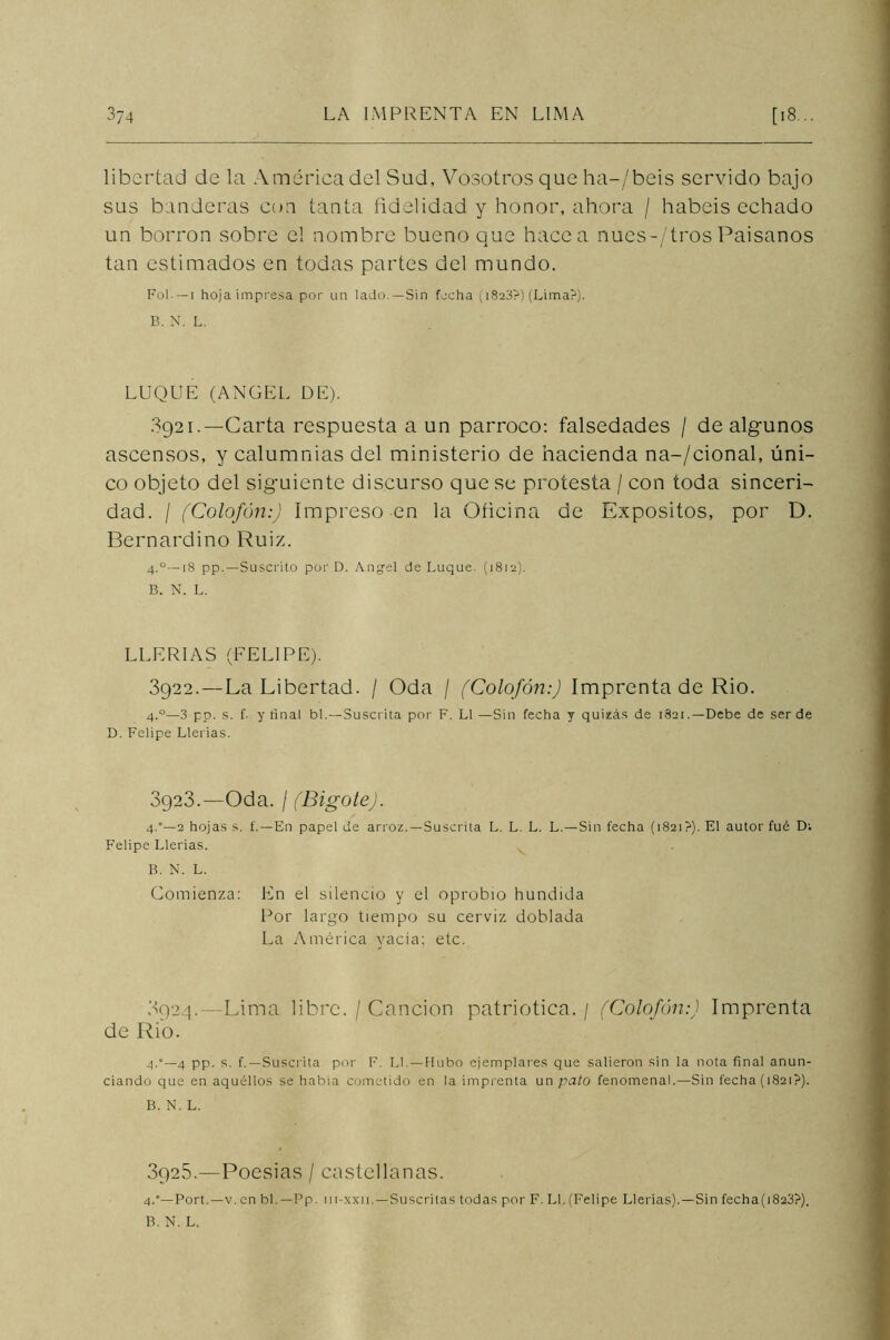 libertad de la América del Sud, Vosotros que ha-/beis servido bajo sus banderas con tanta fidelidad y honor, ahora / habéis echado un borron sobre el nombre bueno que hacea nues-/'tros Paisanos tan estimados en todas partes del mundo. Fol. — i hoja impresa por un lado.—Sin focha (1823?) (Lima?). B. N. L. LUQUE (ANGEL DE). 3921. —Carta respuesta a un párroco: falsedades / de algunos ascensos, y calumnias del ministerio de hacienda na-/cional, úni- co objeto del siguiente discurso que se protesta / con toda sinceri- dad. / (Colofón:) Impreso en la Oficina de Expósitos, por D. Bernardino Ruiz. 4.0— 18 pp.— Suscrito por D. Angel de Luque. (1812). B. N. L. LEERIAS (FELIPE). 3922. — La Libertad. / Oda / (Colofón:) Imprenta de Rio. 4.0— 3 pp. s. f. y final bl.—Suscrita por F. L1 —Sin fecha y quizás de 1821.—Debe de ser de D. Felipe Llerias. 8923.—Oda. / (Bigote). 4.°—2 hojas s. í.—En papel de arroz.—Suscrita L. L. L. L.—Sin fecha (1821?). El autor fué Di Felipe Llerias. B. N. L. Comienza: En el silencio y el oprobio hundida Por largo tiempo su cerviz doblada La América yacía; etc. 3924.—Lima libre. / Canción patriótica. / (Colofón:) Imprenta de Rio. 4.‘—4 pp. s. f.—Suscrita por F. Ll. — Hubo ejemplares que salieron sin la nota final anun- ciando que en aquéllos se había cometido en la imprenta un pato fenomenal.—Sin fecha (1821?). B. N. L. 3925.—Poesias / castellanas. 4.0—Port.—v. en bl.—Pp. m-xx 11.—Suscritas todas por F. Ll. (Felipe Llerias).—Sin fecha(1823?).