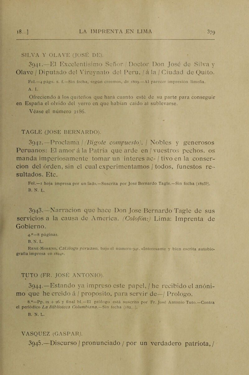 SILVA Y OLAVE (JOSÉ DE). 8941.—El Excelentísimo Señor / Doctor Don José de Silva y Olave / Diputado del Vireynato del Perú, / á la / Ciudad de Quito. Fol.—4 págs. s. 1'.—Sin fecha, según creemos, de 1809. —Al parecer impresión limeña. A. I. Ofreciendo á los quiteños que hará cuanto esté de su parte para conseguir en España el olvido del yerro en que habían caído al sublevarse. Véase el número 2186. TAGLE (JOSE BERNARDO). 3942. —Proclama / (Bigote compuesto). / Nobles y generosos Peruanos: El amor á la Patria que arde en / vuestros pechos, os manda imperiosamente tomar un interes ac-/ tivo en la conser- cion del orden, sin el cual experimentamos / todos, funestos re- sultados. Etc. Fol. —1 hoja impresa por un lado. —Suscrita por José Bernardo Tagle.—Sin fecha (i8a3?). B. N. L. 3943. —Nnrracion que hace Don José Bernardo Tagle de sus servicios a la causa de America. (Colofón:) Lima: Imprenta de Gobierno. 4°—8 páginas. B. N. L. René-Mokeno, Caí.i logo peruano, bajo el número 941. «Interesante y bien escrita autobio- grafía impresa en 1824». TUTO (FR. JOSÉ ANTONIO). 3944. —Estando ya impreso este papel, / he recibido el anóni- mo que he creído á / proposito, para servir de—/ Prologo. 8.°—Pp. ix + 26 y final bl.— El prólogo está suscrito por Fr. José Antonio Tuto.—Contra el periódico La Biblioteca Columbiana.—Sin fecha (182...). B. N. L. VASQUEZ (GASPAR). 3945. —Discurso / pronunciado / por un verdadero patriota,/