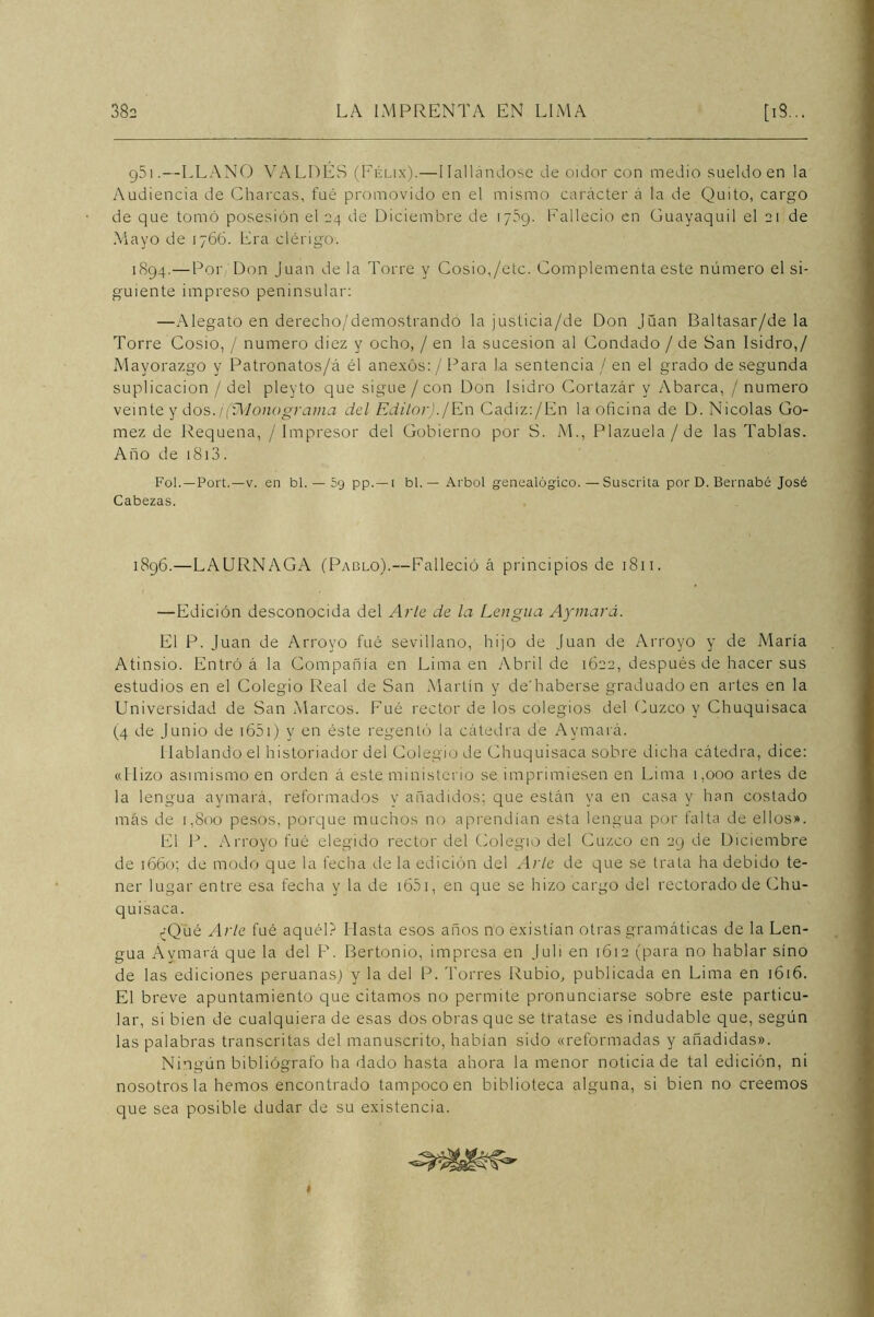 g5i.—LLANO VALDÉS (Félix).—Hallándose de oidor con medio sueldo en la Audiencia de Charcas, fué promovido en el mismo carácter á la de Quito, cargo de que tomó posesión el 24 de Diciembre de 1759. Falleció en Guayaquil el 21 de Mayo de 1766. Era clérigo. 1894.—Por Don Juan de la Torre y Cosío,/etc. Complementa este número el si- guiente impreso peninsular: —Alegato en derecho/demostrando la justicia/de Don Juan Baltasar/de la Torre Cosío, / numero diez y ocho, / en la sucesión al Condado / de San Isidro,/ Mayorazgo y Patronatos/á él anexos: / Para la sentencia / en el grado de segunda suplicación / del pleyto que sigue /con Don Isidro Cortazár y Abarca, / numero veinte y dos./(íMonograma del Editor)./En Cadiz:/En la oficina de D. Nicolás Gó- mez de Requena, / Impresor del Gobierno por S. M., Plazuela / de las Tablas. Año de 1813. Fol.—Port.—v. en bl. — 5g pp.— 1 bl. — Arbol genealógico. — Suscrita por D. Bernabé José Cabezas. 1896.—LAURNAGA (Pablo).—Falleció á principios de 1811. —Edición desconocida del Arle de la Lengua Ajinará. El P. Juan de Arroyo fué sevillano, hijo de Juan de Arroyo y de María Atinsio. Entró á la Compañía en Lima en Abril de 1622, después de hacer sus estudios en el Colegio Real de San Martín y de'haberse graduado en artes en la Universidad de San Marcos. Fué rector de los colegios del Cuzco y Chuquisaca (4 de Junio de 1651) y en éste regentó la cátedra de Avmará. Hablando el historiador del Colegio de Chuquisaca sobre dicha cátedra, dice: «Hizo asimismo en orden á este ministerio se imprimiesen en Lima 1,000 artes de la lengua aymará, reformados y añadidos; que están ya en casa y han costado más de 1,800 pesos, porque muchos no aprendían esta lengua por falta de ellos». El P. Arroyo fué elegido rector del Colegio del Cuzco en 29 de Diciembre de 1660; de modo que la fecha de la edición del Arte de que se trata ha debido te- ner lugar entre esa fecha y la de 1651, en que se hizo cargo del rectorado de Chu- quisaca. ¿Qué Arle fué aquél? Hasta esos años no existían otras gramáticas de la Len- gua Aymará que la del P. Bertonio, impresa en Juli en 1612 (para no hablar sino de las ediciones peruanas) y la del P. Torres Rubio, publicada en Lima en 1616. El breve apuntamiento que citamos no permite pronunciarse sobre este particu- lar, si bien de cualquiera de esas dos obras que se tratase es indudable que, según las palabras transcritas del manuscrito, habían sido «reformadas y añadidas». Ningún bibliógrafo ha dado hasta ahora la menor noticia de tal edición, ni nosotros la hemos encontrado tampoco en biblioteca alguna, si bien no creemos que sea posible dudar de su existencia. 1