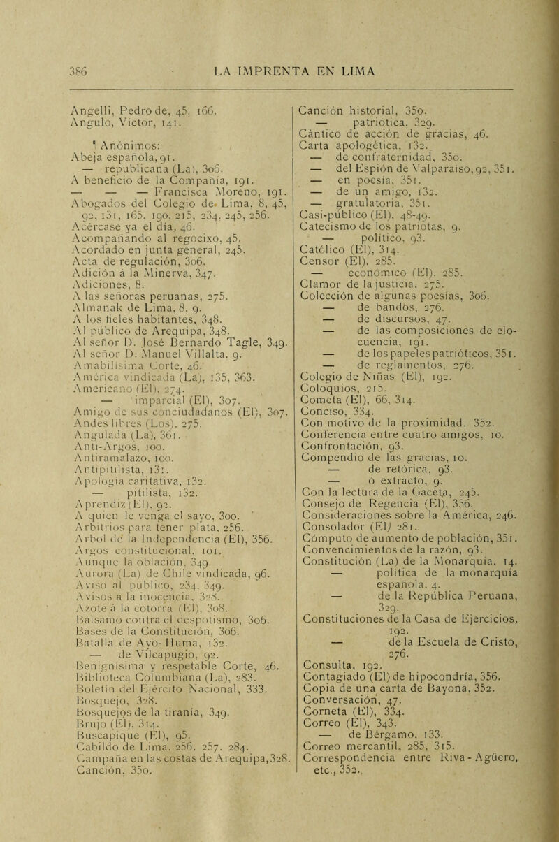 Angelli, Pedro de, 45, 166. Angulo, Víctor, 141. 1 Anónimos: Abeja española, 91. — republicana (La), 3o6. A beneficio de la Compañía, 191. — — — Francisca Moreno, 191. Abogados del Colegio de. Lima, 8, 45, 92, 131, 165, 190, 215, 284, 245, 256. Acércase ya el día, 46. Acompañando al regocixo, 45. Acordado en junta general, 245. Acta de regulación, 3o6. Adición á la Minerva, 847. Adiciones, 8. A las señoras peruanas, 275. Almanak de Lima, 8, 9. A los fieles habitantes, 348. Al público de Arequipa, 348. Al señor 1). José Bernardo Tagle, 349. Al señor D. Manuel Villalta. 9. Amabilísima Corte, 46.' América vindicada (La;, 135, 363. Americano (El), 274. — imparcial (El), 307. Amigo de sus conciudadanos (El), 307. Andes libres (Los), 275. Angulada (La), 361. A n ti-Argos, 100. A n ti ramalazo, 100. Antipitilista, i3i. Apología caritativa, i3a. — pitilista, 132. A prendiz (El), 92. A quien le venga el sayo, 3oo. Arbitrios para tener plata, 256. Arbol de la Independencia (El), 356. Argos constitucional, 101. Aunque la oblación. 049. Aurora (La) de Chile vindicada, 96. Aviso al público, 234, 349. Avisos á la inocencia, 3a8. Azote á la cotorra (El), 3o8. Bálsamo contra el despotismo, 3o6. Bases de la Constitución, 3o6. Batalla de Ayo- Huma, 132. — de ViJcapugio, 92. Benignísima y respetable Corte, 46. Biblioteca Columbiana (La), 283. Boletín del Ejército Nacional, 333. Bosquejo, 3?8. Bosquejos de la tiranía, 349. Brujo (El), 314. Buscapique (El), g5. Cabildo de Lima. 256. 257. 284. Campaña en las costas de Arequipa,328. Canción, 35o. Canción historial, 35o. — patriótica, 329. Cántico de acción de gracias, 46. Carta apologética, 132. — de confraternidad, 35o. — del Espión de Valparaíso, 92, 351. — en poesía, 351. — de un amigo, 132. — gratulatoria. 35t. Casi-público (El), 48-49. Catecismo de los patriotas, 9. — político, g3. Católico (El), 314. Censor (El), 285. — económico (El). 285. Clamor de la justicia, 275. Colección de algunas poesías, 3o6. — de bandos, 276. — de discursos, 47. — de las composiciones de elo- cuencia, 191. — de los papeles patrióticos, 351. — de reglamentos, 276. Colegio de Niñas (El), 192. Coloquios, 215. Cometa (El), 66, 314. Conciso, 334. Con motivo de la proximidad. 352. Conferencia entre cuatro amigos, ¡o. Confrontación, 93. Compendio de las gracias, 10. — de retórica, 93. — ó extracto, 9. Con la lectura de la Gaceta, 245. Consejo de Regencia (El), 356. Consideraciones sobre la América, 246. Consolador (El) 281. Cómputo de aumento de población, 351. Convencimientos de la razón, 93. Constitución (La) de la Monarquía, 14. — política de la monarquía española. 4. — de la República Peruana, 329. Constituciones de la Casa de Ejercicios, 192. — de la Escuela de Cristo, 276. Consulta, 192. Contagiado (El) de hipocondría, 356. Copia de una carta de Bayona, 352. Conversación, 47. Corneta (El), 334. Correo (El), 343. — de Bérgamo, i33. Correo mercantil, 285, 315. Correspondencia entre Riva-Agüero, etc., 35a..