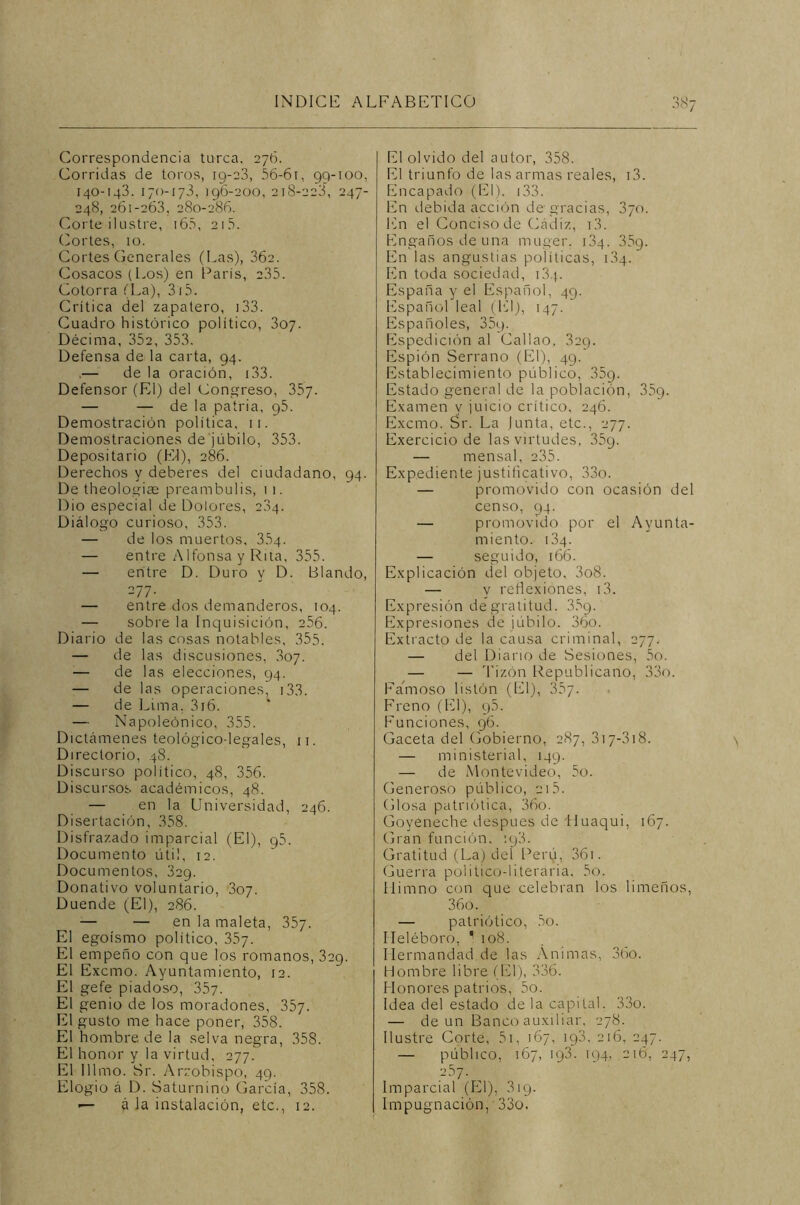 JÍ>7 Correspondencia turca. 276. Corridas de toros, 19-23, 56-61, 99-100, 140-143. 170-173, 196-200, 218-223, 247- 248, 261-263, 280-286. Corte ilustre, 165, 215. Cortes, 10. Cortes Generales (Las), 362. Cosacos (Los) en París, 235. Cotorra (La), 315. Crítica del zapatero, 133. Cuadro histórico político, 307. Décima, 352, 353. Defensa de la carta, 94. .— de la oración, i33. Defensor (El) del Congreso, 357. — — de la patria, 95. Demostración política, 11. Demostraciones de júbilo, 353. Depositario (El), 286. Derechos y deberes del ciudadano, 94. De theologim preambulis, 1 1. Dio especial de Dolores, 2.34. Diálogo curioso, 353. — de los muertos, 354. — entre Alfonsa y Rita, 355. — entre D. Duro y D. Blando, 277. — entre dos demanderos, 104. — sobre la Inquisición, 256. Diario de las cosas notables, 355. — de las discusiones, 307. — de las elecciones, 94. — de las operaciones, 133. — de Lima, 316. — Napoleónico, 355. Dictámenes teológico-legales, n. Directorio, 48. Discurso político, 48, 356. Discursos académicos, 48. — en la Universidad, 246. Disertación, 358. Disfrazado imparcial (El), 95. Documento útil, 12. Documentos, 329. Donativo voluntario, 307. Duende (El), 286. — — en la maleta, 357. El egoísmo político, 357. El empeño con que los romanos, 329. El Excmo. Ayuntamiento, 12. El gefe piadoso, 357. El genio de los moradones, 357. El gusto me hace poner, 358. El hombre de la selva negra, 358. El honor y la virtud, 277. El Illmo. Sr. Arzobispo, 49. Elogio á D. Saturnino García, 358. — á la instalación, etc., 12. El olvido del autor, 358. El triunfo de las armas reales, i3. Encapado (El). i33. En debida acción de gracias, 3yo. En el Conciso de Cádiz, i3. Engaños de una muger. 134. 359. En las angustias políticas, ¡34. En toda sociedad, i3 j. España y el Español, 49. Español leal (El), 147. Españoles, 35g. Espedición al Callao, 329. Espión Serrano (El), 49. Establecimiento público, 359. Estado general de la población, 359. Examen y juicio crítico, 246. Excmo. Sr. La Junta, etc., 277. Exercicio de las virtudes, 35g. — mensal, 235. Expediente justificativo, 33o. — promovido con ocasión del censo, 94. — promovido por el Ayunta- miento. 13q. — seguido, 166. Explicación del objeto, 3o8. — y reflexiones, i3. Expresión de gratitud. 35g. Expresiones de júbilo. 36o. Extracto de la causa criminal, 277. — del Diario de Sesiones, 5o. — — Tizón Republicano, 33o. Famoso listón (El), 357. Freno (El), q5. Funciones, 96. Gaceta del Gobierno, 287, 317-318. — ministerial, 149. — de Montevideo, 5o. Generoso público, 215. Glosa patriótica, 36o. Goyeneche después de Huaqui, 167. Gran función. :y3. Gratitud (La) del Perú, 36i. Guerra político-literaria, 5o. Himno con que celebran los limeños, 36o. — patriótico, 5o. Heléboro, 1 108. Hermandad de las Animas, 36o. Hombre libre (El), 336. Honores patrios, 5o. Idea del estado de la capital. 33o. — de un Banco auxiliar, 278. Ilustre Corte, 51, 167, ig3, 216, 247. — público, 167, iq3. 194, 216, 247, 257. Imparcial (El), 319. Impugnación, ■ 33o.
