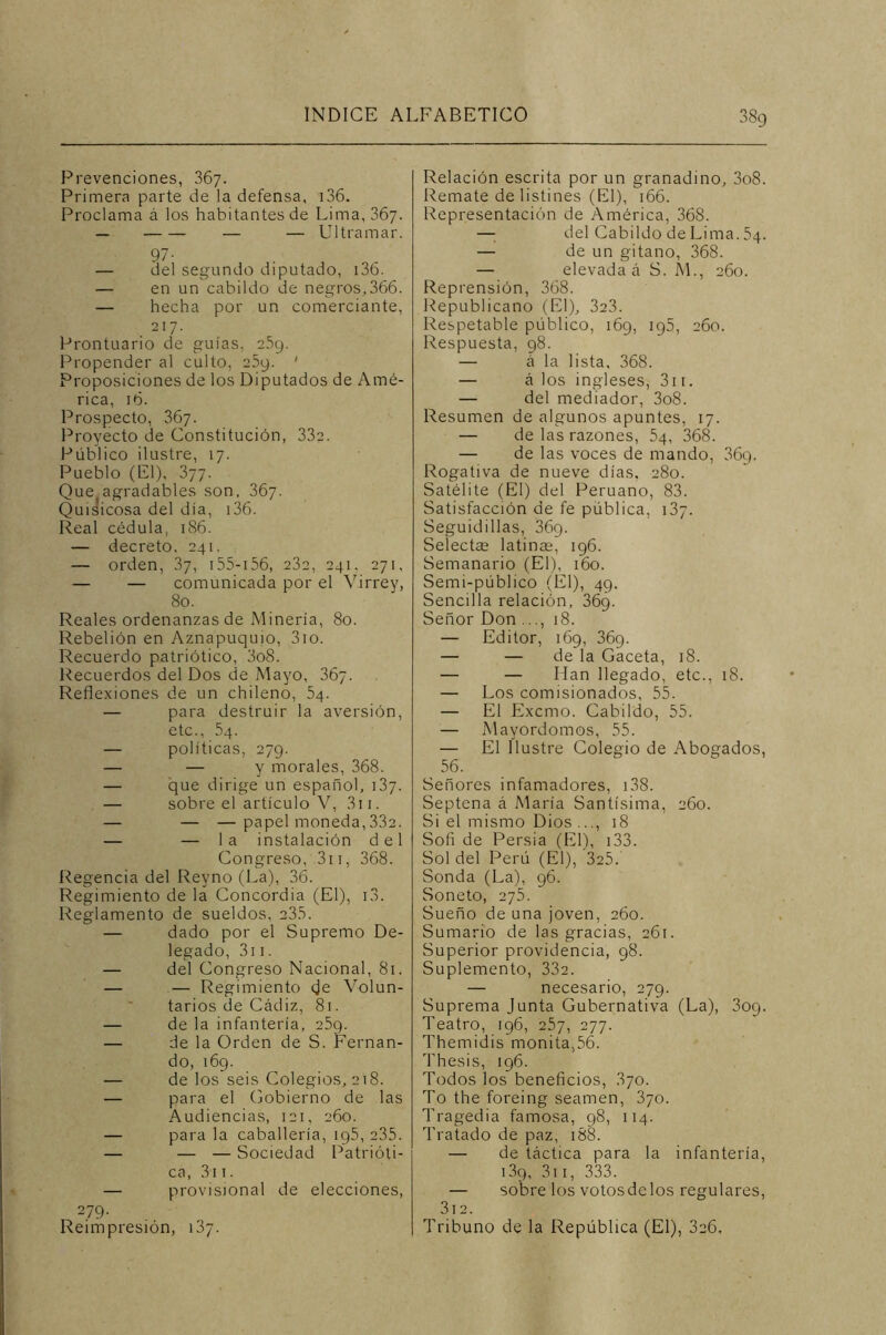 38g Prevenciones, 367. Primera parte de la defensa, 136. Proclama á los habitantes de Lima, 367. — — — Ultramar. 97- — del segundo diputado, i36. — en un cabildo de negros,366. — hecha por un comerciante, 217. Prontuario de guías, 2.S9. Propender al culto, 25y. ' Proposiciones de los Diputados de Amé- rica, 16. Prospecto, 367. Proyecto de Constitución, 332. Público ilustre, 17. Pueblo (El), 377. Que agradables son, 367. Quisicosa del día, 136. Real cédula, 186. — decreto, 241. — orden, 37, 155-156, 232, 241, 271, — — comunicada por el Virrey, 80. Reales ordenanzas de Minería, 80. Rebelión en Aznapuquio, 3io. Recuerdo patriótico, 3o8. Recuerdos del Dos de Mayo, 367. Reflexiones de un chileno, 54. — para destruir la aversión, etc., 54. — políticas, 279. — — y morales, 368. — que dirige un español, 137. — sobre el artículo V, 31 r. — — —papel moneda,33a. — — la instalación del Congreso, 311, 368. Regencia del Reyno (La), 36. Regimiento de la Concordia (El), i3. Reglamento de sueldos, 235. — dado por el Supremo De- legado, 311. — del Congreso Nacional, 81. — — Regimiento (je Volun- tarios de Cádiz, 81. — de la infantería, 25g. — de la Orden de S. Fernan- do, 169. — de los seis Colegios, 218. — para el Gobierno de las Audiencias, 121, 260. — para la caballería, ig5, 235. — — — Sociedad Patrióti- ca, 3i 1. — provisional de elecciones, 279- Reimpresión, 137. Relación escrita por un granadino, 3o8. Remate de listines (El), 166. Representación de América, 368. — del Cabildo de Lima. 54. — de un gitano, 368. — elevada á S. M., 260. Reprensión, 368. Republicano (El), 323. Respetable público, 169, ig5, 260. Respuesta, 98. — á la lista, 368. — á los ingleses, 3i 1. — del mediador, 3o8. Resumen de algunos apuntes, 17. — de las razones, 54, 368. — de las voces de mando, 36q. Rogativa de nueve días, 280. Satélite (El) del Peruano, 83. Satisfacción de fe pública, 137. Seguidillas, 36g. Seíectse latinas, 196. Semanario (El), 160. Semi-público (El), 49. Sencilla relación, 36g. Señor Don ..., 18. — Editor, 169, 369. — — de la Gaceta, 18. — — lian llegado, etc., 18. — Los comisionados, 55. — El Excmo. Cabildo, 55. — Mayordomos, 55. — El Ilustre Colegio de Abogados, 56. Señores infamadores, 138. Septena á María Santísima, 260. Si el mismo Dios ..., 18 Sofi de Persia (El), 133. Sol del Perú (El), 3e5. Sonda (La), 96. Soneto, 275. Sueño de una joven, 260. Sumario de las gracias, 261. Superior providencia, 98. Suplemento, 332. — necesario, 279. Suprema Junta Gubernativa (La), 309. Teatro, 196, 257, 277. Themidis monita,56. Thesis, 196. Todos los beneficios, 370. To the foreing seamen, 370. Tragedia famosa, 98, 114. Tratado de paz, 188. — de táctica para la infantería, i3g, 311, 333. — sobre los votos de los regulares, 312. Tribuno de la República (El), 3e6,