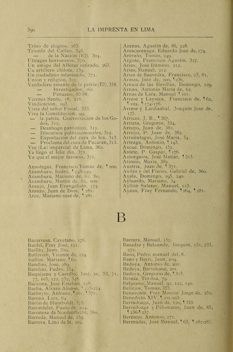 Trino de elogios, 263. Triunfo del Callao, 346. — de la Nación (El), 304. Ultrages horrorosos. 370. Un amigo del Alférez retirado, 263. Uu artillero chilote. 1.39. Un ciudadano intaresado, 871. Unión y religión, 312. Verdadero amante de la patria (El), 358. — Investigador, 161. — Peruano, 85-88. Viernes Santo, 18. 218. Vindicación, iy3. Vista del señor Fiscal, 333. Viva la Constitución, 99. — la patria. Conversación de los'Go- dos, 312. — Desahogo patriótico, 312. — Discursos político-morales, 312. — Exportación del cura de lea, 313. — Proclama del cura de Pacarán, 313. Voz (La) imparcial de Lima, 362. Ya llegó el feliz día, 371. Ya que el mejor favonio, 371. Ansotegui, Francisco Tomás de, 1 200. Aramburu, Isidro, 1 248-249. Aramburu, Mariano de, 62. 80. Aramburu, Martín de, 61, 100. Araujo, Juan Evangelista. 174. Arauzo, Juan de Dios, 1 281. Arce, Mariano sosé de, 1 281. Arenas, Agustín de, 86, 228. Arescurenaga, Eduardo José de, 174. Arévalo, Tomás, 249. Argote, Francisco Agustín, 327. Arias, José Dámaso, 212. Arias, Manuel, 212. Arias de Saavedra, Francisco, 23, 81, Armas, José de, 200, ‘236, Arnaiz de las Revillas, Domingo, 229. Arnao, Antonio María de, 62. Arnasde Lara, Manuel 1 1 o 1. Arrese y Layseca, Francisco de, 1 62, 1 102. 1 174-176. Arrese y Lardizábal, Joaquín José de, 175. Arriaza, J. B., * 36y. Arríela, Gregorio, 334. Arrovo, Juan de, 38a. Arroyo, P. Juan de, 382. Arrunategui, José María, 34. Arteaga, Antonio, 1 143. Ascue, Domingo, 152. Astete, P. Gaspar, 1176. Astorquiza, José Matías, 1 313. Atinsio, María, 38a. Austria, Juan de, 1 3y\. Avilés y del Fierro. Gabriel de, 36o. Ayala, Domingo, 195, 240. Ayluardo, Mariano, 84. Ayllón Salazar, Manuel, ii3. Ayuso, Fray Fernando, 1 264, T 281. B Bacarresa, Cayetano, 176. Baidal, Fray José, 121. Baillío, Juan, 3io. Bal 1 i vi án, Vicente de, 224. Bailón, Mariano, 1 62. Bandini, José, 289. Bandini, Pedro, 334. Baquíjano y Carrillo, José, 10, 53, 71, 77, 10.3, 1 22, 232, 3q8. Baraona, José Esteban. 248. Barba, Alvaro Alonso, ‘ 22.8-224. Barbeyto, Antonio, í 201, 5 871, Barón a. Luis, 64. Barón de ílumboldt, 378. Barondelet. Paulo de, 224. Baronesa de Nordenflvcht, 38o. Barreda, Manuel de, 259. Barrera, Lino de la, 204. Barrera, Manuel, 152. Basadre y Belaunde, Joaquín, c3i, 2.33, 272. Baso, Pedro manuel del, 8. Bazo y Berri, Juan, 209. Bedoya, Antonio de, 201. Bedoya, Bartolomé, 201. Bedova, Gregorio de, 1 313. Beinza, Tonbia, 79. Belgrano, Manuel, 92, 122, 140. BelIejos, Tomás, 353. Benavente, Fray Marcos Jorge de, 282. Benedicto XIV, 1, 102-10.3. Berindoaga, Juan de, 120, 1 333. Berindoaga v Palomares, luán de, 85, 1 236-1 237. ' Bermejo. Antonio, 271. Bermúdez, José Manuel, 163, 1 282-283.