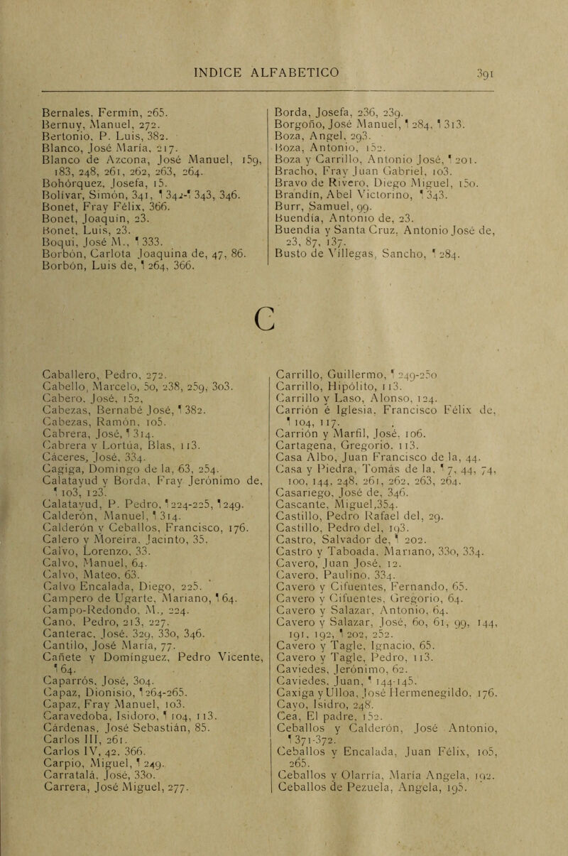 Bernales. Fermín, 265. Bernuy, Manuel, 272. Bertonio, P. Luis, 382. Blanco, José María, 217. Blanco de Azcona, José Manuel, i5g, 183, 248, 261, 262, 263, 264. Bohórquez, Josefa, i5. Bolívar, Simón, 341, 1 342-! 343, 346. Bonet, Fray Félix, 366. Bonet, Joaquín, 23. Bonet, Luis, 23. Boqui, José M., 1 333. Borbón, Carlota Joaquina de, 47, 86. Borbón, Luis de, 1 264, 366. Borda, Josefa, 236, 23g. Borgoño, José Manuel, 1 284, 1 313. Boza, Angel, 2q3. Boza, Antonio, 1. Boza y Carrillo, Antonio José, 1 201. Bracho, Fray Juan Gabriel, io3. Bravo de Rivero, Diego Miguel, i5o. Brandín, Abel Victorino, * 3g3. Burr, Samuel, 99. Buendía, Antonio de, 23. Buendía y Santa Cruz. Antonio José de, 23, 87, i3/. Busto de \ríllegas, Sancho, 1 284. c Caballero, Pedro, 272. Cabello, Marcelo, 5o, 238, 25g, 3o3. Cabero. José, i52, Cabezas, Bernabé José, T 382. Cabezas, Ramón, io5. Cabrera, José, T 314. Cabrera y Lortúa, Blas, 113. Cáceres, José, 334. Cagiga, Domingo de la, 63, 254. Calatayud y Borda, Fray Jerónimo de, ’ io3, 123. Calatayud, P. Pedro, 1 224-225, *\ 249. Calderón, Manuel, 1 314. Calderón y Cebados, Francisco, 176. Calero y Moreira. Jacinto, 35. Calvo, Lorenzo, 33. Calvo, Manuel, 64. Calvo, Mateo. 63. Calvo Encalada, Diego, 225. Campero de ligarte, Mariano, 1 64. Campo-Redondo, M., 224. Cano, Pedro, 213, 227. Canterac. José. 32y, 33o, 346. Cantilo, José María, 77. Cañete y Domínguez, Pedro Vicente, '64. Caparros, José, 304. Capaz, Dionisio, 1264-265. Capaz, Fray Manuel, io3. Caravedoba, Isidoro, T 104, 113. Cárdenas, José Sebastián, 85. Carlos III, 261. Carlos IV, 42. 366. Carpió, Miguel, 1 249. Carratalá. José, 33o. Carrera, José Miguel, 277. Carrillo, Guillermo, T 249-260 Carrillo, Hipólito, 113. Carrillo y Laso, Alonso, 124. Carrión é Iglesia, Francisco Félix de, 1 104, 117. Carrión y Marfil, José. 106. Cartagena, Gregorio. ii3. Casa Albo, Juan Francisco de la, 44. Casa y Piedra, Tomás de la, 1 7, 44, 74, 100, 144, 248, 261, 262, 263, 264. Casariego, José de, 346. Cascante, Miguel,354. Castillo, Pedro Rafael del, 29. Castillo, Pedro del, iq3. Castro, Salvador de, 1 202. Castro y Taboada, Mariano, 33o, 334. Cavero, Juan José, 12. Cavero. Paulino, 334. Cavero y Cifuentes, Fernando, 65. Cavero y Cifuentes, Gregorio, 64. Cavero y Salazar, Antonio, 64. Cavero y Salazar, José, 60, 61, 99, 144, 19 1. 192, 1 202, 252. Cavero y Tagle, Ignacio, 65. Cavero y Tagle, Pedro, 113. Caviedes, Jerónimo, 62. Caviedes, Juan, * 144-145. Caxiga y Ulloa, José Hermenegildo. 176. Cayo, Isidro, 248. Cea, El padre, 752. Cebados y Calderón, José Antonio, T 371-372. Cebados y Encalada, Juan Félix, io5, 265. Cebados y Olarría, María Angela, 102. Cebados de Pezuela, Angela, iq5.