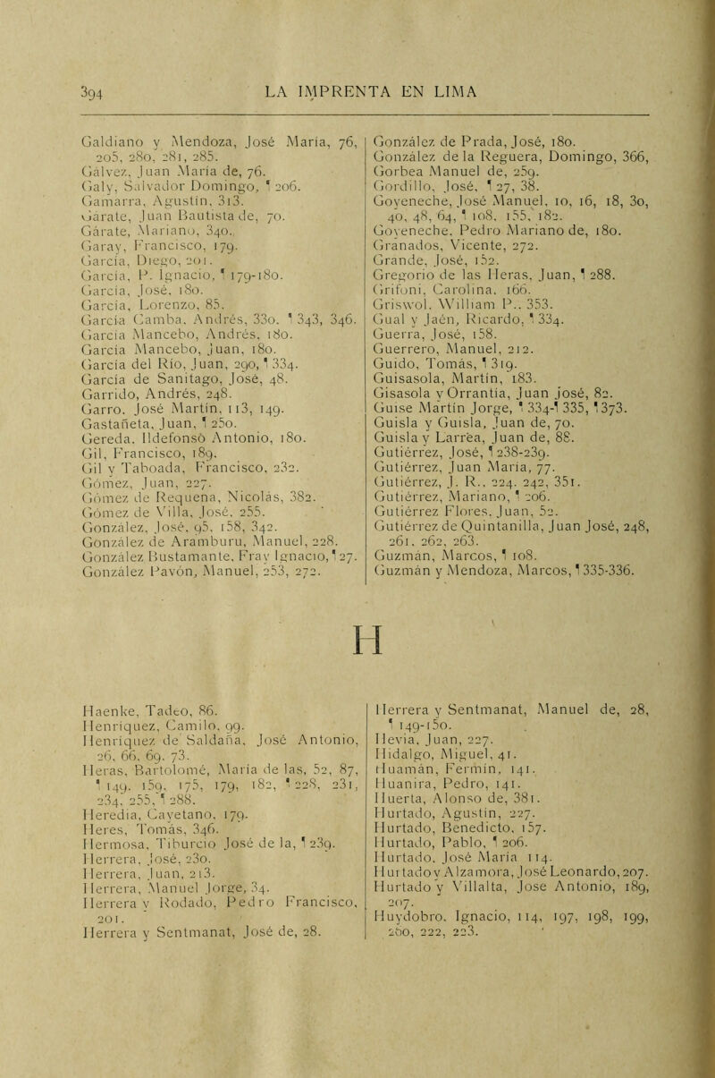 Galdiano y Mendoza, José María, 76, 205, 280, 281, 285. Calvez, Juan María de, 76. Galy, Salvador Domingo, 1 206. Gamarra, Agustín, 313. Garate, Juan Bautista de, 70. Gárate, Mariano, 340. Caray, Francisco, 179. García, Diego, 201. García, P. Ignacio, 1 179-180. García, José, 180. García, Lorenzo, 83. García Gamba. Andrés, 33o. 1 343, 346. García Mancebo, Andrés, 180. García Mancebo, Juan, 180. García del Río, Juan, 290,1 334. García de Sanitago, Jo’sé, 48. Garrido, Andrés, 248. Garro. José Martín, 113, 149. Gastañeta, Juan, 1 25o. Gereda. Ildefonso Antonio, 180. Gil, Francisco, 189. Gil y Taboada, Francisco, 23c. Gómez, Juan, 227. Gómez de Requena, Nicolás, 382. Gómez de Villa, José, 255. González, José, q5, i58, 342. González de Aramburu, Manuel, 228. González Bustamante, Fray Ignacio, 127. González Pavón, Manuel, 253, 272. Haenke, Tadeo, 86. Henríquez, Camilo, 99. Ilenríquez de' Saldada, José Antonio, 26, 66, 69. 73. lleras, Bartolomé, María délas, 52, 87, '149. 159, 175, 179, 182, '228, 231, 234.’ 255,A 288. Ileredia, Cayetano, 179. Heres, Tomás, 346. Hermosa, Ti burdo José de la, 12.39. 1 lerrera, José, 23o. 1 lerrera, Juan, 213. Herrera, Manuel Jorge, 34. Herrera y Rodado, Pedro Francisco, 201. Herrera y Sentmanat, José de, 28. González de Prada, José, 180. González déla Reguera, Domingo, 366, Gorbea Manuel de, 259. Gordillo, José, 1 27, 38. Goveneche, José Manuel, 10, 16, 18, 3o, 40, 48, 64, 1 108, 155A 182. Goveneche, Pedro Mariano de, 180. Granados, Vicente, 272. Grande, José, 152. Gregorio de las lleras, Juan, 1 288. Grifoni, Carolina. 166. Griswoí. William P.. 353. Cual y Jaén, Ricardo, 1 334. Guerra, José, 158. Guerrero, Manuel, 212. Guido, Tomás, 1 319. Guisasola, Martín, 183. Gisasola vOrrantía, Juan José, 82. Guise Martín Jorge, 1 334-1 335, 1373. Guisla y Guisla, Juan de, 70. Guislay Larrea, Juan de, 88. Gutiérrez, José, 12.38-239. Gutiérrez, Juan María, 77. Gutiérrez, J. R., 224. 242, 351. Gutiérrez, Mariano, 1 206. Gutiérrez Flores, Juan, 5a. Gutiérrez de Quintanilla, Juan José, 248, 261. 262, 263. Guzmán, Marcos, 1 108. Guzmán y Mendoza, Marcos, 1 335-336. Herrera y Sentmanat, Manuel de, 28, 1 149-15o. 11 evia, Juan, 227. Hidalgo, Miguel, 41. tluamán, Fermín, 141. Huanira, Pedro, 141. Huerta, Alonso de, 381. Hurtado, Agustín, 227. Hurtado, Benedicto, 157. Hurtado, Pablo, 1 206. Hurtado, José María 114. Hurtado y A Iza mora, José Leonardo, 207. HurtadoV Villalta, José Antonio, 189, 207. IIuydobro. Ignacio, 114, 197, 198, 199, 2bO, 222, 223.