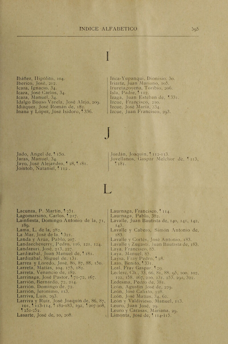 Ibáñez, Hipólito, 104. Ibérico, José, 212. Icaza, Ignacio. 34. Icaza, José Carlos, 34. Icaza, Manuel. 34. Idalgo Bouso Varela, José Alejo, 209. Idiáquez, José Román de, 182. Inana y López, José Isidoro, ' 336. Inca-Yupanqui, Dionisio, 3o. Inarte, Juan Mariano, io5. Iruretagoyena, Toribió, 206. Isla, Padre, * 112. Izaga, Juan Esteban de, 1 331. Izcue, Francisco, 210. Izcue, José María, 33q. Izcue, Juan Francisco, 293. J Jado, Angel de. 1 i5o. Jaras, Manuel. 34. Javo, José Alejandro, 1 28, 1 181. Jomtob, Nataniel, * 112. Jordán, Joaquín, 1 112-113. Jovellanos, Gaspar Melchor O 181. de, 113, Lacunza, P. Martín, 1 o5i. Lagomarsino, Carlos. 1 217. Lainfiesta, Domingo Antonio de la, 71, 189. Lama, L. de la, 282. La Mar, José de la. 1 32 1. Landa y A zúa, Pablo, 207. Landaecheverrv, Pedro, 116. 121, 124. Landazuri. José, 2i3, 227. Lardizábal, Juan Manuel de, 1 181. Lardizábal, Miguel de. 131. Larrea y Loredo, José. 86, 87, 88, i3o. Larreta, Matías, 104. 17.S, 182. Larreta, Venancio de, 182. Larrinaga, José Pastor, 1 71-72, 167. Larrión, Bernardo, 72, 214. Larrión. Domingo de, 72. Larrión, Jerónimo, ii3. Larriva, Luis, 2q3. Larriva y Ruiz, José Joaquín de, 86, 87, 101, 1 113-i 14, 1 182-183, 192, 1 207-208, 1 251-252. Lasarte, José de, 10, 208. Laurnaga, Francisco, 1 114. Laurnaga, Pablo, 382. Lavalle, Juan Bautista de, 140, 141, 142, 143. Lavalle v Cabero, Simón Antonio de. 183. Lavalle y Cortés, José Antonio, 183. Lavalle y Zugasti. Juan Bautista de, i83. Laya, Francisco, 85. Laya. Manuel. 85. Laysa. Fray Pedro, 1 28. Lazo, Beniío, 1 331. Leal, Frav Gaspar. 1 29. Leclerc, Ch., 33, 66. 81, 88. q5, 100. 102, 122, i58, 167, 210, 23i, 2.53, 291, 322. Ledesma, Pedro de, 381. León, Agustín José de, 229. León, José Calixto, 228. León, José Matías, 84, 62. León y Valdivieso, Manuel, 113. Leuro, Juan José, 29. Leuro y Carasas. Mariana, 29. Limonta, José de, 1 114-i 15.