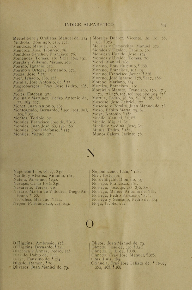 Meendiburu y Orellana, Manuel de. 214. Mndiola, Domingo, 210, 227. 'Mendoza, Manuel, 320. Mendoza Ríos, Tiburcio, 76. Mendoza Sánchez, Francisco, 76. Menéndez, Tomás, 136, 1 151, 154, 192. Mérida y Villarán, Matías, 206. Merino, Ignacio, 212. Merino y Ortega, Fernando, 272. Mexía, José. 1 37b. Mier, Ignacio, 23o, 253, Miraíla, José Antonio, 63, T 77. Mogrobarrera, Fray José Isidro, 235, 260. Moles, Esteban, 271. Molina y Martínez, Pedro Antonio de, 77, 184, 227. Monet, Juan Antonio, 23o. Monteagudo, Bernardo, 1 290, 291,303, 309, 1 321 . Montes, Toribio, 5o. Morales, Francisco José de, 1 313. Morales, Juan José, 63, 146, i5o. Morales, José Ildefonso, * 117. Morales, Miguel, 271. Napoleón 1, 12, 26, 27. 347. Narifio y Alvarez, Antonio, 161, Nateiu, Anselmo, '290. Navajas, Casto José, 346. Navarrete, Teresa, 216. Navarro Martín de Villodres, Diego An- tonio,. ' 153. cochea, Mariano, 1 344. Nepeu, P. Francisco, 224. 249. Morales Duárez, Vicente, 3o, 5o, 55, 63. 1 373. Morales y Ormaechea, Manuel, 272. Morales y Ugalde, Camilo, 70. Morales y Ugalde, José, 154. Morales y Ugalde, Tomás, 70. Morel, Manuel, 289. Moreno, Fray Eugenio, 1 268. Moreno, Francisca, 167, 191. Moreno, Francisco Javier, 1 338. Moreno, José Ignacio, 1 78,1 117, 25o. Moreno, Mariano, 334. Moreira, Francisco, 120. Moreira y Matute, Francisco, 170, 171, 172, 173,17S,197,198,199, 200,204,373. Mortúa, Pedro, 48, 5o, 84, 56, 85, 362. Moscoso, José Gabriel, 177. Moscoso y Peralta, Juan Manuel de, 73. Moxó, Benito María, 29, 64. Moya, Antonio. 1 152. Muelle, Manuel, 32, 85. Muelle, Miguel, 32. Muelle y Medina, José, 32. Muñiz, Pedro, ' i52, Muñoz Calero, Jacinto, 78. Nepomuceno, Juan, 1 153. Niel, José, 112. Nordenflvcht, Dionisio, 79. Noriega, Francisco, 164. Noriega, José, 40, 233, 3y5, 38o. Noriega, Manuel Antonio de, 13i. Noriega, Pedro Pascasio, * 375. Noriega y Sensano, Pedro de, 184. Noya, Jacobo, 212. O O Higgins, Ambrosio, iy5. ü'IIiggins, Bernardo, í 321. Olaechea y Armas, Pedro, ii3. havide, Pablo de, 1 r 1. Maya, Faustino de, 1 154. Ülgado, Ramón, T 79. Olivares, Juan Manuel de, 79. Olivos, Juan Manuel de, 79. Olmedo, José de, 3eo, * 321. Olmedo, J. J. de, ' 338. Olmedo, Fray José Manuel, r 3y5. Unís, Luis, 109. Orihuela, Fray José Calixto de, 1 31 -32, 252, 265, 1 268.