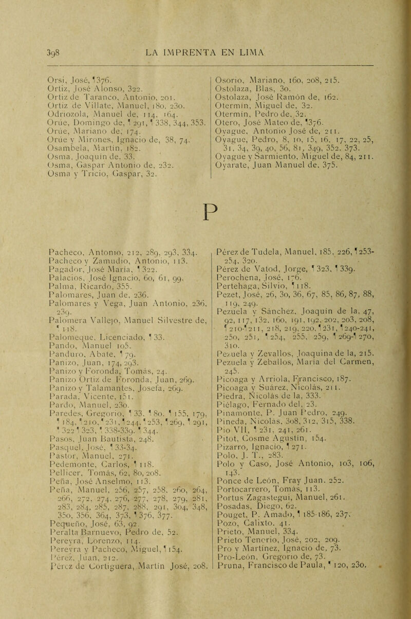 Orsi, José, 13y6. Ortiz, José Alonso, 322. Ortizde Taranco, Antonio, 201. Ortiz de Villa te, Manuel, 180. 23o. Odnozola, Manuel de, 114, 164. Orúe, Domingo de, 1 291,1 338, 344, 353. Orúe, Mariano de; 174. ürúe y Mirones, Ignacio de, 38, 74. Osambela, Martín. 182. Usina, Joaquín de. 33. Osma, Gaspar Antonio de, 232. Osma y Tricio, Gaspar, 32. Osorio, Mariano, 160, 208, 2 15. Ostolaza, Blas, 3o. Ostolaza, José Ramón de, 162. Otermín, Miguel de, 3a. Otermín, Pedro de, 32. Otero, José Mateo de, 1376. Ovague, Antonio José de, 211. Oyague, Pedro, 8, 10, i5, 16. 17, 22, 25, 31, .84, 39, 40, 56, 81, 349, 35a. 373. Oyague y Sarmiento, Miguel de, 84, 211. üyarate, Juan Manuel de, 375. Pacheco, Antonio, 212, 289, 293, 334. Pacheco y Zamudio, Antonio, 113. Pagador, José María, 1 .822. Palacios, José Ignacio. 60, 61, 99. Palma, Ricardo, 355. Palomares, Juan de, 236. Palomares y Vega, Juan Antonio, 236, 2.89. Palomera Vallejo, Manuel Silvestre de, ' 118. Palomeque, Licenciado, 1 33. Pando, Manuel io5. Panduro, Abate, 1 79. Panizo, Juan, 174,293. Panizo y Poronda, Tomás, 24. Panizo Ortiz de Foronda, Juan, 269. Panizo y Talamantes, Josefa, 269. Parada, Vicente, 151. Pardo, Manuel, 23o. Paredes, Gregorio, 133. 18o. 1 155, 179, ' 184, *2 10,' 2,3) , 1 244. 1 253, 1269, '291, * 322 1 323, 1 338-339- ' 344. Pasos, Juan Bautista, 248. Pasquel, José, 1 33-34. Pastor, Manuel, 271. Pedemonte, Garlos, 1 118. Pellicer, Tomás, 62, 80, 208. Peña, José Anselmo, 113. Peña, Manuel, 256, 257, 258. 260, 264, 266, 272, 274, 276, 277, 278, 279, 281, 283, 284, 285, 287, 288, 291. 304, 348, 35o, 356, 364, 37.3, 1 376, 377. Pequeño, José, 63, 92. Peralta Barnuevo, Pedro de, 52. Pereyra, Lorenzo, 114. Perevra y Pacheco, Miguel, 1 154. Pérez, Juan, 2í2. Pérez de Cortiguera, Martín José, 208. Pérez de Tudela, Manuel, 185, 226,1253- 254, 320. Pérez de Vatod, Jorge, 1 323, 1 339. Perochena, José, 176. Pertehaga, Silvio, I118. Pezet, José, 26, 3o, 36, 67, 85, 86, 87, 88, 119, 249' Pezuela y Sánchez, Joaquín de la. 47, 2, 117, 132. 160, 191,192. 202, 20.3, 208, 21 o-l 211, 218, 219, 220,1 ¡231, 1 240-241, 25o, 25i, 1 254, 255, 259, 1 269-I 270, 3io. Pezuela y Zevallos, Joaquina de la, 215. Pezuela y Zeballos, María del Garmen, 245' Picoaga y Arrióla, Francisco, 187. Picoaga y Suárez, Nicolás, 211. Piedra, Nicolás de la, 333. Piélago, Femado del, 23. Pinamonte, P. Juan Pedro, 249. Pineda, Nicolás, 3o8, 312, 315, 338. Pió Vil, 1 23i, 241, 261. Pitot, Gosme Agustín, 154. Pizarro, Ignacio, I271- Polo, J. í\, 283. Polo y Gaso, José Antonio, io3, 106, 143/ Ponce de León, Fray Juan. 25c. Portocarrero, Tomás, 113. Portus Zagastegui, Manuel, 261. Posadas, Diego, 62. Pouget, P. Amado, 1 185-186, 237. Pozo, Galixto. 41. Prieto, Manuel, 334. Prieto Tenorio, José, 202, 209. Pro y Martínez, Ignacio de, 73. Pro-León, Gregorio de, 73. Pruna, Francisco de Paula, ^ 120, 23o,