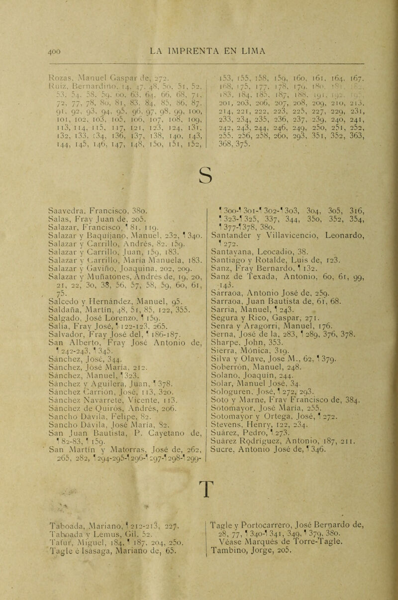 Roza? , Manuel Gaspar de, 272 153, 155, 158, i5q, 160, 161. 164. 167. Ruiz, Bernardino, 14 - 47 48, 5o, 5i 52. 168, '75, >77’ 178, 171,. 180. j <5, t 53. 54. 58. 59 60, 63, 64. 66, 68, 711 183, 184, i85. 187, 188. 191 ’ 192. 19.', 7'2> 77, 78, 80, 81, 83. 84, 8; , 86, 87. 201, 203, 206, 207, 208, 209, 210, 213. 91, 92, 93. 94 95. 96, 971 98 ■ 99’ 100, 214, 00 r - - 1 1 222 223, 22.5, 227, 229, 2.3 1, 101, 102, io3, io5, 106, 107, 108, 109, 233, 234, 235', 236, 237, 239, 246, 241, 113, 114, 115, 1 >7. 12 1, I 23, 124’ 13 T, 242, 243, 244, 246, 249, 25o, 25 I, 0S0 [32, 133, [34, 136, 137, 138, 140, 143, 255. 256, 258, 260, 293, 351, 352, 363, 144, 145, 146, 147, I48, 15o, 151, 152, 368, 375. Saavedra, Francisco, 38o. Salas, Fray Juan de, 205. Salazar, Francisco, 1 81. 119. Salazar y Baquíjano, Manuel, 232, 1 3qo. Salazar y Carrillo, Andrés, 82. 1 5q. Salazar y Carrillo, Juan, i5g, 183. Salazar y Carrillo, María Manuela, 183. Salazar y Gaviño, Joaquina, 202, 209. Salazar y Muñatones, Andrés de, 19, 20, 21, 22, 3o, 38, 56, 57, 58, 59, 60, 61, 75. Salcedo y Hernández, Manuel, 95. Saldada, Martín, 48, 5t, 85, 122, 355. Salgado, José Lorenzo. 1 i5q. Salía, Fray José, 1 122-12.3, 265. Salvador, Fray José del, 1 186-187. San Alberto, Fray José Antonio de, 1 242-243, 1 345. Sánchez, José, 344. Sánchez, José María, 212. Sánchez, Manuel, 1323. Sánchez y Aguilera, Juan, '378. Sánchez Carrión, José, 113, 320. Sánchez Navarrete, Vicente, n3. Sánchez de Quirós, Andrés, 206. Sancho Dávila, Felipe, 82. Sancho Dávila, José María, 82. San luán Bautista, P. Cayetano de, 1 82-83, 1 i5g. San Martín y Matorras, José de, 262, 265, 282, 1294-295-1296-I 297-1298-I 299- 1 3oo-1 3oi-l 302-1 3o3, 304, 3o5, 316, 1 323-1 325, 337, 344, 35o, 352, 354, 1 377-I378, 38o. Santander y Villavicencio, Leonardo, 1 272. Santavana, Leocadio, 38. Santiago y Rotalde, Luis de, 123. Sanz, Fray Bernardo, 1 132. Sanz de Texada, Antonio, 60, 6r, 99, 148. Sarraoa, Antonio José de, 25q. Sarraoa, Juan Bautista de, 61, 68. Sarria, Manuel, 1 243. Segura y Rico, Gaspar, 271. Senra y Aragorri, Manuel, 176. Serna, José de la, 283, 1 289, 376, 378. Sharpe, John, 353. Sierra, Ménica, 3ig. Silva y Olave, José M., 62, 1 379. Soberrón, Manuel, 248. Solano, Joaquín, 244. Solar, Manuel José, 34. Sologuren, José, 1 272, 293. Soto y Marne, Fray Francisco de, 384. Sotomayor, José María, 255. Sotomayor y Ortega, José, 1 272. Stevens, Henry, 122, 284. Suárez, Pedro, 1 27.8. Suárez Rodríguez, Antonio, 187, 211. Sucre, Antonio José de, 1 346. T 7 * Taboada, Mariano, 1 212-218, 227. Tahoada y Lernus, Gil, 52. Tafur, Miguel, 184,1 187, 204, 25o. Tag'le é Isásaga, Mariano de, 65. Tagiey Portocarrero, José Bernardo de, 28, 77, 1 340-1.841, 349,1 379, 38o. Véase Marqués de Torre-Tagle. Tambino, Jorge, 205.