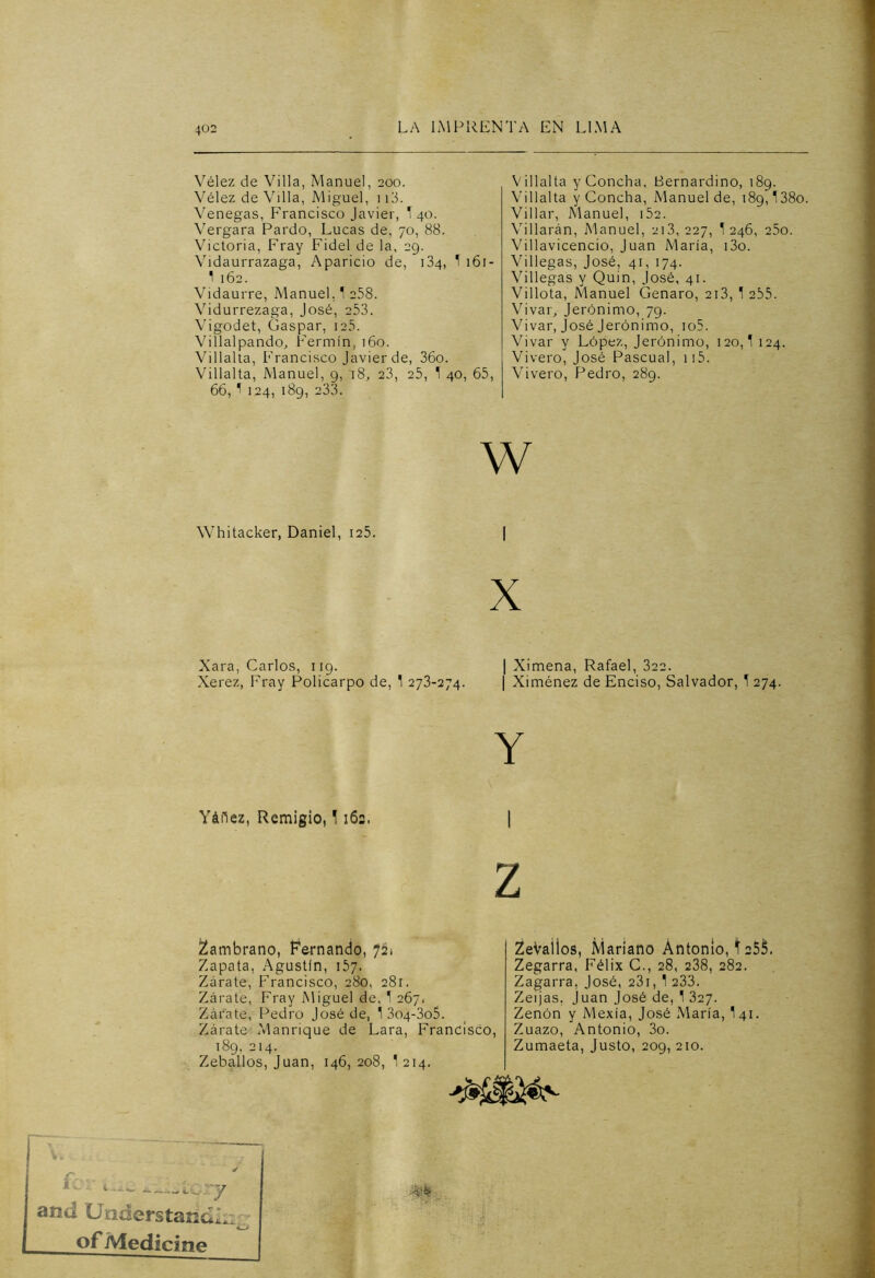 Vélez de Villa, Manuel, 200. Vélez de Villa, Miguel, 113. Venegas, Francisco Javier, I 40. Vergara Pardo, Lucas de, 70, 88. Victoria, Fray Fidel de la, 29. Vidaurrazaga, Aparicio de, 134, 1 161- 1 162. Vidaurre, Manuel. 1 258. Vidurrezaga, José, 253. Vigodet, Gaspar, 125. Villalpando, Fermín, 160. Villalta, Francisco Javier de, 36o. Villalta, Manuel, 9, '18, 23, 25, 1 40, 65, 66, 1 124, 189, 233. Villalta y Concha, Bernardino, 189. Villalta y Concha, Manuel de, 189,138o Villar, Manuel, i52. Villarán, Manuel, 213,227, ^ 246, 25o. Villavicencio, Juan María, i3o. Villegas, José, 41, 174. Villegas y Quin, José, 41. Villota, Manuel Genaro, 213, 1 255. Vivar, Jerónimo, 79. Vivar, José Jerónimo, io5. Vivar y López, Jerónimo, 120,1 124. Vivero, José Pascual, 115. Vivero, Pedro, 289. w Whitacker, Daniel, 125. Xara, Carlos, 119. Xerez, Fray Policarpo de, 1 273-274. | Ximena, Rafael, 322. | Ximénez de Enciso, Salvador, 1 274. Y Yáfiez, Remigio, 1162. | z Zambrano, Fernando, 721 Zapata, Agustín, 157. Zarate, Francisco, 280, 281. Zarate, Fray Miguel de, 1 267. Zárate, Pedro José de, 1 3o4-3o5. Zárate Manrique de Lara, Francisco, 189, 214. ZebaLlos, Juan, 146, 208, 1 214. ZeVallos, Mariano Antonio, 1255. Zegarra, Félix C., 28, 238, 282. Zagarra, José, 231, 1 233. Zeijas, Juan José de, 1 327. Zenón y Mexía, José María, I41. Zuazo, Antonio, 3o. Zumaeta, Justo, 209, 210. * ... y and UnderstandZ, of Medicino